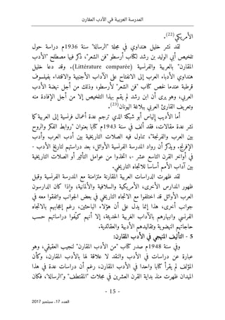 ‫المقارن‬ ‫األدب‬ ‫في‬ ‫العربية‬ ‫المدرسة‬
- 15 -
‫اﻟ‬
‫ﻌﺪد‬
17
‫ﺳﺒﺘﻤﺒﺮ‬ ،
2017
‫الأمريكي‬
)
22
(
.
‫لقد‬
‫نشر‬
‫هنداوي‬ ‫خليل‬
‫"الر‬ ‫جلة‬‫م‬ ‫في‬
"‫سالة‬
‫سنة‬
1936
‫م‬
‫حول‬ ‫دراسة‬
‫تلخيص‬
‫الوليد‬ ‫أبي‬
‫ل‬ ‫رشد‬ ‫بن‬
‫كتا‬
،"‫الشعر‬ ‫"فن‬ ‫أرسطو‬ ‫ب‬
‫فيها‬ ‫كر‬
‫ذ‬
‫مصطلح‬
"
‫الأدب‬
‫المقارن‬
"
‫والفرنسية‬ ‫بالعربية‬
)
Littérature comparée
(
.
‫دعا‬ ‫وقد‬
‫خليل‬
‫هنداوي‬
‫بفيلسوف‬ ‫والاقتداء‬ ‫الأجنبية‬ ‫الآداب‬ ‫على‬ ‫الانفتاح‬ ‫إلى‬ ‫العرب‬ ‫الأدباء‬
‫عند‬ ‫قرطبة‬
‫ما‬
‫خص‬‫ل‬
‫كتا‬
‫"ف‬ ‫ب‬
‫الأدب‬ ‫نهضة‬ ‫أجل‬ ‫من‬ ‫وذلك‬ ،‫لأرسطو‬ "‫الشعر‬ ‫ن‬
،‫العربي‬
‫و‬
‫هو‬
‫من‬ ‫الإفادة‬ ‫أجل‬ ‫من‬ ‫إلا‬ ‫التلخيص‬ ‫بهذا‬ ‫يقم‬ ‫لم‬ ‫رشد‬ ‫ابن‬ ‫أن‬ ‫يرى‬
‫ه‬
‫وتعر‬
‫اليونان‬ ‫ببلاغة‬ ‫العربي‬ ‫القارئ‬ ‫يف‬
)
23
(
.
‫أعمال‬ ‫عدة‬ ‫ترجم‬ ‫الذي‬ ‫شبكة‬ ‫أبو‬ ‫لياس‬ ِ‫إ‬ ‫الأديب‬ ‫أما‬
‫فرنسية‬
‫العربية‬ ‫إلى‬
‫ك‬
‫ما‬
،‫مقالات‬ ‫عدة‬ ‫نشر‬
‫فقد‬
‫سنة‬ ‫في‬ ‫ألف‬
1943
‫م‬
‫كتا‬
‫والروح‬ ‫الفكر‬ ‫"روابط‬ ‫بعنوان‬ ‫با‬
‫وأدب‬ ‫العرب‬ ‫أدب‬ ‫بين‬ ‫خية‬‫ي‬‫التار‬ ‫الصلات‬ ‫فيه‬ ‫تناول‬ ،"‫جة‬‫ن‬‫والفر‬ ‫العرب‬ ‫بين‬
‫الإفرنج‬
‫الأدب‬ ‫لتاريخ‬ ‫دراستهم‬ ‫بعد‬ ،‫الأوائل‬ ‫الفرنسية‬ ‫المدرسة‬ ‫رواد‬ ‫أن‬ ‫كر‬
‫ويذ‬ .
-
‫عشر‬ ‫التاسع‬ ‫القرن‬ ‫أواخر‬ ‫في‬
-
،
‫خية‬‫ي‬‫التار‬ ‫الصلات‬ ‫أو‬ ‫التأثير‬ ‫عوامل‬ ‫من‬ ‫خذوا‬‫ت‬‫ا‬
‫آ‬ ‫بين‬
‫داب‬
‫الأمم‬
.‫خي‬‫ي‬‫التار‬ ‫جاه‬‫ت‬‫للا‬ ‫أساسا‬
‫وقبل‬ ‫الفرنسية‬ ‫المدرسة‬ ‫مع‬ ‫متزامنة‬ ‫المقارنة‬ ‫العربية‬ ‫الدراسات‬ ‫ظهرت‬ ‫لقد‬
‫الأخرى‬ ‫المدارس‬ ‫ظهور‬
،
‫والألمانية‬ ‫والسلافية‬ ‫الأمريكية‬
‫؛‬
‫الدارسون‬ ‫كان‬ ‫وإذا‬
‫معه‬ ‫واتفقوا‬ ‫جوانب‬‫ل‬‫ا‬ ‫بعض‬ ‫في‬ ‫خي‬‫ي‬‫التار‬ ‫جاه‬‫ت‬‫الا‬ ‫مع‬ ‫اختلفوا‬ ‫قد‬ ‫الأوائل‬ ‫العرب‬
‫في‬
‫أخ‬ ‫جوانب‬
‫جاه‬‫ت‬‫بالا‬ ‫جابهم‬‫ع‬‫إ‬ ‫رغم‬ ،‫الباحثين‬ ‫هؤلاء‬ ‫أن‬ ‫على‬ ‫يدل‬ ‫إنما‬ ‫هذا‬ ،‫رى‬
‫الفرنسي‬
‫حديثة‬‫ل‬‫ا‬ ‫الغربية‬ ‫بالآداب‬ ‫وانبهارهم‬
ّ‫كي‬ ‫أنهم‬ ‫إلا‬ ،
‫حسب‬ ‫دراساتهم‬ ‫فوا‬
‫النهضو‬ ‫حاجاتهم‬
.‫والعقائدية‬ ‫الأدبية‬ ‫وتقاليدهم‬ ‫ية‬
5
-
:‫المقارن‬ ‫الأدب‬ ‫في‬ ‫المنهجي‬ ‫التأليف‬
‫سنة‬ ‫وفي‬
1948
‫م‬
‫صدر‬
‫كتا‬
‫المقا‬ ‫الأدب‬ ‫"من‬ ‫ب‬
‫وهو‬ ،‫العقيقي‬ ‫لنجيب‬ "‫رن‬
،‫المقارن‬ ‫بالأدب‬ ‫لها‬ ‫علاقة‬ ‫لا‬ ‫والنقد‬ ‫الأدب‬ ‫في‬ ‫دراسات‬ ‫عن‬ ‫عبارة‬
‫وكأن‬
‫يقرأ‬ ‫لم‬ ‫المؤلف‬
‫كتا‬
‫هذا‬ ‫في‬ ‫عدة‬ ‫دراسات‬ ‫أن‬ ‫رغم‬ ،‫المقارن‬ ‫الأدب‬ ‫في‬ ‫واحدا‬ ‫با‬
‫ف‬ ،"‫و"الرسالة‬ "‫"المقتطف‬ ‫جلات‬‫م‬ ‫في‬ ‫العشرين‬ ‫القرن‬ ‫بداية‬ ‫منذ‬ ‫ظهرت‬ ‫الميدان‬
‫كان‬
 