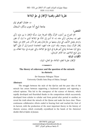 ،‫التراث‬ ‫حوليات‬ ‫مجلة‬
‫العدد‬
17
،
2017
‫ص‬ ،
151
-
165
ISSN 1112-5020
‫ﺗﺎرﻳﺦ‬
‫اﻟﻨﺸﺮ‬
:
15
/
9
/
2017
ousmanendiogou.thiaw@ucad.edu.sn
©
‫الجزائر‬ ،‫مستغانم‬ ‫جامعة‬
2017
‫البلاغة‬ ‫علم‬ ‫في‬ ‫جاز‬‫ع‬‫الإ‬ ‫وقضية‬ ‫النظم‬ ‫ية‬‫نظر‬
‫تياو‬ ‫جوغو‬‫ن‬‫ا‬ ‫عثمان‬ .‫د‬
‫السنغال‬ ،‫بدكار‬ ‫جوب‬ ‫أنتا‬ ‫شيخ‬ ‫جامعة‬
:‫الملخص‬
‫لرأي‬ ‫مؤيد‬ ‫بين‬ ‫ما‬ ‫جاز‬‫ع‬‫الإ‬ ‫مسألة‬ ‫حول‬ ‫الصرفة‬ ‫وفكرة‬ ‫القرآن‬ ‫أسلوب‬ ‫بين‬ ‫الصراع‬ ‫قام‬
‫تط‬ ‫أن‬ ‫لبث‬ ‫ما‬ ‫الذي‬ ‫البلاغة‬ ‫علم‬ ‫نشأة‬ ‫إلى‬ ‫أدى‬ ‫مما‬ ،‫له‬ ‫مفند‬ ‫لرأي‬ ‫ومعارض‬ ،‫له‬ ‫ظهير‬
‫ور‬
‫حقيقة‬ ‫عن‬ ‫اللثام‬ ‫حسر‬‫ل‬ ‫الآخر‬ ‫تلو‬ ‫وعصر‬ ‫لعالم‬ ‫عالم‬ ‫من‬ ‫وضعها‬ ‫توالى‬ ‫التي‬ ‫التآليف‬ ‫بفضل‬ ‫وازدهر‬
‫أكلها‬ ‫تؤتي‬ ‫أن‬ ‫إلى‬ ‫المستمرة‬ ‫المتعاضدة‬ ‫جهود‬‫ل‬‫ا‬ ‫هذه‬ ‫انتهت‬ ‫ولقد‬ .‫وجوهه‬ ‫وتبيان‬ ‫القرآن‬ ‫جاز‬‫ع‬‫إ‬
‫ا‬ ‫نهاية‬ ‫في‬ ‫تبلورت‬ ‫والتي‬ ،‫البلاغة‬ ‫علم‬ ‫تاريخ‬ ‫في‬ ‫ية‬‫نظر‬ ‫أهم‬ ‫بإنتاج‬ ‫حصادها‬ ‫ثمرة‬ ‫وتبلغ‬
‫بين‬ ‫لمطاف‬
.‫جرجاني‬‫ل‬‫ا‬ ‫القاهر‬ ‫عبد‬ ‫البلاغيين‬ ‫شيخ‬ ‫يدي‬
:‫الدالة‬ ‫الكلمات‬
.‫البيان‬ ،‫المعاني‬ ‫علم‬ ،‫البلاغة‬ ،‫النظم‬ ‫ية‬‫نظر‬ ،‫جاز‬‫ع‬‫الإ‬
o
The theory of coherence and the question of the miracle
in rhetoric
Dr Ousmane Ndiogou Thiaw
University Cheikh Anta Diop of Dakar, Senegal
Abstract:
The struggle between the style of the Qur’an and the pure idea of the
miracle has arisen between supporting a backward opinion and opposing a
refuted opinion. This led to the emergence of the science of rhetoric, which
rapidly developed and flourished thanks to the compositions which successively
developed from scholar to scholar and from period after period to another, to
reveal the truth about the miracle of the Quran and make his faces clear. These
continuous collaborative efforts ended in bearing fruit and reached the fruit of
its harvest, with the production of the most important theory in the history of
rhetoric science, which eventually crystallized in the hands of the rhetorical
sheikh Abd al-Qahir al-Jurjani.
 