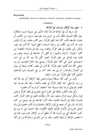 .‫د‬
‫تياو‬ ‫انجوغو‬ ‫عثمان‬
- 152 -
‫اﻟﺘﺮاث‬ ‫ﺣﻮﻟﻴﺎت‬ ‫ﻣﺠﻠﺔ‬
Keywords:
inimitability, theory of coherence, rhetoric, semantics, multiple meanings.
o
1
-
:‫البلاغة‬ ‫علم‬ ‫وازدهار‬ ‫جاز‬‫ع‬‫الإ‬ ‫بيان‬ ‫تطور‬
‫المتكاثرة‬ ‫الردود‬ ‫يقة‬‫طر‬ ‫على‬ ‫الأولى‬ ‫نشأته‬ ‫نشأ‬ ‫قد‬ ‫البلاغة‬ ‫علم‬ ‫أن‬ ‫عرفنا‬ ‫لقد‬
‫أبو‬ ‫الـكتب‬ ‫من‬ ‫عرفت‬ ‫فيما‬ ‫عليها‬ ‫للرد‬ ‫انبرى‬ ‫من‬ ‫أول‬ ‫فكان‬ ،‫الصرفة‬ ‫فكرة‬ ‫حول‬
‫المؤلف‬ ‫أن‬ ‫غير‬ ،‫مفقود‬ ‫كتاب‬ ‫وهو‬ ،"‫القرآن‬ ‫"نظم‬ ‫سماه‬ ‫كتابا‬ ‫فألف‬ ‫جاحظ‬‫ل‬‫ا‬ ‫عثمان‬
.‫غيره‬ ‫إليه‬ ‫أشار‬ ‫ما‬‫ك‬ "‫النبوة‬ ‫جج‬‫ح‬"‫بـ‬ ‫المسماة‬ ‫رسالته‬ ‫في‬ ‫الكتاب‬ ‫إلى‬ ‫أشار‬ ‫قد‬ ‫نفسه‬
‫من‬ ‫المقتضبة‬ ‫إشاراته‬ ‫في‬ ‫جليا‬ ‫يبدو‬ ‫جازه‬‫ع‬‫وإ‬ ‫القرآن‬ ‫نظم‬ ‫في‬ ‫المؤلف‬ ‫رأي‬ ‫ولـكن‬
‫من‬ ‫بعض‬ ‫تسميته‬ ‫في‬ ‫جاحظ‬‫ل‬‫ا‬ ‫أثر‬ ‫اقتفى‬ ‫ثم‬ ."‫والتبيين‬ ‫و"البيان‬ "‫حيوان‬‫ل‬‫"ا‬ ‫كتابيه‬
‫ا‬ ‫القرآن‬ ‫نظم‬ ‫عن‬ ‫للدفاع‬ ‫بعده‬ ‫قاموا‬
‫داود‬ ‫أبي‬ ‫بن‬ ‫الله‬ ‫عبد‬ ‫بكر‬ ‫كأبي‬ ‫لمعجز‬
‫زيد‬ ‫أبو‬ ‫المتفلسف‬ ‫العالم‬ ‫بعده‬ ‫ووضع‬ ،"‫القرآن‬ ‫"نظم‬ ‫كتابه‬ ‫سمى‬ ‫الذي‬ ‫السجستاني‬
‫حيان‬ ‫أبو‬ ‫ودقته‬ ‫كلامه‬ ‫لطف‬ ‫إلى‬ ‫أشار‬ ‫ما‬‫ك‬ "‫القرآن‬ ‫"نظم‬ ‫كذلك‬‫سماه‬ ‫كتابا‬ ‫البلخي‬
‫الإخشيد‬ ‫بابن‬ ‫المعروف‬ ‫علي‬ ‫بن‬ ‫أحمد‬ ‫ذلك‬ ‫بعد‬ ‫بنى‬ ‫ثم‬ ،"‫والذخائر‬ ‫"البصائر‬ ‫في‬
‫ال‬
.‫سابقيه‬ ‫طراز‬ ‫على‬ "‫القرآن‬ ‫"نظم‬ ‫كتابه‬ ‫معتزلي‬
‫محمد‬ ‫الله‬ ‫عبد‬ ‫أبو‬ "‫جاز‬‫ع‬‫"الإ‬ ‫لفظ‬ ‫يشتمل‬ ‫بعنوان‬ ‫مستقلا‬ ‫كتابا‬ ‫ألف‬ ‫من‬ ‫وأول‬
‫عبد‬ ‫بشرحه‬ ‫قام‬ ‫ولقد‬ ."‫وتأليفه‬ ‫نظمه‬ ‫في‬ ‫القرآن‬ ‫جاز‬‫ع‬‫"إ‬ ‫سماه‬ ‫الواسطي‬ ‫يزيد‬ ‫بن‬
.‫ختصرا‬‫م‬ ‫آخر‬ ‫شرحا‬ ‫ثم‬ "‫"المعتضد‬ ‫سماه‬ ‫مبسوطا‬ ‫وافيا‬ ‫شرحا‬ ‫جرجاني‬‫ل‬‫ا‬ ‫القاهر‬
‫وك‬
‫تصل‬ ‫لم‬ ‫القرآن‬ ‫جاز‬‫ع‬‫إ‬ ‫في‬ ‫الهجري‬ ‫الرابع‬ ‫القرن‬ ‫قبل‬ ‫المؤلفة‬ ‫الـكتب‬ ‫هذه‬ ‫ل‬
‫كانت‬ ‫القرآن‬ ‫جاز‬‫ع‬‫إ‬ ‫في‬ ‫القوم‬ ‫مؤلفات‬ ‫لأن‬ ،‫منها‬ ‫نستفيد‬ ‫قرائن‬ ‫توجد‬ ‫ولـكن‬ .‫إلينا‬
‫كتبه‬ ‫من‬ ‫موضع‬ ‫غير‬ ‫في‬ ‫جاحظ‬‫ل‬‫ا‬ ‫أشار‬ ‫ولقد‬ .‫النقدية‬ ‫الناحية‬ ‫في‬ ‫وقتئذ‬ ‫حدودة‬‫م‬
‫حا‬‫م‬‫و‬ ‫جاز‬‫ع‬‫الإ‬ ‫إقرار‬ ‫في‬ ‫منهجه‬ ‫أن‬ ‫على‬ ‫تدل‬ ‫إشارات‬
‫بيان‬ ‫في‬ ‫حصورة‬‫م‬ ‫كانت‬‫إبرازه‬ ‫ولة‬
‫في‬ ‫ورد‬ ‫ما‬ ‫على‬ ‫اعتمدنا‬ ‫فإذا‬ .‫الكلمات‬ ‫القليلة‬ ‫القرآنية‬ ‫الآيات‬ ‫في‬ ‫الغزيرة‬ ‫المعاني‬
‫إلى‬ ‫غالبا‬ ‫يعود‬ ‫عنده‬ ‫جاز‬‫ع‬‫الإ‬ ‫سر‬ ‫أن‬ ‫نقطع‬ ‫أن‬ ‫فلنا‬ ،‫أيدينا‬ ‫بين‬ ‫التي‬ ‫جاحظ‬‫ل‬‫ا‬ ‫كتب‬
‫ك‬ ‫في‬ ‫ورد‬ ‫ما‬‫ك‬‫رسائله‬ ‫في‬ ‫ذلك‬ ‫عن‬ ‫نبه‬ ‫ولقد‬ .‫القصر‬ ‫جاز‬‫ي‬‫إ‬ ‫أو‬ ‫جاز‬‫ي‬‫بالإ‬ ‫ختص‬‫ي‬ ‫ما‬
‫تابه‬
 