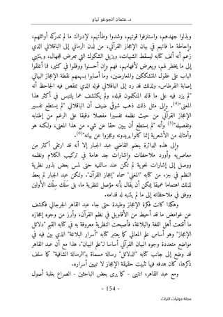 .‫د‬
‫تياو‬ ‫انجوغو‬ ‫عثمان‬
- 154 -
‫اﻟﺘﺮاث‬ ‫ﺣﻮﻟﻴﺎت‬ ‫ﻣﺠﻠﺔ‬
‫لإدرا‬ ،‫وطأتهم‬ ‫وشدوا‬ ،‫قوتهم‬ ‫واستنزفوا‬ ،‫جهدهم‬ ‫وبذلوا‬
،‫أوائلهم‬ ‫كه‬
‫تدر‬ ‫لم‬ ‫ما‬ ‫ك‬
‫الذي‬ ‫الباقلاني‬ ‫إلى‬ ‫الرماني‬ ‫لدن‬ ‫من‬ ،‫القرآني‬ ‫جاز‬‫ع‬‫الإ‬ ‫بيان‬ ‫في‬ ‫فاتهم‬ ‫ما‬ ‫وإحاطة‬
‫وينتهي‬ ،‫جهال‬‫ل‬‫ل‬ ‫تعرض‬ ‫التي‬ ‫الشكوك‬ ‫يل‬‫ويز‬ ،‫الشبهات‬ ‫ليسقط‬ ‫كتابه‬ ‫ألف‬ ‫أنه‬ ‫زعم‬
‫أغلقوا‬ ‫فما‬ ،‫كثير‬ ‫في‬ ‫ووفقوا‬ ‫أحسنوا‬ ‫وإن‬ ‫فهم‬ ،‫لأفهامهم‬ ‫يعرض‬‫و‬ ،‫لهم‬ ‫خطر‬‫ي‬ ‫ما‬ ‫إلى‬
‫عق‬ ‫على‬ ‫الباب‬
‫البياني‬ ‫جاز‬‫ع‬‫الإ‬ ‫نقطة‬ ‫بسهمهم‬ ‫أصابوا‬ ‫وما‬ ،‫والمعارضين‬ ‫المتشككين‬ ‫ول‬
‫أنه‬ ‫جاحظ‬‫ل‬‫ا‬ ‫فيه‬ ‫تنقص‬ ‫الذي‬ ‫قوله‬ ‫الباقلاني‬ ‫إلى‬ ‫رد‬ ‫قد‬ ‫ولذلك‬ .‫القرطاس‬ ‫إصابة‬
‫هذا‬ ‫أكثر‬ ‫في‬ ‫يلتبس‬ ‫عما‬ ‫يكتشف‬ ‫ولم‬ ،‫قبله‬ ‫المتكلمون‬ ‫قاله‬ ‫ما‬ ‫على‬ ‫فيه‬ ‫يزد‬ ‫"لم‬
"‫المعنى‬
)
4
(
‫الباقلان‬ ‫أن‬ ‫ضيف‬ ‫شوقي‬ ‫ذهب‬ ‫ذلك‬ ‫مثل‬ ‫وإلى‬ .
‫تفسير‬ ‫يستطع‬ ‫"لم‬ ‫ي‬
‫إطنابه‬ ‫من‬ ‫الرغم‬ ‫على‬ ‫دقيقا‬ ‫مفصلا‬ ‫تفسيرا‬ ‫نظمه‬ ‫حيث‬ ‫من‬ ‫القرآني‬ ‫جاز‬‫ع‬‫الإ‬
"‫وتفصيله‬
)
5
(
‫هو‬ ‫ولـكنه‬ ،‫المعنى‬ ‫هذا‬ ‫من‬ ‫شيء‬ ‫عن‬ ‫حقا‬ ‫يبېن‬ ‫أن‬ ‫يستطع‬ ‫"لم‬ ‫وأنه‬
"‫بيانه‬ ‫عن‬ ‫جزوا‬‫ع‬‫و‬ ‫يريدونه‬ ‫كانوا‬ ‫إنما‬ ‫ية‬‫الأشعر‬ ‫من‬ ‫وأمثاله‬
)
6
(
.
‫إ‬ ‫جبار‬‫ل‬‫ا‬ ‫عبد‬ ‫القاضي‬ ‫ينضم‬ ‫الدائرة‬ ‫هذه‬ ‫وإلى‬
‫من‬ ‫أكثر‬ ‫ارتقى‬ ‫قد‬ ‫أنه‬ ‫لا‬
‫ونظمه‬ ‫الكلام‬ ‫تركيب‬ ‫في‬ ‫هامة‬ ‫جد‬ ‫وإشارات‬ ‫ملاحظات‬ ‫وأورد‬ ‫يه‬‫معاصر‬
‫ية‬‫نظر‬ ‫بذور‬ ‫بعض‬ ‫لمس‬ ‫حتى‬ ‫سالفيه‬ ‫عند‬ ‫تكن‬ ‫لم‬ ‫ية‬‫حو‬‫ن‬ ‫إشارات‬ ‫إلى‬ ‫ووصل‬
‫يعط‬ ‫لم‬ ‫جبار‬‫ل‬‫ا‬ ‫عبد‬ ‫ولـكن‬ ."‫القرآن‬ ‫جاز‬‫ع‬‫"إ‬ ‫سماه‬ "‫"المغني‬ ‫كتابه‬ ‫من‬ ‫جزء‬ ‫في‬ ‫النظم‬
‫بأ‬ ‫يقال‬ ‫أن‬ ‫يمكن‬ ‫عميقا‬ ‫اهتماما‬ ‫لذلك‬
‫الأولين‬ ‫ْك‬‫ل‬ِ‫س‬ ‫َك‬ ‫َل‬‫س‬ ‫بل‬ ،‫ما‬ ‫ية‬‫لنظر‬ ‫مؤصل‬ ‫نه‬
.‫قدامه‬ ‫له‬ ‫يتنبه‬ ‫لم‬ ‫ما‬ ‫إلى‬ ‫ملاحظاته‬ ‫في‬ ‫ووفق‬
‫فكشف‬ ‫جرجاني‬‫ل‬‫ا‬ ‫القاهر‬ ‫عبد‬ ‫جاء‬ ‫حتى‬ ‫وطيدة‬ ‫جاز‬‫ع‬‫الإ‬ ‫فكرة‬ ‫كانت‬ ‫وهكذا‬
‫جازه‬‫ع‬‫إ‬ ‫وجوه‬ ‫من‬ ‫وأبرز‬ ،‫القرآن‬ ‫نظم‬ ‫في‬ ‫يل‬‫الأقاو‬ ‫من‬ ‫أحيط‬ ‫قد‬ ‫ما‬ ‫غوامض‬ ‫عن‬
‫النظ‬ ‫فأصبحت‬ ،‫والبلاغة‬ ‫اللغة‬ ‫أهل‬ ‫أقنعت‬ ‫ما‬
‫"دلائل‬ ‫القيم‬ ‫كتابه‬ ‫في‬ ‫به‬ ‫معروفة‬ ‫ية‬‫ر‬
‫في‬ ‫فيه‬ ‫بين‬ ‫الذي‬ "‫البلاغة‬ ‫"أسرار‬ ‫كتابه‬ ‫يعتبر‬ ‫ما‬‫ك‬ ‫المعاني‬ ‫علم‬ ‫أساس‬ ‫وهو‬ "‫جاز‬‫ع‬‫الإ‬
‫القاهر‬ ‫عبد‬ ‫أن‬ ‫مع‬ ‫هذا‬ ."‫البيان‬ ‫لـ"علم‬ ‫أساسا‬ ‫القرآني‬ ‫البيان‬ ‫وجوه‬ ‫متعددة‬ ‫مواضع‬
‫م‬‫ك‬ "‫الشافية‬ ‫بـ"الرسالة‬ ‫مسماة‬ ‫رسالة‬ "‫"الدلائل‬ ‫كتابه‬ ‫جانب‬ ‫إلى‬ ‫وضع‬ ‫قد‬
‫سلف‬ ‫ا‬
.‫أسراره‬ ‫تبيين‬ ‫لا‬ ‫جاز‬‫ع‬‫الإ‬ ‫حقيقة‬ ‫ٺثبيت‬ ‫فيها‬ ‫هدفه‬ ‫كان‬ ،‫كرها‬
‫ذ‬
‫انتهى‬ ،‫القاهر‬ ‫عبد‬ ‫ومع‬
-
‫الباحثين‬ ‫بعض‬ ‫يرى‬ ‫ما‬‫ك‬
-
‫أصول‬ ‫بغلبة‬ ‫الصراع‬
 