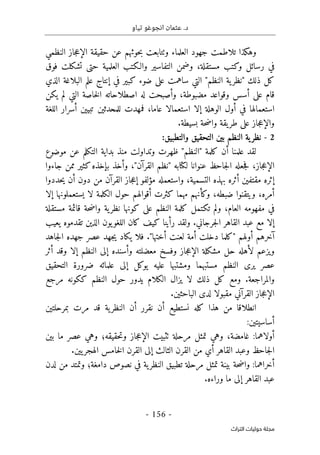 .‫د‬
‫تياو‬ ‫انجوغو‬ ‫عثمان‬
- 156 -
‫اﻟﺘﺮاث‬ ‫ﺣﻮﻟﻴﺎت‬ ‫ﻣﺠﻠﺔ‬
‫النظمي‬ ‫جاز‬‫ع‬‫الإ‬ ‫حقيقة‬ ‫عن‬ ‫حوثهم‬‫ب‬ ‫وٺتابعت‬ ‫العلماء‬ ‫جهود‬ ‫تلاطمت‬ ‫وهكذا‬
‫فوق‬ ‫تشكلت‬ ‫حتى‬ ‫العلمية‬ ‫والـكتب‬ ‫التفاسير‬ ‫وضمن‬ ،‫مستقلة‬ ‫وكتب‬ ‫رسائل‬ ‫في‬
‫ا‬ "‫النظم‬ ‫ية‬‫"نظر‬ ‫ذلك‬ ‫كل‬
‫الذي‬ ‫البلاغة‬ ‫علم‬ ‫إنتاج‬ ‫في‬ ‫كبير‬ ‫ضوء‬ ‫على‬ ‫ساهمت‬ ‫لتي‬
‫يكن‬ ‫لم‬ ‫التي‬ ‫خاصة‬‫ل‬‫ا‬ ‫اصطلاحاته‬ ‫له‬ ‫وأصبحت‬ ،‫مضبوطة‬ ‫وقواعد‬ ‫أسس‬ ‫على‬ ‫قام‬
‫اللغة‬ ‫أسرار‬ ‫تبيين‬ ‫للمحدثين‬ ‫فمهدت‬ ،‫عاما‬ ‫استعمالا‬ ‫إلا‬ ‫الوهلة‬ ‫أول‬ ‫في‬ ‫استعمالها‬
.‫بسيطة‬ ‫حة‬‫ض‬‫وا‬ ‫يقة‬‫طر‬ ‫على‬ ‫جاز‬‫ع‬‫والإ‬
2
-
‫والتط‬ ‫التحقيق‬ ‫بين‬ ‫النظم‬ ‫ية‬‫نظر‬
:‫بيق‬
‫موضوع‬ ‫عن‬ ‫التكلم‬ ‫بداية‬ ‫منذ‬ ‫وتداولت‬ ‫ظهرت‬ "‫"النظم‬ ‫كلمة‬ ‫أن‬ ‫علمنا‬ ‫لقد‬
‫جاءوا‬ ‫ممن‬ ‫كثير‬‫بإخذه‬ ‫وأخذ‬ ،"‫القرآن‬ ‫"نظم‬ ‫لكتابه‬ ‫عنوانا‬ ‫جاحظ‬‫ل‬‫ا‬ ‫جعله‬‫ف‬ ،‫جاز‬‫ع‬‫الإ‬
‫حددوا‬‫ي‬ ‫أن‬ ‫دون‬ ‫من‬ ‫القرآن‬ ‫جاز‬‫ع‬‫إ‬ ‫مؤلفو‬ ‫واستعمله‬ ،‫التسمية‬ ‫بهذه‬ ‫أثره‬ ‫مقتفين‬ ‫إثره‬
‫كث‬ ‫مهما‬ ‫وكأنهم‬ ،‫ضبطه‬ ‫ويتقنوا‬ ،‫أمره‬
‫إلا‬ ‫يستعملونها‬ ‫لا‬ ‫الكلمة‬ ‫حول‬ ‫أقوالهم‬ ‫رت‬
‫مستقلة‬ ‫قائمة‬ ‫حة‬‫ض‬‫وا‬ ‫ية‬‫نظر‬ ‫كونها‬ ‫على‬ ‫النظم‬ ‫كلمة‬ ‫تكتمل‬ ‫ولم‬ ،‫العام‬ ‫مفهومه‬ ‫في‬
‫يعيب‬ ‫تقدموه‬ ‫الذين‬ ‫يون‬‫اللغو‬ ‫كان‬ ‫كيف‬ ‫رأينا‬ ‫ولقد‬ .‫جرجاني‬‫ل‬‫ا‬ ‫القاهر‬ ‫عبد‬ ‫مع‬ ‫إلا‬
‫جاهد‬‫ل‬‫ا‬ ‫جهده‬ ‫عصر‬ ‫جهد‬‫ي‬ ‫يكاد‬ ‫فلا‬ ."‫أختها‬ ‫لعنت‬ ‫أمة‬ ‫دخلت‬ ‫"كلما‬ ‫أولهم‬ ‫آخرهم‬
‫أثر‬ ‫وقد‬ ‫إلا‬ ‫النظم‬ ‫إلى‬ ‫وأسنده‬ ‫معضلته‬ ‫وفسخ‬ ‫جاز‬‫ع‬‫الإ‬ ‫مشكلة‬ ‫حل‬ ‫لأهله‬ ‫ويزعم‬
‫التحقيق‬ ‫ضرورة‬ ‫علمائه‬ ‫إلى‬ ‫يوكل‬ ‫عليه‬ ‫ومشتبها‬ ‫مستبهما‬ ‫النظم‬ ‫يرى‬ ‫عصر‬
‫مرجع‬ ‫ككونه‬ ‫النظم‬ ‫حول‬ ‫يدور‬ ‫الكلام‬ ‫يزال‬ ‫لا‬ ‫ذلك‬ ‫كل‬ ‫ومع‬ .‫والمراجعة‬
.‫الباحثين‬ ‫لدى‬ ‫مقبولا‬ ‫القرآني‬ ‫جاز‬‫ع‬‫الإ‬
‫ن‬ ‫كله‬ ‫هذا‬ ‫من‬ ‫انطلاقا‬
‫بمرحلتين‬ ‫مرت‬ ‫قد‬ ‫ية‬‫النظر‬ ‫أن‬ ‫نقرر‬ ‫أن‬ ‫ستطيع‬
:‫أساسيتين‬
‫بين‬ ‫ما‬ ‫عصر‬ ‫وهي‬ ‫حقيقه؛‬‫ت‬‫و‬ ‫جاز‬‫ع‬‫الإ‬ ‫ٺثبيت‬ ‫مرحلة‬ ‫تمثل‬ ‫وهي‬ ،‫غامضة‬ :‫أولاهما‬
.‫يين‬‫الهجر‬ ‫خامس‬‫ل‬‫ا‬ ‫القرن‬ ‫إلى‬ ‫الثالث‬ ‫القرن‬ ‫من‬ ‫أي‬ ‫القاهر‬ ‫وعبد‬ ‫جاحظ‬‫ل‬‫ا‬
‫لد‬ ‫من‬ ‫وتمتد‬ ‫دامغة؛‬ ‫نصوص‬ ‫في‬ ‫ية‬‫النظر‬ ‫تطبيق‬ ‫مرحلة‬ ‫تمثل‬ ‫بينة‬ ‫حة‬‫ض‬‫وا‬ :‫أخراهما‬
‫ن‬
.‫وراءه‬ ‫ما‬ ‫إلى‬ ‫القاهر‬ ‫عبد‬
 