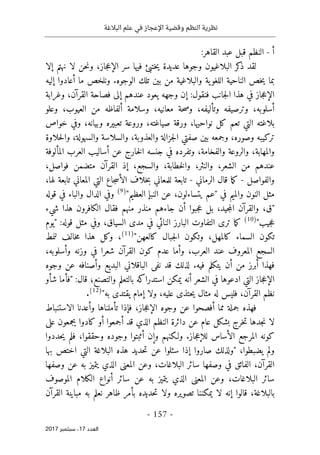 ‫البالغة‬ ‫علم‬ ‫في‬ ‫اإلعجاز‬ ‫وقضية‬ ‫النظم‬ ‫نظرية‬
- 157 -
‫اﻟ‬
‫ﻌﺪد‬
17
‫ﺳﺒﺘﻤﺒﺮ‬ ،
2017
‫أ‬
-
:‫القاهر‬ ‫عبد‬ ‫قبل‬ ‫النظم‬
‫إلا‬ ‫نهتم‬ ‫لا‬ ‫حن‬‫ن‬‫و‬ ،‫جاز‬‫ع‬‫الإ‬ ‫سر‬ ‫فيها‬ ‫ختبئ‬‫ي‬ ‫عديدة‬ ‫وجوها‬ ‫البلاغيون‬ ‫كر‬
‫ذ‬ ‫لقد‬
‫إليه‬ ‫أعادوا‬ ‫ما‬ ‫ونلخص‬ .‫الوجوه‬ ‫تلك‬ ‫بين‬ ‫من‬ ‫والبلاغية‬ ‫ية‬‫اللغو‬ ‫الناحية‬ ‫خص‬‫ي‬ ‫بما‬
‫ا‬ ‫فصاحة‬ ‫إلى‬ ‫عندهم‬ ‫يعود‬ ‫وجهه‬ ‫إن‬ :‫فنقول‬ ‫جانب‬‫ل‬‫ا‬ ‫هذا‬ ‫في‬ ‫جاز‬‫ع‬‫الإ‬
‫وغرابة‬ ،‫لقرآن‬
‫وعلو‬ ،‫العيوب‬ ‫من‬ ‫ألفاظه‬ ‫وسلامة‬ ،‫معانيه‬ ‫حة‬‫ص‬‫و‬ ،‫وتأليفه‬ ‫وترصيفه‬ ،‫أسلوبه‬
‫خواص‬ ‫وفي‬ ،‫وبيانه‬ ‫تعبيره‬ ‫وروعة‬ ،‫صياغته‬ ‫ورقة‬ ،‫نواحيها‬ ‫كل‬ ‫تعم‬ ‫التي‬ ‫بلاغته‬
‫حلاوة‬‫ل‬‫وا‬ ،‫والسهولة‬ ‫والسلاسة‬ ،‫والعذوبة‬ ‫جزالة‬‫ل‬‫ا‬ ‫صفتي‬ ‫بين‬ ‫وجمعه‬ ،‫وصوره‬ ‫تركيبه‬
،‫والفخامة‬ ‫والروعة‬ ،‫والمهابة‬
‫المألوفة‬ ‫العرب‬ ‫أساليب‬ ‫عن‬ ‫خارج‬‫ل‬‫ا‬ ‫جنسه‬ ‫في‬ ‫وتفرده‬
،‫فواصل‬ ‫متضمن‬ ‫القرآن‬ ‫إذ‬ ،‫والسجع‬ ،‫خطابة‬‫ل‬‫وا‬ ،‫والنثر‬ ،‫الشعر‬ ‫من‬ ‫عندهم‬
‫والفواصل‬
-
‫الرماني‬ ‫قال‬ ‫ما‬‫ك‬
-
،‫لها‬ ‫تابعة‬ ‫المعاني‬ ‫التي‬ ‫جاع‬‫س‬‫الأ‬ ‫خلاف‬‫ب‬ ‫للمعاني‬ ‫تابعة‬
"‫العظيم‬ ‫النبإ‬ ‫عن‬ ،‫يتساءلون‬ ‫"عم‬ ‫في‬ ‫والميم‬ ‫النون‬ ‫مثل‬
)
9
(
‫الدال‬ ‫وفي‬
‫قوله‬ ‫في‬ ‫والباء‬
‫شيء‬ ‫هذا‬ ‫الكافرون‬ ‫فقال‬ ‫منهم‬ ‫منذر‬ ‫جاءهم‬ ‫أن‬ ‫جبوا‬‫ع‬ ‫بل‬ ،‫جيد‬‫م‬‫ال‬ ‫والقرآن‬ ،‫"ق‬
"‫جيب‬‫ع‬
)
10
(
‫"يوم‬ :‫قوله‬ ‫مثل‬ ‫وفي‬ ،‫السياق‬ ‫مدى‬ ‫في‬ ‫النائي‬ ‫البارز‬ ‫التفاوت‬ ‫ترى‬ ‫ما‬‫ك‬
"‫كالعهن‬ ‫جبال‬‫ل‬‫ا‬ ‫وتكون‬ ،‫كالمهل‬ ‫السماء‬ ‫تكون‬
)
11
(
‫لنمط‬ ‫خالف‬‫م‬ ‫هذا‬ ‫وكل‬ ،
‫ع‬ ‫وأما‬ ،‫العرب‬ ‫عند‬ ‫المعروف‬ ‫السجع‬
،‫وأسلوبه‬ ‫وزنه‬ ‫في‬ ‫شعرا‬ ‫القرآن‬ ‫كون‬ ‫دم‬
‫وجوه‬ ‫عن‬ ‫وأصنافه‬ ‫البديع‬ ‫الباقلاني‬ ‫نفى‬ ‫قد‬ ‫لذلك‬ .‫فيه‬ ‫يتكلم‬ ‫أن‬ ‫من‬ ‫أبرز‬ ‫فهذا‬
‫شأو‬ ‫"فأما‬ :‫قال‬ ‫والتصنع؛‬ ‫بالتعلم‬ ‫استدراكه‬ ‫يمكن‬ ‫أنه‬ ‫الشعر‬ ‫في‬ ‫ادعوها‬ ‫التي‬ ‫جاز‬‫ع‬‫الإ‬
"‫به‬ ‫يقتدى‬ ‫إمام‬ ‫ولا‬ ،‫عليه‬ ‫حتذى‬‫ي‬ ‫مثال‬ ‫له‬ ‫فليس‬ ،‫القرآن‬ ‫نظم‬
)
12
(
.
‫جمل‬ ‫فهذه‬
‫الاستنباط‬ ‫وأعدنا‬ ‫تأملناها‬ ‫فإذا‬ ،‫جاز‬‫ع‬‫الإ‬ ‫وجوه‬ ‫عن‬ ‫أفصحوا‬ ‫مما‬ ‫ة‬
‫على‬ ‫يجمعون‬ ‫كادوا‬ ‫أو‬ ‫أجمعوا‬ ‫قد‬ ‫الذي‬ ‫النظم‬ ‫دائرة‬ ‫عن‬ ‫عام‬ ‫بشكل‬ ‫خرج‬‫ت‬ ‫جدها‬‫ن‬ ‫لا‬
‫حددوا‬‫ي‬ ‫فلم‬ ،‫وحققوا‬ ‫وجوده‬ ‫أثبتوا‬ ‫وإن‬ ‫ولـكنهم‬ .‫جاز‬‫ع‬‫للإ‬ ‫الأساس‬ ‫المرجع‬ ‫كونه‬
‫الب‬ ‫هذه‬ ‫حديد‬‫ت‬ ‫عن‬ ‫سئلوا‬ ‫إذا‬ ‫صاروا‬ ‫"ولذلك‬ ،‫يضبطوا‬ ‫ولم‬
‫بها‬ ‫اختص‬ ‫التي‬ ‫لاغة‬
‫وصفها‬ ‫عن‬ ‫به‬ ‫يتميز‬ ‫الذي‬ ‫المعنى‬ ‫وعن‬ ،‫البلاغات‬ ‫سائر‬ ‫وصفها‬ ‫في‬ ‫الفائق‬ ،‫القرآن‬
‫الموصوف‬ ‫الكلام‬ ‫أنواع‬ ‫سائر‬ ‫عن‬ ‫به‬ ‫يتميز‬ ‫الذي‬ ‫المعنى‬ ‫وعن‬ ،‫البلاغات‬ ‫سائر‬
‫القرآن‬ ‫مباينة‬ ‫به‬ ‫نعلم‬ ‫ظاهر‬ ‫بأمر‬ ‫حديده‬‫ت‬ ‫ولا‬ ‫تصويره‬ ‫يمكننا‬ ‫لا‬ ‫إنه‬ ‫قالوا‬ ،‫بالبلاغة‬
 