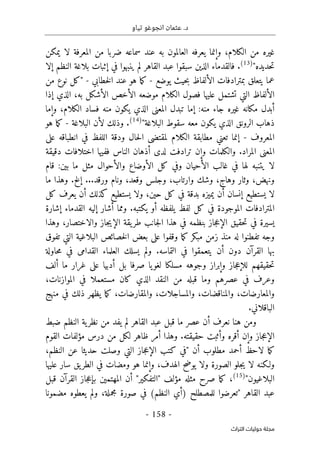 .‫د‬
‫تياو‬ ‫انجوغو‬ ‫عثمان‬
- 158 -
‫اﻟﺘﺮاث‬ ‫ﺣﻮﻟﻴﺎت‬ ‫ﻣﺠﻠﺔ‬
،‫الكلام‬ ‫من‬ ‫غيره‬
‫يمكن‬ ‫لا‬ ‫المعرفة‬ ‫من‬ ‫ضربا‬ ‫سماعه‬ ‫عند‬ ‫به‬ ‫العالمون‬ ‫يعرفه‬ ‫وإنما‬
"‫حديده‬‫ت‬
)
13
(
‫إلا‬ ‫النظم‬ ‫بلاغة‬ ‫إثبات‬ ‫في‬ ‫ينبهوا‬ ‫لم‬ ‫القاهر‬ ‫عبد‬ ‫سبقوا‬ ‫الذين‬ ‫فالقدماء‬ .
‫يوضع‬ ‫حيث‬‫ب‬ ‫الألفاظ‬ ‫بمترادفات‬ ‫يتعلق‬ ‫عما‬
-
‫خطابي‬‫ل‬‫ا‬ ‫عند‬ ‫هو‬ ‫ما‬‫ك‬
-
‫من‬ ‫نوع‬ ‫"كل‬
‫ال‬ ‫موضعه‬ ‫الكلام‬ ‫فصول‬ ‫عليها‬ ‫تشتمل‬ ‫التي‬ ‫الألفاظ‬
‫إذا‬ ‫الذي‬ ،‫به‬ ‫الأشكل‬ ‫أخص‬
‫وإما‬ ،‫الكلام‬ ‫فساد‬ ‫منه‬ ‫يكون‬ ‫الذي‬ ‫المعنى‬ ‫تبدل‬ ‫إما‬ :‫منه‬ ‫جاء‬ ‫غيره‬ ‫مكانه‬ ‫أبدل‬
"‫البلاغة‬ ‫سقوط‬ ‫معه‬ ‫يكون‬ ‫الذي‬ ‫الرونق‬ ‫ذهاب‬
)
14
(
‫البلاغة‬ ‫لأن‬ ‫وذلك‬ .
-
‫هو‬ ‫ما‬‫ك‬
‫المعروف‬
-
‫على‬ ‫انطباقه‬ ‫في‬ ‫اللفظ‬ ‫ودقة‬ ‫حال‬‫ل‬‫ا‬ ‫لمقتضى‬ ‫الكلام‬ ‫مطابقة‬ ‫تعني‬ ‫إنما‬
.‫المراد‬ ‫المعنى‬
‫دقيقة‬ ‫اختلافات‬ ‫ففيها‬ ‫الناس‬ ‫أذهان‬ ‫لدى‬ ‫ترادفت‬ ‫وإن‬ ‫والكلمات‬
‫قام‬ :‫بين‬ ‫ما‬ ‫مثل‬ ‫والأحوال‬ ‫الأوضاع‬ ‫كل‬ ‫وفي‬ ‫الأحيان‬ ‫غالب‬ ‫في‬ ‫لها‬ ‫يتنبه‬ ‫لا‬
‫ما‬ ‫وهذا‬ .‫إلخ‬ ...‫ورقد‬ ‫ونام‬ ،‫وقعد‬ ‫وجلس‬ ،‫وارتاب‬ ‫وشك‬ ،‫وهاج‬ ‫وثار‬ ،‫ونهض‬
‫يعرف‬ ‫أن‬ ‫كذلك‬ ‫يستطيع‬ ‫ولا‬ ،‫حين‬ ‫كل‬ ‫في‬ ‫بدقة‬ ‫يميزه‬ ‫أن‬ ‫إنسان‬ ‫يستطيع‬ ‫لا‬
‫كل‬
‫إشارة‬ ‫القدماء‬ ‫إليه‬ ‫أشار‬ ‫ومما‬ .‫يكتبه‬ ‫أو‬ ‫يلفظه‬ ‫لفظ‬ ‫كل‬ ‫في‬ ‫الموجودة‬ ‫المترادفات‬
‫وهذا‬ ،‫والاختصار‬ ‫جاز‬‫ي‬‫الإ‬ ‫يقة‬‫طر‬ ‫جانب‬‫ل‬‫ا‬ ‫هذا‬ ‫في‬ ‫بنظمه‬ ‫جاز‬‫ع‬‫الإ‬ ‫حقيق‬‫ت‬ ‫في‬ ‫يسيرة‬
‫تفوق‬ ‫التي‬ ‫البلاغية‬ ‫خصائص‬‫ل‬‫ا‬ ‫بعض‬ ‫على‬ ‫وقفوا‬ ‫ما‬‫ك‬ ‫مبكر‬ ‫زمن‬ ‫منذ‬ ‫له‬ ‫تفطنوا‬ ‫وجه‬
‫الت‬ ‫في‬ ‫يتعمقوا‬ ‫أن‬ ‫دون‬ ‫القرآن‬ ‫بها‬
‫حاولة‬‫م‬ ‫في‬ ‫القدامى‬ ‫العلماء‬ ‫يسلك‬ ‫ولم‬ .‫ماسه‬
‫ألف‬ ‫ما‬ ‫غرار‬ ‫على‬ ‫أدبيا‬ ‫بل‬ ‫صرفا‬ ‫يا‬‫لغو‬ ‫مسلكا‬ ‫وجوهه‬ ‫وإبراز‬ ‫جاز‬‫ع‬‫للإ‬ ‫حقيقهم‬‫ت‬
،‫الموازنات‬ ‫في‬ ‫مستعملا‬ ‫كان‬ ‫الذي‬ ‫النقد‬ ‫من‬ ‫قبله‬ ‫وما‬ ‫عصرهم‬ ‫في‬ ‫وعرف‬
‫منهج‬ ‫في‬ ‫ذلك‬ ‫يظهر‬ ‫ما‬‫ك‬ ،‫والمقارضات‬ ،‫والمساجلات‬ ،‫والمناقضات‬ ،‫والمعارضات‬
.‫الباقلاني‬
‫و‬
‫ضبط‬ ‫النظم‬ ‫ية‬‫نظر‬ ‫من‬ ‫يفد‬ ‫لم‬ ‫القاهر‬ ‫عبد‬ ‫قبل‬ ‫ما‬ ‫عصر‬ ‫أن‬ ‫نعرف‬ ‫هنا‬ ‫من‬
‫القوم‬ ‫مؤلفات‬ ‫درس‬ ‫من‬ ‫لكل‬ ‫ظاهر‬ ‫أمر‬ ‫وهذا‬ .‫حقيقته‬ ‫وأثبت‬ ‫أقره‬ ‫وإن‬ ‫جاز‬‫ع‬‫الإ‬
،‫النظم‬ ‫عن‬ ‫حديثا‬ ‫وصلت‬ ‫التي‬ ‫جاز‬‫ع‬‫الإ‬ ‫كتب‬ ‫"في‬ ‫أن‬ ‫مطلوب‬ ‫أحمد‬ ‫لاحظ‬ ‫ما‬‫ك‬
‫الطر‬ ‫في‬ ‫ومضات‬ ‫هو‬ ‫وإنما‬ ،‫الهدف‬ ‫يوضح‬ ‫ولا‬ ‫الصورة‬ ‫جلو‬‫ي‬ ‫لا‬ ‫ولـكنه‬
‫عليها‬ ‫سار‬ ‫يق‬
"‫البلاغيون‬
)
15
(
‫قبل‬ ‫القرآن‬ ‫جاز‬‫ع‬‫بإ‬ ‫المهتمين‬ ‫أن‬ "‫"التفكير‬ ‫مؤلف‬ ‫مثله‬ ‫صرح‬ ‫ما‬‫ك‬ ،
‫مضمونا‬ ‫يعطوه‬ ‫ولم‬ ،‫مجملة‬ ‫صورة‬ ‫في‬ (‫النظم‬ ‫)أي‬ ‫للمصطلح‬ ‫"تعرضوا‬ ‫القاهر‬ ‫عبد‬
 