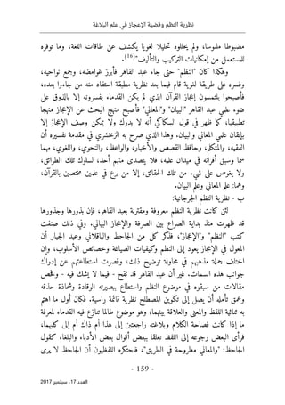 ‫البالغة‬ ‫علم‬ ‫في‬ ‫اإلعجاز‬ ‫وقضية‬ ‫النظم‬ ‫نظرية‬
- 159 -
‫اﻟ‬
‫ﻌﺪد‬
17
‫ﺳﺒﺘﻤﺒﺮ‬ ،
2017
‫توفره‬ ‫وما‬ ،‫اللغة‬ ‫طاقات‬ ‫عن‬ ‫يكشف‬ ‫يا‬‫لغو‬ ‫حليلا‬‫ت‬ ‫حللوه‬‫ي‬ ‫ولم‬ ،‫ملموسا‬ ‫مضبوطا‬
‫التركيب‬ ‫إمكانيات‬ ‫من‬ ‫للمستعمل‬
"‫والتأليف‬
)
16
(
.
،‫نواحيه‬ ‫وجمع‬ ،‫غوامضه‬ ‫فأبرز‬ ‫القاهر‬ ‫عبد‬ ‫جاء‬ ‫حتى‬ "‫"النظم‬ ‫كان‬ ‫وهكذا‬
،‫بعده‬ ‫جاءوا‬ ‫من‬ ‫منه‬ ‫استفاد‬ ‫مطبقة‬ ‫ية‬‫نظر‬ ‫بعد‬ ‫فيما‬ ‫قام‬ ‫ية‬‫لغو‬ ‫يقة‬‫طر‬ ‫على‬ ‫وفسره‬
‫على‬ ‫بالذوق‬ ‫إلا‬ ‫يفسرونه‬ ‫القدماء‬ ‫يكن‬ ‫لم‬ ‫الذي‬ ‫القرآن‬ ‫جاز‬‫ع‬‫إ‬ ‫يلتمسون‬ ‫فأصبحوا‬
‫و"ا‬ "‫"البيان‬ ‫القاهر‬ ‫عبد‬ ‫علمي‬ ‫ضوء‬
‫منهجا‬ ‫جاز‬‫ع‬‫الإ‬ ‫عن‬ ‫البحث‬ ‫منهج‬ ‫فأصبح‬ "‫لمعاني‬
‫إلا‬ ‫جاز‬‫ع‬‫الإ‬ ‫وصف‬ ‫يمكن‬ ‫ولا‬ ‫يدرك‬ ‫لا‬ ‫أنه‬ ‫السكاكي‬ ‫قول‬ ‫في‬ ‫ظهر‬ ‫ما‬‫ك‬ ،‫تطبيقيا‬
‫أن‬ ‫تفسيره‬ ‫مقدمة‬ ‫في‬ ‫خشري‬‫م‬‫الز‬ ‫به‬ ‫صرح‬ ‫الذي‬ ‫وهذا‬ .‫والبيان‬ ‫المعاني‬ ‫علمي‬ ‫بإتقان‬
‫مهما‬ ،‫واللغوي‬ ،‫والنحوي‬ ،‫والواعظ‬ ،‫والأخبار‬ ‫القصص‬ ‫وحافظ‬ ،‫والمتكلم‬ ،‫الفقيه‬
،‫الطرائق‬ ‫تلك‬ ‫لسلوك‬ ،‫أحد‬ ‫منهم‬ ‫يتصدى‬ ‫فلا‬ ،‫علمه‬ ‫ميدان‬ ‫في‬ ‫أقرانه‬ ‫وسبق‬ ‫سما‬
،‫بالقرآن‬ ‫ختصين‬‫م‬ ‫علمين‬ ‫في‬ ‫برع‬ ‫من‬ ‫إلا‬ ،‫حقائق‬‫ل‬‫ا‬ ‫تلك‬ ‫من‬ ‫شيء‬ ‫على‬ ‫يغوص‬ ‫ولا‬
.‫البيان‬ ‫وعلم‬ ‫المعاني‬ ‫علم‬ :‫وهما‬
‫ب‬
-
:‫جرجانية‬‫ل‬‫ا‬ ‫النظم‬ ‫ية‬‫نظر‬
‫بذوره‬ ‫فإن‬ ،‫القاهر‬ ‫بعبد‬ ‫ومقترنة‬ ‫معروفة‬ ‫النظم‬ ‫ية‬‫نظر‬ ‫كانت‬ ‫لئن‬
‫وجذورها‬ ‫ا‬
‫صنفت‬ ‫ذلك‬ ‫وفي‬ .‫البياني‬ ‫جاز‬‫ع‬‫والإ‬ ‫الصرفة‬ ‫بين‬ ‫الصراع‬ ‫بداية‬ ‫منذ‬ ‫ظهرت‬ ‫قد‬
‫أن‬ ‫جبار‬‫ل‬‫ا‬ ‫وعبد‬ ‫والباقلاني‬ ‫جاحظ‬‫ل‬‫ا‬ ‫من‬ ‫كل‬ ‫كر‬
‫فذ‬ ،"‫جاز‬‫ع‬‫و"الإ‬ "‫"النظم‬ ‫كتب‬
‫وإن‬ ،‫الأسلوب‬ ‫وخصائص‬ ‫الصياغة‬ ‫وكيفيات‬ ‫النظم‬ ‫إلى‬ ‫يعود‬ ‫جاز‬‫ع‬‫الإ‬ ‫في‬ ‫المعول‬
‫وقص‬ ،‫ذلك‬ ‫توضيح‬ ‫حاولة‬‫م‬ ‫في‬ ‫مذهبهم‬ ‫جملة‬ ‫اختلف‬
‫إدراك‬ ‫عن‬ ‫استطاعتهم‬ ‫رت‬
‫نقح‬ ‫قد‬ ‫القاهر‬ ‫عبد‬ ‫أن‬ ‫غير‬ .‫السمات‬ ‫هذه‬ ‫جوانب‬
-
‫فيه‬ ‫يشك‬ ‫لا‬ ‫فيما‬
-
‫حص‬‫ف‬‫و‬
‫حذقه‬ ‫حاذة‬‫ش‬‫و‬ ‫الوقادة‬ ‫ببصيرته‬ ‫واستطاع‬ ‫النظم‬ ‫موضوع‬ ‫في‬ ‫سبقوه‬ ‫من‬ ‫مقالات‬
‫اهتم‬ ‫ما‬ ‫أول‬ ‫فكان‬ .‫راسية‬ ‫قائمة‬ ‫ية‬‫نظر‬ ‫المصطلح‬ ‫تكوين‬ ‫إلى‬ ‫يصل‬ ‫أن‬ ‫تأمله‬ ‫وعمق‬
‫وال‬ ‫والمعنى‬ ‫اللفظ‬ ‫ثنائية‬ ‫به‬
‫لمعرفة‬ ‫القدماء‬ ‫فيه‬ ‫تنازع‬ ‫طالما‬ ‫موضوع‬ ‫وهو‬ ‫بينهما؛‬ ‫علاقة‬
،‫كليهما‬ ‫إلى‬ ‫أم‬ ‫ذاك‬ ‫أم‬ ‫هذا‬ ‫إلى‬ ‫راجعتين‬ ‫وبلاغته‬ ‫الكلام‬ ‫فصاحة‬ ‫كانت‬ ‫إذا‬ ‫ما‬
‫كقول‬ ‫والبلغاء‬ ‫الأدباء‬ ‫بعض‬ ‫أقوال‬ ‫ببعض‬ ‫تعلقا‬ ‫اللفظ‬ ‫إلى‬ ‫رجوعه‬ ‫البعض‬ ‫فرأى‬
‫ج‬‫ل‬‫ا‬ ‫أن‬ ‫اللفظيون‬ ‫فاحتكره‬ ،"‫يق‬‫الطر‬ ‫في‬ ‫مطروحة‬ ‫"والمعاني‬ :‫جاحظ‬‫ل‬‫ا‬
‫يرى‬ ‫لا‬ ‫احظ‬
 