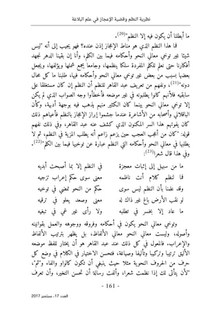 ‫البالغة‬ ‫علم‬ ‫في‬ ‫اإلعجاز‬ ‫وقضية‬ ‫النظم‬ ‫نظرية‬
- 161 -
‫اﻟ‬
‫ﻌﺪد‬
17
‫ﺳﺒﺘﻤﺒﺮ‬ ،
2017
"‫النظم‬ ‫إلا‬ ‫فيه‬ ‫يكون‬ ‫أن‬ ‫أبطلنا‬ ‫ما‬
)
20
(
.
‫"ليس‬ ‫أنه‬ ‫إلى‬ ‫جيب‬‫ي‬ ‫فهو‬ ‫عنده؟‬ ‫إذن‬ ‫جاز‬‫ع‬‫الإ‬ ‫مناط‬ ‫هو‬ ‫الذي‬ ‫النظم‬ ‫هذا‬ ‫فما‬
‫وأحكام‬ ‫النحو‬ ‫معاني‬ ‫توخي‬ ‫غير‬ ‫شيئا‬
‫جهد‬‫ن‬ ‫الدهر‬ ‫بقينا‬ ‫إن‬ ‫وأنا‬ ،‫الكلم‬ ‫بين‬ ‫فيما‬ ‫ه‬
‫جعل‬‫ي‬‫و‬ ،‫يؤلفها‬‫و‬ ‫شملها‬ ‫يجمع‬ ‫وجامعا‬ ،‫ينظمها‬ ‫سلكا‬ ‫المفردة‬ ‫للكلم‬ ‫نعلم‬ ‫حتى‬ ‫أفكارنا‬
‫حال‬‫م‬ ‫كل‬ ‫ما‬ ‫طلبنا‬ ،‫فيها‬ ‫وأحكامه‬ ‫النحو‬ ‫معاني‬ ‫توخي‬ ‫غير‬ ‫بعض‬ ‫من‬ ‫بسبب‬ ‫بعضها‬
"‫دونه‬
)
21
(
‫مستغلقا‬ ‫كان‬ ‫إن‬ ‫النظم‬ ‫أن‬ ‫للنظم‬ ‫القاهر‬ ‫عبد‬ ‫يف‬‫تعر‬ ‫من‬ ‫ونفهم‬ ،
‫على‬
‫يكن‬ ‫لم‬ ‫الذي‬ ‫الصواب‬ ‫وجه‬ ‫فأخطأوا‬ ‫موضعه‬ ‫غير‬ ‫في‬ ‫يطلبونه‬ ‫كانوا‬ ‫فلأنهم‬ ‫سابقيه‬
‫وكأن‬ ،‫أدبية‬ ‫بوجهة‬ ‫فيه‬ ‫يذهب‬ ‫منهم‬ ‫الـكثير‬ ‫كان‬ ‫بينما‬ ‫النحو‬ ‫معاني‬ ‫توخي‬ ‫إلا‬
‫ذلك‬ ‫فأعياهم‬ ‫بالنظم‬ ‫جاز‬‫ع‬‫الإ‬ ‫إبراز‬ ‫جشموا‬ ‫عندما‬ ‫الأشاعرة‬ ‫من‬ ‫حابه‬‫ص‬‫وأ‬ ‫الباقلاني‬
‫ك‬ ‫الذي‬ ‫المكنون‬ ‫السر‬ ‫هذا‬ ‫يفوتهم‬ ‫كان‬
‫نفهم‬ ‫ذلك‬ ‫وفي‬ ،‫القاهر‬ ‫عبد‬ ‫عنه‬ ‫شف‬
‫لا‬ ‫ثم‬ ،‫النظم‬ ‫في‬ ‫ية‬‫المز‬ ‫يطلب‬ ‫أنه‬ ‫زاعم‬ ‫يزعم‬ ‫حين‬ ‫العجب‬ ‫جب‬‫ع‬‫أ‬ ‫من‬ ‫"كان‬ :‫قوله‬
"‫الكلم‬ ‫بين‬ ‫فيما‬ ‫توخيها‬ ‫عن‬ ‫عبارة‬ ‫النظم‬ ‫التي‬ ‫وأحكامه‬ ‫النحو‬ ‫معاني‬ ‫في‬ ‫يطلبها‬
)
22
(
.
‫شعرا‬ ‫قال‬ ‫هذا‬ ‫وفي‬
)
23
(
:
‫معجزة‬ ‫إثبات‬ ‫إلى‬ ‫سبيل‬ ‫من‬ ‫ما‬
‫أ‬ ‫أصبحت‬ ‫بما‬ ‫إلا‬ ‫النظم‬ ‫في‬
‫بديه‬
‫ناظمه‬ ‫أنت‬ ‫كلام‬ ‫لنظم‬ ‫فما‬
‫تزجيه‬ ‫إعراب‬ ‫حكم‬ ‫سوى‬ ‫معنى‬
‫سوى‬ ‫ليس‬ ‫النظم‬ ‫بأن‬ ‫علمنا‬ ‫وقد‬
‫توخيه‬ ‫في‬ ‫نمضي‬ ‫النحو‬ ‫من‬ ‫حكم‬
‫له‬ ‫ذاك‬ ‫غير‬ ‫باغ‬ ‫الأرض‬ ‫نقب‬ ‫لو‬
‫ترقيه‬ ‫في‬ ‫يعلو‬ ‫وصعد‬ ‫معنى‬
‫تطلبه‬ ‫في‬ ‫خسر‬‫ب‬ ‫إلا‬ ‫عاد‬ ‫ما‬
‫تبغيه‬ ‫في‬ ‫غي‬ ‫غير‬ ‫رأى‬ ‫ولا‬
‫أح‬ ‫في‬ ‫يكون‬ ‫النحو‬ ‫معاني‬ ‫وتوخي‬
‫بقوانينه‬ ‫والعمل‬ ‫ووجوهه‬ ‫وفروقه‬ ‫كامه‬
‫الألفاظ‬ ‫بترتيب‬ ‫يظهر‬ ‫بل‬ ،‫الألفاظ‬ ‫معاني‬ ‫النحو‬ ‫معاني‬ ‫وليست‬ ،‫وأصوله‬
‫موضعه‬ ‫للفظ‬ ‫ختار‬‫ي‬ ‫أن‬ ‫هو‬ ‫القاهر‬ ‫عبد‬ ‫عند‬ ‫ذلك‬ ‫كل‬ ‫في‬ ‫فالمعول‬ .‫والإعراب‬
‫كل‬ ‫وضع‬ ‫في‬ ‫الكلام‬ ‫في‬ ‫الاختيار‬ ‫فتحسن‬ ،‫وصياغة‬ ‫وتأليفا‬ ‫وتركيبا‬ ‫ترتيبا‬ ‫الأليق‬
‫النح‬ ‫حروف‬‫ل‬‫ا‬ ‫من‬ ‫حرف‬
،"‫و"ثم‬ ‫والفاء‬ ‫كالواو‬ ‫تكون‬ ‫أن‬ ‫ينبغي‬ ‫حيث‬ ‫مثلا‬ ‫ية‬‫و‬
‫تعرف‬ ‫وأن‬ ،‫التخير‬ ‫حسن‬‫ت‬ ‫أن‬ ‫رسالة‬ ‫وألفت‬ ،‫شعرا‬ ‫نظمت‬ ‫إذا‬ ‫لك‬ ‫يتأتى‬ ‫"لأن‬
 