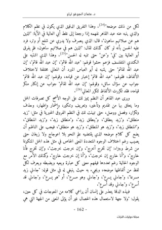 .‫د‬
‫تياو‬ ‫انجوغو‬ ‫عثمان‬
- 162 -
‫اﻟﺘﺮاث‬ ‫ﺣﻮﻟﻴﺎت‬ ‫ﻣﺠﻠﺔ‬
"‫موضعه‬ ‫ذلك‬ ‫من‬ ‫لكل‬
)
24
(
‫الكلام‬ ‫نظم‬ ‫في‬ ‫يكون‬ ‫الذي‬ ‫الدقيق‬ ‫يق‬‫التفر‬ ‫وهذا‬ .
‫"ال‬ :‫الآية‬ ‫في‬ ‫العالية‬ ‫أبي‬ ‫غلط‬ ‫إلى‬ ‫رجعنا‬ ‫إذا‬ ‫نفهمه‬ ‫القاهر‬ ‫عبد‬ ‫عنه‬ ‫ينبه‬ ‫والذي‬
‫ذين‬
‫فرد‬ ،‫وتر‬ ‫أو‬ ‫شفع‬ ‫عن‬ ‫يدري‬ ‫ولا‬ ‫ينصرف‬ ‫الذي‬ :‫قال‬ ،"‫ساهون‬ ‫صلاتهم‬ ‫عن‬ ‫هم‬
‫يفرق‬ ‫فلم‬ ،‫ساهون‬ ‫صلاتهم‬ ‫في‬ ‫هم‬ ‫"الذين‬ :‫لقال‬ ‫كذلك‬ ‫كان‬ ‫لو‬ ‫بأنه‬ ‫حسن‬‫ل‬‫ا‬ ‫عليه‬
"‫حسن‬‫ل‬‫ا‬ ‫له‬ ‫تنبه‬ ‫حتى‬ "‫و"عن‬ "‫"في‬ ‫بين‬ ‫العالية‬ ‫أبو‬
)
25
(
‫على‬ ‫اشتبه‬ ‫الذي‬ ‫وهذا‬ .
‫قائ‬ ‫الله‬ ‫"عبد‬ :‫قولهم‬ ‫حشوا‬ ‫فزعم‬ ‫المتفلسف‬ ‫الـكندي‬
‫"إن‬ ،"‫قائم‬ ‫الله‬ ‫عبد‬ ‫"إن‬ ،"‫م‬
‫لاختلاف‬ ‫ختلفة‬‫م‬ ‫المعاني‬ ‫أن‬ ‫المبرد‬ ‫العباس‬ ‫أبو‬ ‫له‬ ‫يتنبه‬ ‫حتى‬ "‫لقائم‬ ‫الله‬ ‫عبد‬
"‫قائم‬ ‫الله‬ ‫عبد‬ ‫"إن‬ :‫وقولهم‬ ،‫قيامه‬ ‫عن‬ ‫إخبار‬ "‫قائم‬ ‫الله‬ ‫"عبد‬ :‫فقولهم‬ ،‫الألفاظ‬
‫منكر‬ ‫إنكار‬ ‫عن‬ ‫جواب‬ "‫لقائم‬ ‫الله‬ ‫عبد‬ ‫"إن‬ :‫وقولهم‬ ،‫سائل‬ ‫سؤال‬ ‫عن‬ ‫جواب‬
‫تك‬ ‫فقد‬ ،‫قيامه‬
‫المعاني‬ ‫لتكرر‬ ‫الألفاظ‬ ‫ررت‬
)
26
(
.
‫جمل‬‫ل‬‫ا‬ ‫تصرفات‬ ‫كل‬ ‫الأصح‬ ‫الوجه‬ ‫على‬ ‫لك‬ ‫يميز‬ ‫النظم‬ ‫أن‬ ‫القاهر‬ ‫عبد‬ ‫ويرى‬
‫وحذف‬ ،‫وإظهار‬ ‫وإضمار‬ ،‫وتنكير‬ ‫يف‬‫وتعر‬ ،‫وتأخير‬ ‫تقديم‬ ‫من‬ ‫بها‬ ‫يتعلق‬ ‫وما‬
‫"زيد‬ :‫مثل‬ ‫في‬ ‫ية‬‫ـبر‬‫خ‬‫ل‬‫ا‬ ‫الفروق‬ ‫النظم‬ ‫في‬ ‫لك‬ ‫تبينت‬ ‫حتى‬ ،‫ووصل‬ ‫وفصل‬ ،‫وتكرار‬
‫و"ي‬ ،"‫ينطلق‬ ‫و"زيد‬ ،"‫منطلق‬
،"‫المنطلق‬ ‫و"زيد‬ ،"‫زيد‬ ‫و"منطلق‬ ،"‫زيد‬ ‫نطلق‬
‫أن‬ ‫الناظم‬ ‫على‬ ‫فيجب‬ ،"‫منطلق‬ ‫هو‬ ‫و"زيد‬ ،"‫المنطلق‬ ‫هو‬ ‫و"زيد‬ ،"‫زيد‬ ‫و"المنطلق‬
‫حتى‬ ‫يغان‬‫ز‬ ‫ولا‬ ‫اعوجاج‬ ‫بلا‬ ‫النحو‬ ‫علم‬ ‫يقتضيه‬ ‫الذي‬ ‫موضعه‬ ‫كلام‬ ‫كل‬ ‫يضع‬
‫المتكونة‬ ‫جمل‬‫ل‬‫ا‬ ‫هذه‬ ‫مثل‬ ‫في‬ ‫خاص‬‫ل‬‫ا‬ ‫المعنى‬ ‫المتعددة‬ ‫الوجوه‬ ‫اختلاف‬ ‫رغم‬ ‫يصيب‬
‫و‬ ‫شرط‬ ‫من‬
‫فأنا‬ ‫خرج‬‫ت‬ ‫و"إن‬ ،"‫خرجت‬ ‫خرجت‬ ‫و"إن‬ ،"‫أخرج‬ ‫خرج‬‫ت‬ ‫"إن‬ :‫جزاء‬
‫مع‬ ‫الأمر‬ ‫كذلك‬
‫و‬ ."‫خارج‬ ‫خرجت‬ ‫إن‬ ‫و"أنا‬ ،"‫خرجت‬ ‫إن‬ ‫خارج‬ ‫و"أنا‬ ،"‫خارج‬
‫لكل‬ ‫يعرف‬‫و‬ ‫يضبطه‬‫و‬ ‫يعيه‬‫و‬ ‫عبارة‬ ‫كل‬ ‫معنى‬ ‫فيفهم‬ ‫تعددها‬ ‫رغم‬ ‫حالية‬‫ل‬‫ا‬ ‫الوجوه‬
‫زيد‬ ‫"جاءني‬ :‫قوله‬ ‫مثل‬ ‫في‬ ‫له‬ ‫ينبغي‬ ‫حيث‬ ‫به‬ ‫جيء‬‫ي‬‫و‬ ،‫موضعه‬ ‫ألفاظها‬ ‫من‬ ‫لفظ‬
‫م‬
‫قد‬ ‫و"جاءني‬ ،"‫يسرع‬ ‫"هو‬ ‫أو‬ ،"‫مسرع‬ ‫وهو‬ ‫و"جاءني‬ ،"‫يسرع‬ ‫و"جاءني‬ ،"‫سرعا‬
."‫أسرع‬ ‫وقد‬ ‫و"جاءني‬ ،"‫أسرع‬
،‫حين‬ ‫كل‬ ‫في‬ ‫المعوجات‬ ‫من‬ ‫كلامه‬ ‫يراعي‬ ‫أن‬ ‫إنسان‬ ‫على‬ ‫يتعذر‬ ‫الدقة‬ ‫فبهذه‬
‫هي‬ ‫التي‬ ‫جهة‬‫ل‬‫ا‬ ‫من‬ ‫المعنى‬ ‫يؤتى‬ ‫أن‬ ‫غير‬ ‫خصال‬‫ل‬‫ا‬ ‫هذه‬ ‫لاستعمال‬ ‫جهة‬ ‫"ولا‬ :‫يقول‬
 