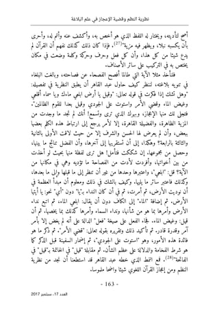‫البالغة‬ ‫علم‬ ‫في‬ ‫اإلعجاز‬ ‫وقضية‬ ‫النظم‬ ‫نظرية‬
- 163 -
‫اﻟ‬
‫ﻌﺪد‬
17
‫ﺳﺒﺘﻤﺒﺮ‬ ،
2017
‫اللف‬ ‫له‬ ‫ختار‬‫ي‬‫و‬ ،‫لتأديته‬ ‫أصح‬
‫وأحرى‬ ،‫له‬ ‫وأتم‬ ‫عنه‬ ‫وأكشف‬ ،‫به‬ ‫أخص‬ ‫هو‬ ‫الذي‬ ‫ظ‬
"‫مزية‬ ‫فيه‬ ‫يظهر‬‫و‬ ،‫نبلا‬ ‫يكسبه‬ ‫بأن‬
)
27
(
‫لم‬ ‫القرآن‬ ‫أن‬ ‫نفهم‬ ‫كذلك‬ ‫ذلك‬ ‫كان‬ ‫فإذا‬ .
‫مكان‬ ‫في‬ ‫وضعت‬ ‫وكلمة‬ ‫كة‬
‫وحر‬ ‫وحرف‬ ‫فعل‬ ‫كل‬ ‫وأن‬ ،‫هذا‬ ‫كل‬ ‫من‬ ‫شيئا‬ ‫يدع‬
.‫الأصناف‬ ‫سائر‬ ‫على‬ ‫التركيب‬ ‫في‬ ‫به‬ ‫ختص‬‫ي‬
‫الفصحاء‬ ‫أفصح‬ ‫طالما‬ ‫التي‬ ‫الآية‬ ‫مثلا‬ ‫فلنأخذ‬
‫البلغاء‬ ‫وبالغت‬ ،‫فصاحته‬ ‫عن‬
:‫تفصيله‬ ‫في‬ ‫ية‬‫النظر‬ ‫يطبق‬ ‫أن‬ ‫القاهر‬ ‫عبد‬ ‫حاول‬ ‫كيف‬ ‫لننظر‬ ،‫بلاغته‬ ‫يه‬‫تنو‬ ‫في‬
‫أقلعي‬ ‫سماء‬ ‫يا‬‫و‬ ‫ماءك‬ ‫ابلعي‬ ‫أرض‬ ‫يا‬ ‫"وقيل‬ :‫تعالى‬ ‫قوله‬ ‫في‬ ‫فكرت‬ ‫إذا‬ ‫تشك‬ ‫"وهل‬
."‫الظالمين‬ ‫للقوم‬ ‫بعدا‬ ‫وقيل‬ ‫جودي‬‫ل‬‫ا‬ ‫على‬ ‫واستوت‬ ‫الأمر‬ ‫وقضي‬ ‫الماء‬ ‫وغيض‬
‫جاز‬‫ع‬‫الإ‬ ‫منها‬ ‫لك‬ ‫فتجلى‬
‫من‬ ‫وجدت‬ ‫ما‬ ‫جد‬‫ت‬ ‫لم‬ ‫أنك‬ !‫وتسمع‬ ‫ترى‬ ‫الذي‬ ‫وبهرك‬ ،
‫بعضها‬ ‫الكلم‬ ‫هذه‬ ‫ارتباط‬ ‫إلى‬ ‫يرجع‬ ‫لأمر‬ ‫إلا‬ ،‫القاهرة‬ ‫والفضيلة‬ ،‫الظاهرة‬ ‫ية‬‫المز‬
‫بالثانية‬ ‫الأولى‬ ‫لاقت‬ ‫حيث‬ ‫من‬ ‫إلا‬ ‫والشرف‬ ‫حسن‬‫ل‬‫ا‬ ‫لها‬ ‫يعرض‬ ‫لم‬ ‫وأن‬ ،‫ببعض‬
‫تناتج‬ ‫الفضل‬ ‫وأن‬ ،‫آخرها‬ ‫إلى‬ ‫تستقريها‬ ‫أن‬ ‫إلى‬ ،‫وهكذا‬ ‫بالرابعة؟‬ ‫والثالثة‬
،‫بينها‬ ‫ما‬
‫أخذت‬ ‫لو‬ ‫حيث‬‫ب‬ ‫منها‬ ‫لفظة‬ ‫ترى‬ ‫هل‬ !‫فتأمل‬ ‫شككت‬ ‫إن‬ .‫مجموعها‬ ‫من‬ ‫وحصل‬
‫من‬ ‫مكانها‬ ‫في‬ ‫وهي‬ ‫تؤديه‬ ‫ما‬ ‫الفصاحة‬ ‫من‬ ‫لأدت‬ ‫وأفردت‬ ،‫أخواتها‬ ‫بين‬ ‫من‬
،‫بعدها‬ ‫ما‬ ‫وإلى‬ ‫قبلها‬ ‫ما‬ ‫إلى‬ ‫تنظر‬ ‫أن‬ ‫غير‬ ‫من‬ ‫وحدها‬ ‫واعتبرها‬ ،"‫"ابلعي‬ :‫قل‬ ‫الآية؟‬
‫ف‬ ‫بالشك‬ ‫وكيف‬ .‫يليها‬ ‫ما‬ ‫سائر‬ ‫فاعتبر‬ ‫كذلك‬
‫و‬
‫في‬ ‫العظمة‬ ‫مبدأ‬ ‫أن‬ ‫ومعلوم‬ ‫ذلك‬ ‫ي‬
‫أيتها‬ ‫يا‬ :‫حو‬‫ن‬ "‫"أي‬ ‫دون‬ "‫بـ"يا‬ ‫النداء‬ ‫كان‬ ‫أن‬ ‫في‬ ‫ثم‬ ،‫أمرت‬ ‫ثم‬ ،‫الأرض‬ ‫نوديت‬ ‫أن‬
‫نداء‬ ‫اتبع‬ ‫ثم‬ ،‫الماء‬ ‫ابلعي‬ :‫يقال‬ ‫أن‬ ‫دون‬ ‫الكاف‬ ‫إلى‬ "‫"الماء‬ ‫إضافة‬ ‫ثم‬ .‫الأرض‬
‫أن‬ ‫ثم‬ .‫خصها‬‫ي‬ ‫بما‬ ‫كذلك‬ ‫وأمرها‬ ‫السماء‬ ‫ونداء‬ ،‫شأنها‬ ‫من‬ ‫هو‬ ‫بما‬ ‫وأمرها‬ ‫الأرض‬
:‫قيل‬
‫بأمر‬ ‫إلا‬ ‫يغض‬ ‫لم‬ ‫أنه‬ ‫على‬ ‫الدالة‬ "‫"فعل‬ ‫صيغة‬ ‫على‬ ‫الفعل‬ ‫جاء‬‫ف‬ .‫الماء‬ ‫وغيض‬
‫هو‬ ‫ما‬ ‫كر‬
‫ذ‬ ‫ثم‬ ."‫الأمر‬ ‫"قضي‬ :‫تعالى‬ ‫بقوله‬ ‫وتقريره‬ ‫ذلك‬ ‫تأكيد‬ ‫ثم‬ .‫قادر‬ ‫وقدرة‬ ‫آمر‬
‫ما‬‫ك‬ ‫كر‬
‫الذ‬ ‫قبل‬ ‫السفينة‬ ‫إضمار‬ ‫ثم‬ ،"‫جودي‬‫ل‬‫ا‬ ‫على‬ ‫"استوت‬ ‫وهو‬ ،‫الأمور‬ ‫هذه‬ ‫فائدة‬
.‫الشأن‬ ‫عظم‬ ‫على‬ ‫والدلالة‬ ‫الفخامة‬ ‫شرط‬ ‫هو‬
‫في‬ "‫بـ"قيل‬ ‫خاتمة‬‫ل‬‫ا‬ ‫في‬ "‫"قيل‬ ‫مقابلة‬ ‫ثم‬
"‫حة‬‫ت‬‫الفا‬
)
28
(
.
‫ية‬‫نظر‬ ‫من‬ ‫جد‬‫ن‬ ‫أن‬ ‫استطعنا‬ ‫قد‬ ‫القاهر‬ ‫عبد‬ ‫خطه‬ ‫الذي‬ ‫النمط‬ ‫فمع‬
.‫ملموسا‬ ‫حا‬‫ض‬‫وا‬ ‫شيئا‬ ‫اللغوي‬ ‫القرآن‬ ‫جاز‬‫ع‬‫إ‬ ‫ومن‬ ‫النظم‬
 