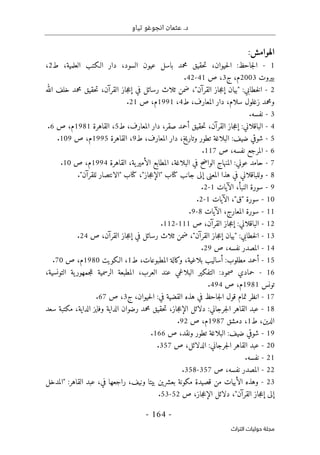 .‫د‬
‫تياو‬ ‫انجوغو‬ ‫عثمان‬
- 164 -
‫اﻟﺘﺮاث‬ ‫ﺣﻮﻟﻴﺎت‬ ‫ﻣﺠﻠﺔ‬
‫الهوامش‬
:
1
-
‫ط‬ ،‫العلمية‬ ‫الـكتب‬ ‫دار‬ ،‫السود‬ ‫عيون‬ ‫باسل‬ ‫محمد‬ ‫حقيق‬‫ت‬ ،‫حيوان‬‫ل‬‫ا‬ :‫جاحظ‬‫ل‬‫ا‬
2
،
‫بيروت‬
2003
‫ج‬ ،‫م‬
3
،
‫ص‬
41
-
42
.
2
-
‫الله‬ ‫خلف‬ ‫محمد‬ ‫حقيق‬‫ت‬ ،‫القرآن‬ ‫جاز‬‫ع‬‫إ‬ ‫في‬ ‫رسائل‬ ‫ثلاث‬ ‫ضمن‬ ،"‫القرآن‬ ‫جاز‬‫ع‬‫إ‬ ‫"بيان‬ :‫خطابي‬‫ل‬‫ا‬
‫ط‬ ،‫المعارف‬ ‫دار‬ ،‫سلام‬ ‫زغلول‬ ‫ومحمد‬
4
،
1991
‫ص‬ ،‫م‬
21
.
3
-
.‫نفسه‬
4
-
‫ط‬ ،‫المعارف‬ ‫دار‬ ،‫صقر‬ ‫أحمد‬ ‫حقيق‬‫ت‬ ،‫القرآن‬ ‫جاز‬‫ع‬‫إ‬ :‫الباقلاني‬
5
‫القاهرة‬ ،
1981
‫ص‬ ،‫م‬
6
.
5
-
‫البلاغ‬ :‫ضيف‬ ‫شوقي‬
‫ط‬ ،‫المعارف‬ ‫دار‬ ،‫وتاريخ‬ ‫تطور‬ ‫ة‬
9
‫القاهرة‬ ،
1995
‫ص‬ ،‫م‬
109
.
6
-
‫ص‬ ،‫نفسه‬ ‫المرجع‬
117
.
7
-
‫القاهرة‬ ،‫ية‬‫الأمير‬ ‫المطابع‬ ،‫البلاغة‬ ‫في‬ ‫الواضح‬ ‫المنهاج‬ :‫عوني‬ ‫حامد‬
1994
‫ص‬ ،‫م‬
10
.
8
-
."‫للقرآن‬ ‫"الانتصار‬ ‫كتاب‬ ،"‫جاز‬‫ع‬‫"الإ‬ ‫كتاب‬ ‫جانب‬ ‫إلى‬ ‫المعنى‬ ‫هذا‬ ‫في‬ ‫وللباقلاني‬
9
-
‫الآ‬ ،‫النبأ‬ ‫سورة‬
‫يات‬
1
-
2
.
10
-
‫الآيات‬ ،"‫"ق‬ ‫سورة‬
1
-
2
.
11
-
‫الآيات‬ ،‫المعارج‬ ‫سورة‬
8
-
9
.
12
-
‫ص‬ ،‫القرآن‬ ‫جاز‬‫ع‬‫إ‬ :‫الباقلاني‬
111
-
112
.
13
-
‫ص‬ ،‫القرآن‬ ‫جاز‬‫ع‬‫إ‬ ‫في‬ ‫رسائل‬ ‫ثلاث‬ ‫ضمن‬ ،"‫القرآن‬ ‫جاز‬‫ع‬‫إ‬ ‫"بيان‬ :‫خطابي‬‫ل‬‫ا‬
24
.
14
-
‫ص‬ ،‫نفسه‬ ‫المصدر‬
29
.
15
-
‫ط‬ ،‫المطبوعات‬ ‫وكالة‬ ،‫بلاغية‬ ‫أساليب‬ :‫مطلوب‬ ‫أحمد‬
1
‫الـكويت‬ ،
1980
‫ص‬ ،‫م‬
70
.
16
-
،‫التونسية‬ ‫ية‬‫جمهور‬‫ل‬‫ل‬ ‫الرسمية‬ ‫المطبعة‬ ،‫العرب‬ ‫عند‬ ‫البلاغي‬ ‫التفكير‬ :‫صمود‬ ‫حمادي‬
‫تونس‬
1981
‫ص‬ ،‫م‬
494
.
17
-
‫ج‬ ،‫حيوان‬‫ل‬‫ا‬ :‫في‬ ‫القضية‬ ‫هذه‬ ‫في‬ ‫جاحظ‬‫ل‬‫ا‬ ‫قول‬ ‫تمام‬ ‫انظر‬
3
‫ص‬ ،
67
.
18
-
‫ا‬ ‫وفايز‬ ‫الداية‬ ‫رضوان‬ ‫محمد‬ ‫حقيق‬‫ت‬ ،‫جاز‬‫ع‬‫الإ‬ ‫دلائل‬ :‫جرجاني‬‫ل‬‫ا‬ ‫القاهر‬ ‫عبد‬
‫سعد‬ ‫مكتبة‬ ،‫لداية‬
‫ط‬ ،‫الدين‬
1
،
‫دمشق‬
1987
‫ص‬ ،‫م‬
92
.
19
-
‫ص‬ ،‫ونقد‬ ‫تطور‬ ‫البلاغة‬ :‫ضيف‬ ‫شوقي‬
166
.
20
-
‫ص‬ ،‫الدلائل‬ :‫جرجاني‬‫ل‬‫ا‬ ‫القاهر‬ ‫عبد‬
357
.
21
-
.‫نفسه‬
22
-
‫ص‬ ،‫نفسه‬ ‫المصدر‬
357
-
358
.
23
-
‫"المدخل‬ :‫القاهر‬ ‫عبد‬ ،‫في‬ ‫راجعها‬ ،‫ونيف‬ ‫بيتا‬ ‫بعشرين‬ ‫مكونة‬ ‫قصيدة‬ ‫من‬ ‫الأبيات‬ ‫وهذه‬
‫إ‬ ‫إلى‬
‫ص‬ ،‫جاز‬‫ع‬‫الإ‬ ‫دلائل‬ ،"‫القرآن‬ ‫جاز‬‫ع‬
52
-
53
.
 