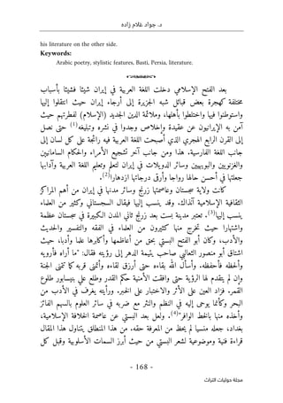 ‫زاده‬ ‫غالم‬ ‫جواد‬ .‫د‬
-
168
-
‫اﻟﺘﺮاث‬ ‫ﺣﻮﻟﻴﺎت‬ ‫ﻣﺠﻠﺔ‬
his literature on the other side.
Keywords:
Arabic poetry, stylistic features, Basti, Persia, literature.
o
‫بأسباب‬ ‫فشيئا‬ ‫شيئا‬ ‫إيران‬ ‫في‬ ‫العربية‬ ‫اللغة‬ ‫دخلت‬ ‫الإسلامي‬ ‫الفتح‬ ‫بعد‬
‫جزيرة‬‫ل‬‫ا‬ ‫شبه‬ ‫قبائل‬ ‫بعض‬ ‫كهجرة‬ ‫ختلفة‬‫م‬
‫إلى‬
‫إليها‬ ‫انتقلوا‬ ‫حيث‬ ‫إيران‬ ‫أرجاء‬
‫حيث‬ ‫لفطرتهم‬ (‫)الإسلام‬ ‫جديد‬‫ل‬‫ا‬ ‫الدين‬ ‫وملائمة‬ ،‫بأهلها‬ ‫واختلطوا‬ ‫فيها‬ ‫واستوطنوا‬
‫نشره‬ ‫في‬ ‫وجدوا‬ ‫وإخلاص‬ ‫عقيدة‬ ‫عن‬ ‫الإيرانيون‬ ‫به‬ ‫آمن‬
‫وتبليغه‬
)
1
(
‫حتى‬
‫نصل‬
‫إلى‬
‫جة‬‫ئ‬‫را‬ ‫فيه‬ ‫العربية‬ ‫اللغة‬ ‫أصبحت‬ ‫الذي‬ ‫الهجري‬ ‫الرابع‬ ‫القرن‬
‫على‬
‫لسان‬ ‫كل‬
‫إلى‬
‫السامانيېن‬ ‫حكام‬‫ل‬‫وا‬ ‫الأمراء‬ ‫تشجيع‬ ‫آخر‬ ‫جانب‬ ‫ومن‬ ‫هذا‬ .‫الفارسية‬ ‫اللغة‬ ‫جانب‬
‫وآدابها‬ ‫العربية‬ ‫اللغة‬ ‫وتعليم‬ ‫لتعلم‬ ‫إيران‬ ‫في‬ ‫يلات‬‫الدو‬ ‫وسائر‬ ‫والبويهيين‬ ‫يين‬‫والغزنو‬
‫في‬ ‫جعلتها‬
‫وأرق‬ ‫رواجا‬ ‫حالها‬ ‫أحسن‬
‫ى‬
‫ازدهارا‬ ‫درجاتها‬
)
2
(
.
‫المراكز‬ ‫أهم‬ ‫من‬ ‫إيران‬ ‫في‬ ‫مدنها‬ ‫وسائر‬ ‫زرنج‬ ‫وعاصمتها‬ ‫جستان‬‫س‬ ‫ولاية‬ ‫كانت‬
‫العلماء‬ ‫من‬ ‫وكثير‬ ‫السجستاني‬ ‫فيقال‬ ‫إليها‬ ‫ينسب‬ ‫وقد‬ .‫آنذاك‬ ‫الإسلامية‬ ‫الثقافية‬
‫إليها‬ ‫ينسب‬
)
3
(
‫ع‬ ‫جستان‬‫س‬ ‫في‬ ‫الـكبيرة‬ ‫المدن‬ ‫ثاني‬ ‫زرنج‬ ‫بعد‬ ‫بست‬ ‫مدينة‬ ‫تعتبر‬ .
‫ظمة‬
‫حديث‬‫ل‬‫وا‬ ‫والتفسير‬ ‫الفقه‬ ‫في‬ ‫العلماء‬ ‫من‬ ‫كثيرون‬ ‫منها‬ ‫خرج‬‫ت‬ ‫حيث‬ ‫واشتهارا‬
‫حيث‬ ،‫وأدبا‬ ‫علما‬ ‫وأكابرها‬ ‫أعاظمها‬ ‫من‬ ‫حق‬‫ب‬ ‫البستي‬ ‫الفتح‬ ‫أبو‬ ‫وكان‬ ،‫والأدب‬
‫الدهر‬ ‫يتيمة‬ ‫صاحب‬ ‫الثعالبي‬ ‫منصور‬ ‫أبو‬ ‫اشتاق‬
‫إلى‬
‫يه‬‫فأرو‬ ‫أراه‬ ‫"ما‬ :‫فقال‬ ‫رؤيته‬
‫بقاءه‬ ‫الله‬ ‫وأسأل‬ .‫فأحفظه‬ ‫حظه‬‫ل‬‫وأ‬
‫حتى‬
‫أرزق‬
‫وأتمن‬ ‫لقاءه‬
‫ى‬
‫تتمن‬ ‫ما‬‫ك‬ ‫قربه‬
‫ى‬
‫جنة‬‫ل‬‫ا‬
‫ية‬‫الرؤ‬ ‫لها‬ ‫يتقدم‬ ‫لم‬ ‫وإن‬
‫حتى‬
‫طلوع‬ ‫بنيسابور‬ ‫علي‬ ‫وطلع‬ ‫القدر‬ ‫حكم‬ ‫الأمنية‬ ‫وافقت‬
‫العين‬ ‫فزاد‬ .‫القمر‬
‫على‬
‫والاختبار‬ ‫الأثر‬
‫على‬
‫من‬ ‫الأدب‬ ‫في‬ ‫يغرف‬ ‫ورأيته‬ .‫ـبر‬‫خ‬‫ل‬‫ا‬
‫يوح‬ ‫وكأنما‬ ‫البحر‬
‫ى‬
‫الفائ‬ ‫بالسهم‬ ‫العلوم‬ ‫سائر‬ ‫في‬ ‫ضربه‬ ‫مع‬ ‫والنثر‬ ‫النظم‬ ‫في‬ ‫إليه‬
‫ز‬
"‫الوافر‬ ‫خط‬‫ل‬‫با‬ ‫منها‬ ‫وأخذه‬
)
4
(
،‫الإسلامية‬ ‫خلافة‬‫ل‬‫ا‬ ‫عاصمة‬ ‫عن‬ ‫البستي‬ ‫بعد‬ ‫ولعل‬ .
‫المقال‬ ‫هذا‬ ‫يتناول‬ ‫المنطلق‬ ‫هذا‬ ‫من‬ .‫حقه‬ ‫المعرفة‬ ‫من‬ ‫حظ‬‫ي‬ ‫لم‬ ‫منسيا‬ ‫جعله‬ ،‫بغداد‬
‫كل‬ ‫وقبل‬ ‫الأسلوبية‬ ‫السمات‬ ‫أبرز‬ ‫حيث‬ ‫من‬ ‫البستي‬ ‫لشعر‬ ‫وموضوعية‬ ‫فنية‬ ‫قراءة‬
 