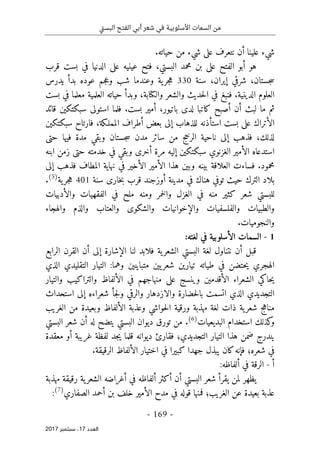 ‫تي‬‫س‬‫الب‬ ‫الفتح‬ ‫أبي‬ ‫شعر‬ ‫في‬ ‫األسلوبية‬ ‫السمات‬ ‫من‬
-
169
-
‫اﻟ‬
‫ﻌﺪد‬
17
‫ﺳﺒﺘﻤﺒﺮ‬ ،
2017
‫نتعرف‬ ‫أن‬ ‫علينا‬ ‫شيء‬
‫على‬
.‫حياته‬ ‫من‬ ‫شيء‬
‫ه‬
‫الفتح‬ ‫أبو‬ ‫و‬
‫على‬
‫عينيه‬ ‫فتح‬ ،‫البستي‬ ‫محمد‬ ‫بن‬
‫على‬
‫قرب‬ ‫بست‬ ‫في‬ ‫الدنيا‬
‫سنة‬ ،‫إيران‬ ‫شرقي‬ ،‫جستان‬‫س‬
330
‫يدرس‬ ‫بدأ‬ ‫عوده‬ ‫جم‬‫ع‬‫و‬ ‫شب‬ ‫وعندما‬ ‫ية‬‫جر‬‫ه‬
‫وال‬ ‫والشعر‬ ‫حديث‬‫ل‬‫ا‬ ‫في‬ ‫فنبغ‬ .‫الدينية‬ ‫العلوم‬
‫كتا‬
‫بست‬ ‫في‬ ‫معلما‬ ‫العلمية‬ ‫حياته‬ ‫وبدأ‬ ،‫بة‬
‫لد‬ ‫كاتبا‬ ‫أصبح‬ ‫أن‬ ‫لبث‬ ‫ما‬ ‫ثم‬
‫ى‬
‫فلم‬ .‫بست‬ ‫أمير‬ ،‫باتيور‬
‫استول‬ ‫ا‬
‫ى‬
‫قائد‬ ‫سبكتكين‬
‫الأتراك‬
‫على‬
‫للذهاب‬ ‫استأذنه‬ ‫بست‬
‫إلى‬
‫سبكتكين‬ ‫فارتاح‬ ،‫المملـكة‬ ‫أطراف‬ ‫بعض‬
‫فذهب‬ ،‫لذلك‬
‫إلى‬
‫فيها‬ ‫مدة‬ ‫وبقي‬ ‫جستان‬‫س‬ ‫مدن‬ ‫سائر‬ ‫من‬ ‫الرخج‬ ‫ناحية‬
‫حتى‬
‫أخر‬ ‫مرة‬ ‫إليه‬ ‫سبكتكين‬ ‫الغزنوي‬ ‫الأمير‬ ‫استدعاه‬
‫ى‬
‫خدمته‬ ‫في‬ ‫وبقي‬
‫حتى‬
‫ابنه‬ ‫زمن‬
‫وبي‬ ‫بينه‬ ‫العلاقة‬ ‫فساءت‬ .‫محمود‬
‫فذهب‬ ‫المطاف‬ ‫نهاية‬ ‫في‬ ‫الأخير‬ ‫الأمير‬ ‫هذا‬ ‫ن‬
‫إلى‬
‫خار‬‫ب‬ ‫قرب‬ ‫أوزجند‬ ‫مدينة‬ ‫في‬ ‫هناك‬ ‫توفي‬ ‫حيث‬ ‫الترك‬ ‫بلاد‬
‫ى‬
‫سنة‬
401
‫ية‬‫جر‬‫ه‬
)
5
(
.
‫والأدبيات‬ ‫الفقهيات‬ ‫في‬ ‫ملح‬ ‫ومنه‬ ‫خمر‬‫ل‬‫وا‬ ‫الغزل‬ ‫في‬ ‫منه‬ ‫كثير‬ ‫شعر‬ ‫للبستي‬
‫والشكو‬ ‫والإخوانيات‬ ‫والفلسفيات‬ ‫والطبيات‬
‫ى‬
‫والهجاء‬ ‫والذم‬ ‫والعتاب‬
.‫والنجوميات‬
1
-
:‫لغته‬ ‫في‬ ‫الأسلوبية‬ ‫السمات‬
‫الإشارة‬ ‫لنا‬ ‫فلابد‬ ‫ية‬‫الشعر‬ ‫البستي‬ ‫لغة‬ ‫نتناول‬ ‫أن‬ ‫قبل‬
‫إلى‬
‫الرابع‬ ‫القرن‬ ‫أن‬
‫الذي‬ ‫التقليدي‬ ‫التيار‬ :‫وهما‬ ‫متباينين‬ ‫يين‬‫شعر‬ ‫تيارين‬ ‫طياته‬ ‫في‬ ‫حتضن‬‫ي‬ ‫الهجري‬
‫وينسج‬ ‫الأقدمين‬ ‫الشعراء‬ ‫حاكي‬‫ي‬
‫على‬
‫والتيار‬ ‫والتراكيب‬ ‫الألفاظ‬ ‫في‬ ‫منهاجهم‬
‫الذي‬ ‫التجديدي‬
‫شعراءه‬ ‫جأ‬‫ل‬‫و‬ ‫والرقي‬ ‫والازدهار‬ ‫حضارة‬‫ل‬‫با‬ ‫اتسمت‬
‫إلى‬
‫استحداث‬
‫الغريب‬ ‫من‬ ‫وبعيدة‬ ‫الألفاظ‬ ‫وعذبة‬ ‫حواشي‬‫ل‬‫ا‬ ‫ورقية‬ ‫مهذبة‬ ‫لغة‬ ‫ذات‬ ‫ية‬‫شعر‬ ‫مناهج‬
‫البديعيات‬ ‫استخدام‬ ‫كذلك‬
‫و‬
)
6
(
‫البستي‬ ‫شعر‬ ‫أن‬ ‫له‬ ‫يتضح‬ ‫البستي‬ ‫ديوان‬ ‫تورق‬ ‫من‬ .
‫لفظة‬ ‫جد‬‫ي‬ ‫قلما‬ ‫ديوانه‬ ‫فقارئ‬ ‫التجديدي؛‬ ‫التيار‬ ‫هذا‬ ‫ضمن‬ ‫يندرج‬
‫معقدة‬ ‫أو‬ ‫غريبة‬
.‫الرقيقة‬ ‫الألفاظ‬ ‫اختيار‬ ‫في‬ ‫كبيرا‬ ‫جهدا‬ ‫يبذل‬ ‫كان‬‫فإنه‬ ‫شعره؛‬ ‫في‬
‫أ‬
-
:‫ألفاظه‬ ‫في‬ ‫الرقة‬
‫مهذبة‬ ‫رقيقة‬ ‫ية‬‫الشعر‬ ‫أغراضه‬ ‫في‬ ‫ألفاظه‬ ‫أكثر‬ ‫أن‬ ‫البستي‬ ‫شعر‬ ‫يقرأ‬ ‫لمن‬ ‫يظهر‬
‫الصفاري‬ ‫أحمد‬ ‫بن‬ ‫خلف‬ ‫الأمير‬ ‫مدح‬ ‫في‬ ‫قوله‬ ‫فمنها‬ ‫الغريب؛‬ ‫عن‬ ‫بعيدة‬ ‫عذبة‬
)
7
(
:
 