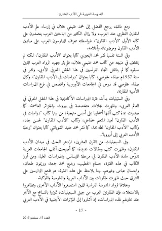 ‫المقارن‬ ‫األدب‬ ‫في‬ ‫العربية‬ ‫المدرسة‬
- 17 -
‫اﻟ‬
‫ﻌﺪد‬
17
‫ﺳﺒﺘﻤﺒﺮ‬ ،
2017
‫ذلك‬ ‫ومع‬
،
‫يرج‬
‫ع‬
‫الفضل‬
‫إلى‬
‫محمد‬
‫الأدب‬ ‫علم‬ ‫إرساء‬ ‫في‬ ‫هلال‬ ‫غنيمي‬
‫النظر‬ ‫المقارن‬
‫ي‬
‫ولا‬ ،‫العرب‬ ‫عند‬
‫ي‬
‫من‬ ‫الـكثير‬ ‫زال‬
‫الباحثين‬
‫العرب‬
‫على‬ ‫يعتمدون‬
‫كتا‬
‫الأول‬ ‫به‬
"‫المقارن‬ ‫"الأدب‬
،
‫الدارسون‬ ‫تعرف‬ ‫فبواسطته‬
‫العرب‬
‫ميادين‬ ‫على‬
‫وموضوعاته‬ ‫المقارن‬ ‫الأدب‬
.‫وأعلامه‬
‫نفسها‬ ‫السنة‬ ‫وفي‬
‫محمد‬ ‫نشر‬
‫البحيري‬
‫كتا‬
،"‫المقارن‬ ‫"الأدب‬ ‫بعنوان‬ ‫با‬
‫لم‬ ‫لـكنه‬
‫عن‬ ‫منهجه‬ ‫في‬ ‫ختلف‬‫ي‬
‫كتا‬
،‫هلال‬ ‫غنيمي‬ ‫محمد‬ ‫ب‬
‫الذين‬ ‫العرب‬ ‫الرواد‬ ‫جهود‬ ‫يثر‬ ‫فلم‬
‫هذا‬ ‫في‬ ‫الفرنسيين‬ ‫جاه‬‫ت‬‫ا‬ ‫يناقش‬ ‫لم‬ ‫ما‬‫ك‬ ‫سبقوه‬
‫المعرفي‬ ‫حقل‬‫ل‬‫ا‬
‫الأدبي‬
.
‫في‬ ‫ونشر‬
‫سنة‬
1957
،‫خلوصي‬ ‫صفاء‬ ‫م‬
‫كتا‬
‫المق‬ ‫الأدب‬ ‫في‬ ‫"دراسات‬ ‫بعنوان‬ ‫با‬
‫وكان‬ ،"‫ارن‬
‫صفاء‬
‫ال‬ ‫جامعات‬‫ل‬‫ا‬ ‫في‬ ‫درس‬ ‫قد‬ ‫خلوصي‬
‫أورو‬
‫ف‬ ‫خصص‬‫ت‬‫و‬ ‫بية‬
‫الدراسات‬ ‫فرع‬ ‫ي‬
.‫المقارنة‬ ‫الأدبية‬
‫فترة‬ ‫بدأت‬ ‫الستينيات‬ ‫وفي‬
‫الأكاديمية‬ ‫الدراسات‬
‫في‬
‫هذا‬
‫في‬ ‫المعرفي‬ ‫حقل‬‫ل‬‫ا‬
‫ما‬‫ك‬ ،‫العاصمة‬ ‫جزائر‬‫ل‬‫وا‬ ‫بيروت‬ ‫في‬ ‫متخصصة‬ ‫جلات‬‫م‬ ‫وظهرت‬ ،‫العربي‬ ‫العالم‬
‫أ‬ ‫على‬ ‫حابها‬‫ص‬‫أ‬ ‫ألفها‬ ‫كتب‬‫عدة‬ ‫صدرت‬
،‫منهجية‬ ‫سس‬
‫بينها‬ ‫من‬
‫كتا‬
‫في‬ ‫"دراسات‬ ‫ب‬
‫خفاج‬ ‫المنعم‬ ‫لعبد‬ "‫المقارن‬ ‫الأدب‬
‫ي‬
‫و‬ ،
‫كتا‬
،‫جاد‬ ‫حسن‬‫ل‬ "‫المقارن‬ ‫"الأدب‬ ‫ب‬
‫و‬
‫كتا‬
‫الشوباشي‬ ‫مفيد‬ ‫محمد‬ ‫نشر‬ ‫ما‬‫ك‬ ،‫ندا‬ ‫لطه‬ "‫المقارن‬ ‫"الأدب‬ ‫ب‬
‫كتا‬
‫"رحلة‬ ‫بعنوان‬ ‫با‬
‫أوروبا‬ ‫إلى‬ ‫العربي‬ ‫الأدب‬
."
‫و‬
،‫العشرين‬ ‫القرن‬ ‫من‬ ‫السبعينيات‬ ‫في‬
‫في‬ ‫البحث‬ ‫ازدهر‬
‫مي‬
‫ال‬ ‫دان‬
‫أ‬
‫دب‬
‫المقارن‬
‫العربية‬ ‫جامعات‬‫ل‬‫ا‬ ‫أغلب‬ ‫أصبحت‬ ‫ما‬‫ك‬ ،‫عديدة‬ ‫ومقالات‬ ‫كتب‬ ‫وظهرت‬ ،
ّ‫ر‬‫تد‬
‫الليسانس‬ ‫مرحلة‬ ‫في‬ ‫المقارن‬ ‫الأدب‬ ‫مادة‬ ‫س‬
‫العليا‬ ‫والدراسات‬
.
‫أبرز‬ ‫ومن‬
‫ال‬
‫كتا‬
،‫جمعة‬ ‫محمد‬ ‫وبديع‬ ،‫خطيب‬‫ل‬‫ا‬ ‫حسام‬ ،‫الفترة‬ ‫هذه‬ ‫في‬ ‫ب‬
،‫طحان‬ ‫وريمون‬
‫وغيرهم‬ ‫عباس‬ ‫وإحسان‬
.
،‫الفترة‬ ‫هذه‬ ‫على‬ ‫يلاحظ‬ ‫وما‬
‫على‬ ‫الدارسين‬ ‫تفتح‬ ‫هو‬
‫بين‬ ‫مقارنات‬ ‫ظهرت‬ ‫حيث‬ ‫الشرق‬
‫الآداب‬
‫العربي‬
‫ة‬
‫والفارسي‬
‫والتركية‬ ‫ة‬
.
‫ال‬ ‫المدرسة‬ ‫لرواد‬ ‫وخلافا‬
‫فرنسية‬
‫و‬ ‫الأخرى‬ ‫الآداب‬ ‫استصغروا‬ ‫الذين‬
‫تظاهر‬
‫وا‬
‫بالاستعلاء‬
‫ف‬ ،
‫إ‬
،‫السبعينيات‬ ‫جيل‬ ‫من‬ ‫العرب‬ ‫المقارنين‬ ‫ن‬
‫بال‬ ‫تميزوا‬
‫الآخر‬ ‫مع‬ ‫تسامح‬
‫عند‬
‫إ‬ ،‫الدراسات‬ ‫لهذه‬ ‫تناولهم‬
‫الأ‬ ‫في‬ ‫الأجنبية‬ ‫المؤثرات‬ ‫إلى‬ ‫أشاروا‬ ‫ذ‬
‫العربي‬ ‫دب‬
 