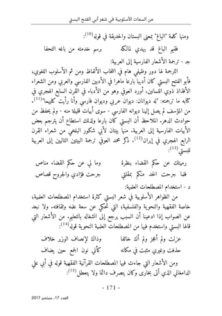 ‫تي‬‫س‬‫الب‬ ‫الفتح‬ ‫أبي‬ ‫شعر‬ ‫في‬ ‫األسلوبية‬ ‫السمات‬ ‫من‬
-
171
-
‫اﻟ‬
‫ﻌﺪد‬
17
‫ﺳﺒﺘﻤﺒﺮ‬ ،
2017
‫بمعن‬ "‫"الباغ‬ ‫كلمة‬ ‫ومنها‬
‫ى‬
‫ق‬ ‫في‬ ‫حديقة‬‫ل‬‫وا‬ ‫البستان‬
‫وله‬
)
10
(
:
‫لمالـكه‬ ‫يهدي‬ ‫قد‬ ‫الباغ‬ ‫فقيم‬
‫التحفا‬ ‫باغه‬ ‫من‬ ‫خدمته‬ ‫برسم‬
‫ج‬
‫ـ‬
-
‫الفارسية‬ ‫الأشعار‬ ‫ترجمة‬
‫إلى‬
:‫العربية‬
‫اللغوي؛‬ ‫الأسلوب‬ ‫ثم‬ ‫ومن‬ ‫الألفاظ‬ ‫خاب‬‫ت‬‫ان‬ ‫في‬ ‫هام‬ ‫وظيفي‬ ‫دور‬ ‫لها‬ ‫الترجمة‬
‫الشعراء‬ ‫ومن‬ ‫والعربي‬ ‫الفارسي‬ ‫الأدبين‬ ‫في‬ ‫ماهرا‬ ‫بارعا‬ ‫أديبا‬ ‫كان‬ ‫البستي‬ ‫الفتح‬ ‫فأبو‬
‫الأف‬
‫في‬ ‫الهجري‬ ‫السابع‬ ‫القرن‬ ‫في‬ ‫الأدباء‬ ‫من‬ ‫وهو‬ ‫العوفي‬ ‫أورد‬ .‫اللسانين‬ ‫ذوي‬ ‫ذاذ‬
‫كتا‬
"‫كليهما‬ ‫رأيت‬ ‫وأنا‬ ‫فارسي‬ ‫وديوان‬ ‫عربي‬ ‫ديوان‬ :‫ديوانان‬ ‫"له‬ :‫ترجمته‬ ‫ما‬ ‫به‬
)
11
(
.
‫الفارسي‬ ‫ديوانه‬ ‫إلينا‬ ‫يصل‬ ‫لم‬ ‫المؤسف‬ ‫من‬
-
‫سو‬
‫ى‬
‫منه‬ ‫قليلة‬ ‫أبيات‬
-
‫من‬ ‫حفظ‬‫ي‬ ‫ولم‬
‫كان‬ ‫البستي‬ ‫أن‬ ‫الملاحظ‬ .‫الدهر‬ ‫حوادث‬
‫بعض‬ ‫يترجم‬ ‫أن‬ ‫استطاع‬ ‫ولذلك‬ ‫بارعا‬
‫الفارسية‬ ‫الأبيات‬
‫إلى‬
‫القرن‬ ‫شعراء‬ ‫من‬ ‫البلخي‬ ‫شكور‬ ‫لأبي‬ ‫بيتان‬ ‫منها‬ .‫العربية‬
‫إيران‬ ‫في‬ ‫الهجري‬ ‫الرابع‬
)
12
(
.
‫كر‬
‫ذ‬
‫محمد‬
‫البيتين‬ ‫ترجمة‬ ‫العوفي‬
‫التاليين‬
‫إلى‬
‫العربية‬
‫للبستي‬
)
13
(
:
‫بنظرة‬ ‫القضاء‬ ‫حكم‬ ‫عن‬ ‫رميتك‬
‫مناص‬ ‫القضاء‬ ‫حكم‬ ‫عن‬ ‫لي‬ ‫وما‬
‫فلم‬
‫بمقلتي‬ ‫منكم‬ ‫خد‬‫ل‬‫ا‬ ‫جرحت‬ ‫ا‬
‫قصاص‬ ‫جروح‬‫ل‬‫وا‬ ‫فؤادي‬ ‫جرحت‬
‫د‬
-
:‫العلمية‬ ‫المصطلحات‬ ‫استخدام‬
‫العلمية؛‬ ‫المصطلحات‬ ‫استخدام‬ ‫كثرة‬ ‫البستي‬ ‫شعر‬ ‫في‬ ‫الأسلوبية‬ ‫الظواهر‬ ‫من‬
‫نبعد‬ ‫ولا‬ .‫وثقافته‬ ‫علمه‬ ‫سعة‬ ‫عن‬ ‫حكي‬‫ت‬ ‫التي‬ ‫والفلسفية؛‬ ‫ية‬‫والنحو‬ ‫الفقهية‬ ‫خاصة‬
‫يرج‬ ‫السبب‬ ‫أن‬ ‫ادعينا‬ ‫إذا‬ ‫الصواب‬ ‫عن‬
‫ع‬
‫إلى‬
‫التي‬ ‫الأشعار‬ ‫من‬ .‫بالتعليم‬ ‫انشغاله‬
‫قوله‬ ‫ية‬‫النحو‬ ‫العلمية‬ ‫المصطلحات‬ ‫من‬ ‫فيها‬ ‫واستخدم‬ ‫البستي‬ ‫قالها‬
)
14
(
:
‫خائفا‬ ‫أك‬ ‫ولم‬ ‫جز‬‫ع‬‫أ‬ ‫ولم‬ ‫عزلت‬
‫خلاف‬ ‫الوزير‬ ‫لإنصاف‬ ‫وذاك‬
‫مكانه‬ ‫في‬ ‫مثبت‬ ‫وغيري‬ ‫حذفت‬
‫يضاف‬ ‫حين‬ ‫جمع‬‫ل‬‫ا‬ ‫نون‬ ‫كأني‬
‫القرآن‬ ‫المصطلحات‬ ‫فيها‬ ‫جاءت‬ ‫التي‬ ‫الأشعار‬ ‫ومن‬
‫علي‬ ‫أبي‬ ‫في‬ ‫قوله‬ ‫الفقهية‬ ‫ية‬
‫أت‬ ‫الذي‬ ‫الدامغاني‬
‫ى‬
‫خار‬‫ب‬
‫ى‬
‫يتعطل‬ ‫ولا‬ ‫دائما‬ ‫يتصرف‬ ‫وكان‬
)
15
(
:
 