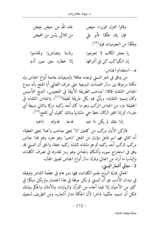 ‫زاده‬ ‫غالم‬ ‫جواد‬ .‫د‬
-
172
-
‫اﻟﺘﺮاث‬ ‫ﺣﻮﻟﻴﺎت‬ ‫ﻣﺠﻠﺔ‬
‫حيض‬ ‫للوزراء‬ ‫العزل‬ ‫وقالوا‬
‫بغيض‬ ‫حيض‬ ‫من‬ ‫الله‬ ‫حاه‬‫ل‬
‫علي‬ ‫فأبو‬ ‫هكذا‬ ‫يك‬ ‫فإن‬
‫حيض‬‫م‬‫ال‬ ‫من‬ ‫يئسن‬ ‫اللائي‬ ‫من‬
‫قوله‬ ‫النجوميات‬ ‫من‬ ‫وهكذا‬
)
16
(
:
‫ال‬ ‫معشر‬ ‫يا‬
‫كتا‬
‫لا‬ ‫ب‬
‫ٺت‬
‫عرضوا‬
‫وتصاغرو‬ ‫برئاسة‬
‫خادموا‬‫ت‬‫و‬ ‫ا‬
‫أشراقها‬ ‫في‬ ‫كن‬ ‫الـكواكب‬ ‫إن‬
‫آدم‬ ‫صور‬ ‫حين‬ ‫عطارد‬ ‫إلا‬
‫هـ‬
-
:‫جناس‬‫ل‬‫ا‬ ‫استخدام‬
‫وله‬ ‫جناس‬‫ل‬‫ا‬ ‫أنواع‬ ‫خاصة‬ ‫بالبديعيات‬ ‫حافلا‬ ‫لوجده‬ ‫البستي‬ ‫شعر‬ ‫في‬ ‫يدقق‬ ‫من‬
‫البديعية‬ ‫حسنات‬‫م‬‫ال‬ ‫سائر‬ ‫بين‬ ‫مرموقة‬ ‫مكانة‬
‫حتى‬
‫مبدع‬ ‫بأنه‬ ‫الفتح‬ ‫أبا‬ ‫الثعالبي‬ ‫عرف‬
‫"صاح‬ :‫قائلا‬ ‫المتشابه‬ ‫جناس‬‫ل‬‫ا‬
‫التأسيس‬ ‫البديع‬ ،‫التجنيس‬ ‫في‬ ‫الأنيقة‬ ‫يقة‬‫الطر‬ ‫ب‬
"‫لطيفة‬ ‫يقة‬‫طر‬ ‫بكل‬ ‫فيه‬ ‫يأتي‬‫و‬ ،‫المتشابه‬ ‫يسميه‬ ‫وكان‬
)
17
(
‫في‬ ‫المتشابه‬ ‫جناس‬‫ل‬‫وا‬ .
‫أي‬ ‫بسيطا‬ ‫والثاني‬ ‫مركبا‬ ‫ركنيه‬ ‫أحد‬ ‫كان‬ ‫ما‬ ‫وهو‬ ‫المركب‬ ‫جناس‬‫ل‬‫ا‬ ‫من‬ ‫جزء‬ ‫حقيقة‬‫ل‬‫ا‬
‫الر‬ ‫اتفق‬ ‫إذا‬ ‫ثم‬ ،‫مفردا‬
‫كنا‬
‫الفتح‬ ‫أبي‬ ‫كقول‬ ‫وذلك‬ ‫متشابها‬ ‫سمي‬ ‫خطا‬ ‫ن‬
)
18
(
:
‫هبه‬ ‫ذا‬ ‫يكن‬ ‫لم‬ ‫ملك‬ ‫إذا‬
‫ذاهبه‬ ‫فدولته‬ ‫فدعه‬
‫بمعن‬ "‫"ذا‬ ‫كلمتين‬ ‫من‬ ‫مركب‬ ‫الأول‬ ‫فالركن‬
‫ى‬
‫بمعن‬ "‫و"هبة‬ ‫صاحب‬
‫ى‬
،‫العطية‬
‫جناس‬ ‫لهذا‬ ‫وهو‬ ‫مفرد‬ ‫وهو‬ "‫"ذهب‬ ‫الفعل‬ ‫من‬ ‫مؤنث‬ ‫فاعل‬ ‫اسم‬ ‫فهو‬ ‫الثاني‬ ‫أما‬
‫قد‬ ‫البستي‬ ‫أن‬ ‫حق‬‫ل‬‫وا‬ .‫خطا‬ ‫ركنيه‬ ‫لتشابه‬ ‫متشابه‬ ‫هو‬ ‫ثم‬ ‫ركنيه‬ ‫أحد‬ ‫لتركب‬ ‫مركب‬
‫في‬ ‫وفق‬
‫الكلمات‬ ‫تصرف‬ ‫في‬ ‫لمقدرته‬ ‫رمز‬ ‫وهو‬ ‫جناس‬‫ل‬‫با‬ ‫وأشكاله‬ ‫صوره‬ ‫استخراج‬
.‫جال‬‫م‬‫ال‬ ‫لضيق‬ ‫جناس‬‫ل‬‫ا‬ ‫أنواع‬ ‫سائر‬ ‫ونترك‬ ‫المعاني‬ ‫من‬ ‫أراد‬ ‫ما‬ ‫وإلباسها‬
2
-
:‫البستي‬ ‫أشعار‬ ‫معاني‬
‫وتوفيقه‬ ‫الشاعر‬ ‫عظمة‬ ‫في‬ ‫هام‬ ‫دور‬ ‫فلها‬ ‫الكلمات؛‬ ‫جسم‬‫ل‬ ‫الروح‬ ‫بمنزلة‬ ‫المعاني‬
‫يك‬ ‫لم‬ ‫البستي‬ ‫أن‬ ‫غير‬ ‫الأدب‬ ‫ميدان‬ ‫في‬
‫في‬ ‫مبتكرا‬ ‫يكن‬ ‫ولم‬ ‫المضمار‬ ‫هذا‬ ‫في‬ ‫موفقا‬ ‫ن‬
‫ولذلك‬ ‫حكم‬‫ل‬‫وا‬ ‫والأمثال‬ ‫والروايات‬ ‫القرآن‬ ‫من‬ ‫أخذه‬ ‫فيما‬ ‫إلا‬ ‫الأحيان‬ ‫من‬ ‫كثير‬
‫تسجيله‬ ‫يف‬‫الطر‬ ‫ومن‬ .‫أشعاره‬ ‫مدار‬ ‫حكمة‬‫ل‬‫ا‬ ‫لأن‬ ‫شاعرا‬ ‫حكيما‬ ‫نسميه‬ ‫أن‬ ‫ممكن‬
 