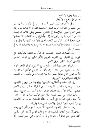 ‫عباسـة‬ ‫محمد‬ .‫د‬
- 18 -
‫اﻟﺘﺮاث‬ ‫ﺣﻮﻟﻴﺎت‬ ‫ﻣﺠﻠﺔ‬
.‫حرج‬‫ت‬ ‫دون‬ ‫ومن‬ ‫بموضوعية‬
6
-
‫النضج‬ ‫مرحلة‬
‫والازدهار‬
:
‫ظهر‬ ،‫المقارن‬ ‫الأدب‬ ‫في‬ ‫أخرى‬ ‫جاهات‬‫ت‬‫ا‬ ‫ظهور‬ ‫وبعد‬ ،‫الثمانينيات‬ ‫في‬ ‫أما‬
‫مراعاة‬ ‫مع‬ ‫الأكاديمية‬ ‫المقارنة‬ ‫الدراسات‬ ‫تناولوا‬ ‫العرب‬ ‫المقارنين‬ ‫من‬ ‫جديد‬ ‫جيل‬
‫ال‬ ‫النسق‬
‫العربي‬ ‫أدبي‬
.
‫الـكتب‬ ‫إلى‬ ‫فبالإضافة‬
،
‫الدراسات‬ ‫طلاب‬ ‫بعض‬ ‫خصص‬‫ت‬
‫معظمها‬ ‫كان‬ ،‫جال‬‫م‬‫ال‬ ‫هذا‬ ‫في‬ ‫وأطاريح‬ ‫كرات‬
‫مذ‬ ‫جزوا‬‫ن‬‫وأ‬ ‫المقارن‬ ‫الأدب‬ ‫في‬ ‫العليا‬
‫ال‬ ‫والآداب‬ ‫العربي‬ ‫الأدب‬ ‫بين‬ ‫والتأثر‬ ‫التأثير‬ ‫ظاهرة‬ ‫حول‬
‫أورو‬
‫وجه‬ ‫وعلى‬ ‫بية‬
،‫خصوص‬‫ل‬‫ا‬
‫ح‬‫ل‬‫وا‬ ‫الإسلامية‬ ‫العربية‬ ‫حضارة‬‫ل‬‫ا‬ ‫بين‬ ‫الأدبية‬ ‫الصلات‬
‫الغرب‬ ‫ضارة‬
‫في‬ ‫ية‬
.‫الوسطى‬ ‫العصور‬
‫العلمية‬ ‫للمجلات‬ ‫وكان‬
‫والأجنبية‬ ‫العالمية‬ ‫الآداب‬ ‫في‬ ‫المتخصصة‬
‫التي‬
‫المغرب‬ ‫وفي‬ ‫المشرق‬ ‫في‬ ‫ظهرت‬
‫العربيېن‬
‫الطلاب‬ ‫اندفاع‬ ‫في‬ ‫الـكبير‬ ‫الأثر‬
‫المعرفي‬ ‫حقل‬‫ل‬‫ا‬ ‫هذا‬ ‫حو‬‫ن‬ ‫والباحثين‬
.‫الأدبي‬
‫الآخر‬ ‫البعض‬ ‫أن‬ ‫إلا‬ ،‫الفرنسي‬ ‫بالمنهج‬ ‫تلتزم‬ ‫لم‬ ‫الدراسات‬ ‫بعض‬ ‫أن‬ ‫ورغم‬
‫الاعتبار‬ ‫لرد‬ ‫الأمثل‬ ‫النموذج‬ ‫فيه‬ ‫رأى‬ ‫وإنما‬ ،‫تقليدا‬ ‫ليس‬ ،‫المنهج‬ ‫هذا‬ ‫اختار‬
‫العربي‬ ‫للأدب‬
‫جاهله‬‫ت‬ ‫الذي‬
‫المدرسة‬ ‫رواد‬ ‫رأسهم‬ ‫وعلى‬ ‫الغربيېن‬ ‫الدارسين‬ ‫بعض‬
‫ال‬ ‫ية‬‫كز‬
‫للمر‬ ‫تعصبا‬ ‫خية‬‫ي‬‫التار‬
‫أورو‬
.‫بية‬
‫الفرنسيون‬ ‫المقارنون‬ ‫بدأ‬ ‫نفسه‬ ‫الوقت‬ ‫وفي‬
‫ي‬
،‫التقليدي‬ ‫منهجهم‬ ‫عن‬ ‫تراجعون‬
‫حج‬‫ب‬
‫أنه‬ ‫ة‬
‫المقارن‬ ‫الأدب‬ ‫خدم‬‫ي‬ ‫يعد‬ ‫لم‬
)
25
(
.
‫الأدب‬ ‫خدم‬‫ي‬ ‫يعد‬ ‫لم‬ ‫أنه‬ ‫حقيقة‬‫ل‬‫ا‬ ‫وفي‬
‫ال‬ ‫ية‬‫كز‬
‫والمر‬ ‫الفرنسي‬
‫أورو‬
‫حددو‬ ،‫المنهج‬ ‫لهذا‬ ‫أسسوا‬ ‫عندما‬ ‫الأوائل‬ ‫فالرواد‬ ،‫بية‬
‫ا‬
.‫النهضة‬ ‫عصر‬ ‫من‬ ‫ابتداء‬ ‫دراساتهم‬
‫حدود‬‫ل‬‫ا‬ ‫خارج‬ ‫المقارن‬ ‫الأدب‬ ‫انتشر‬ ‫ولما‬
‫ال‬
‫أورو‬
‫الأزمة‬ ‫وظهور‬ ‫بية‬
‫الباحثون‬ ‫بدأ‬ ،‫أخرى‬ ‫جاهات‬‫ت‬‫ا‬ ‫نشأة‬ ‫إلى‬ ‫أدت‬ ‫التي‬
‫القرون‬ ‫بأدب‬ ‫يهتمون‬
.‫وغربا‬ ‫شرقا‬ ‫القديم‬ ‫والأدب‬ ‫الوسطى‬
‫وضعه‬ ‫الذي‬ ‫والتأثر‬ ‫التأثير‬ ‫شرط‬ ‫بأن‬ ‫الفرنسيون‬ ‫الباحثون‬ ‫تفطن‬ ‫هنا‬ ‫ومن‬
،‫سبقتهم‬ ‫التي‬ ‫الأخرى‬ ‫الأمم‬ ‫آداب‬ ‫خدم‬‫ي‬ ‫بل‬ ،‫الفرنسي‬ ‫الأدب‬ ‫خدم‬‫ي‬ ‫لا‬ ‫أسلافهم‬
‫آخر‬ ‫شرط‬ ‫وضع‬ ‫عليهم‬ ‫وكان‬
‫ع‬ ‫وهو‬
،‫النهضة‬ ‫عصر‬ ‫قبل‬ ‫ما‬ ‫آداب‬ ‫دراسة‬ ‫دم‬
‫لأن‬
 