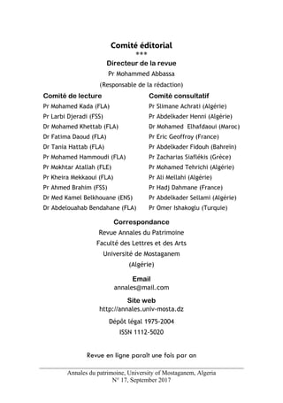 Annales du patrimoine, University of Mostaganem, Algeria
N° 17, September 2017
Comité éditorial
***
Directeur de la revue
Pr Mohammed Abbassa
(Responsable de la rédaction)
Comité de lecture
Pr Mohamed Kada (FLA)
Pr Larbi Djeradi (FSS)
Dr Mohamed Khettab (FLA)
Dr Fatima Daoud (FLA)
Dr Tania Hattab (FLA)
Pr Mohamed Hammoudi (FLA)
Pr Mokhtar Atallah (FLE)
Pr Kheira Mekkaoui (FLA)
Pr Ahmed Brahim (FSS)
Dr Med Kamel Belkhouane (ENS)
Dr Abdelouahab Bendahane (FLA)
Comité consultatif
Pr Slimane Achrati (Algérie)
Pr Abdelkader Henni (Algérie)
Dr Mohamed Elhafdaoui (Maroc)
Pr Eric Geoffroy (France)
Pr Abdelkader Fidouh (Bahreïn)
Pr Zacharias Siaflékis (Grèce)
Pr Mohamed Tehrichi (Algérie)
Pr Ali Mellahi (Algérie)
Pr Hadj Dahmane (France)
Pr Abdelkader Sellami (Algérie)
Pr Omer Ishakoglu (Turquie)
Correspondance
Revue Annales du Patrimoine
Faculté des Lettres et des Arts
Université de Mostaganem
(Algérie)
Email
annales@mail.com
Site web
http://annales.univ-mosta.dz
Dépôt légal 1975-2004
ISSN 1112-5020
Revue en ligne paraît une fois par an
 