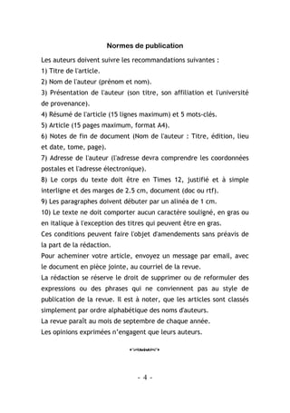 - 4 -
Normes de publication
Les auteurs doivent suivre les recommandations suivantes :
1) Titre de l'article.
2) Nom de l'auteur (prénom et nom).
3) Présentation de l'auteur (son titre, son affiliation et l'université
de provenance).
4) Résumé de l'article (15 lignes maximum) et 5 mots-clés.
5) Article (15 pages maximum, format A4).
6) Notes de fin de document (Nom de l'auteur : Titre, édition, lieu
et date, tome, page).
7) Adresse de l'auteur (l'adresse devra comprendre les coordonnées
postales et l'adresse électronique).
8) Le corps du texte doit être en Times 12, justifié et à simple
interligne et des marges de 2.5 cm, document (doc ou rtf).
9) Les paragraphes doivent débuter par un alinéa de 1 cm.
10) Le texte ne doit comporter aucun caractère souligné, en gras ou
en italique à l'exception des titres qui peuvent être en gras.
Ces conditions peuvent faire l'objet d'amendements sans préavis de
la part de la rédaction.
Pour acheminer votre article, envoyez un message par email, avec
le document en pièce jointe, au courriel de la revue.
La rédaction se réserve le droit de supprimer ou de reformuler des
expressions ou des phrases qui ne conviennent pas au style de
publication de la revue. Il est à noter, que les articles sont classés
simplement par ordre alphabétique des noms d'auteurs.
La revue paraît au mois de septembre de chaque année.
Les opinions exprimées n’engagent que leurs auteurs.
o
 