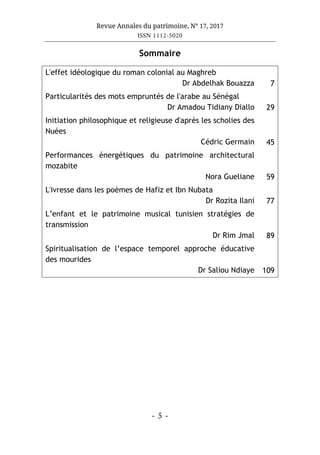 Revue Annales du patrimoine, N° 17, 2017
ISSN 1112-5020
- 5 -
Sommaire
L'effet idéologique du roman colonial au Maghreb
Dr Abdelhak Bouazza 7
Particularités des mots empruntés de l'arabe au Sénégal
Dr Amadou Tidiany Diallo 29
Initiation philosophique et religieuse d'après les scholies des
Nuées
Cédric Germain 45
Performances énergétiques du patrimoine architectural
mozabite
Nora Gueliane 59
L'ivresse dans les poèmes de Hafiz et Ibn Nubata
Dr Rozita Ilani 77
L’enfant et le patrimoine musical tunisien stratégies de
transmission
Dr Rim Jmal 89
Spiritualisation de l’espace temporel approche éducative
des mourides
Dr Saliou Ndiaye 109
 