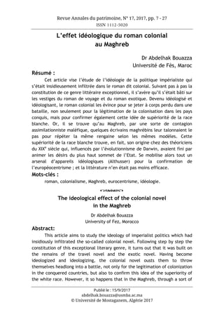 Revue Annales du patrimoine, N° 17, 2017, pp. 7 - 27
ISSN 1112-5020
Publié le : 15/9/2017
abdelhak.bouazza@usmba.ac.ma
© Université de Mostaganem, Algérie 2017
L’effet idéologique du roman colonial
au Maghreb
Dr Abdelhak Bouazza
Université de Fès, Maroc
Résumé :
Cet article vise l’étude de l’idéologie de la politique impérialiste qui
s’était insidieusement infiltrée dans le roman dit colonial. Suivant pas à pas la
constitution de ce genre littéraire exceptionnel, il s’avère qu’il s’était bâti sur
les vestiges du roman de voyage et du roman exotique. Devenu idéologisé et
idéologisant, le roman colonial les évince pour se jeter à corps perdu dans une
bataille, non seulement pour la légitimation de la colonisation dans les pays
conquis, mais pour confirmer également cette idée de supériorité de la race
blanche. Or, il se trouve qu’au Maghreb, par une sorte de contagion
assimilationniste maléfique, quelques écrivains maghrébins leur talonnaient le
pas pour répéter la même rengaine selon les mêmes modèles. Cette
supériorité de la race blanche trouve, en fait, son origine chez des théoriciens
du XIXe
siècle qui, influencés par l’évolutionnisme de Darwin, avaient fini par
animer les désirs du plus haut sommet de l’Etat. Se mobilise alors tout un
arsenal d’appareils idéologiques (Althusser) pour la confirmation de
l’européocentrisme ; et la littérature n’en était pas moins efficace.
Mots-clés :
roman, colonialisme, Maghreb, eurocentrisme, idéologie.
o
The ideological effect of the colonial novel
in the Maghreb
Dr Abdelhak Bouazza
University of Fez, Morocco
Abstract:
This article aims to study the ideology of imperialist politics which had
insidiously infiltrated the so-called colonial novel. Following step by step the
constitution of this exceptional literary genre, it turns out that it was built on
the remains of the travel novel and the exotic novel. Having become
ideologized and ideologizing, the colonial novel ousts them to throw
themselves headlong into a battle, not only for the legitimation of colonization
in the conquered countries, but also to confirm this idea of the superiority of
the white race. However, it so happens that in the Maghreb, through a sort of
 