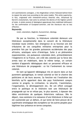 Dr Abdelhak Bouazza
- 8 -
Revue Annales du patrimoine
evil assimilationist contagion, a few Maghrebian writers followed behind them
to repeat the same tune according to the same models. This white superiority,
in fact, originated with nineteenth-century theorists who, influenced by
Darwin's evolutionism, had come to animate the desires of the highest summit
of state. A whole arsenal of ideological apparatuses then mobilized (Althusser)
for the confirmation of European-centrism; and the literature was no less
effective.
Keywords:
novel, colonialism, Maghreb, Eurocentrism, ideology.
o
De par sa fonction, la littérature coloniale demeure une
littérature exceptionnelle dans le concert de la littérature
mondiale toute entière. Son émergence et sa fonction ont été
tributaires de ces conquêtes militaires entreprises pour la
première fois par les grandes puissances occidentales des pays
africains, asiatiques voire d’Amérique. Suite à un phénomène
expansionniste, ces puissances coloniales dont, primordialement
l’Angleterre et la France, ont créé des colonies par la force des
armes tout en mobilisant, dans le même temps, un certain
nombre d’appareils idéologiques dont un personnel efficace et
une littérature de propagande : ce fut l’avènement du roman
colonial.
En tant qu’appareil idéologique mis en œuvre dans un but
purement apologétique, le roman colonial se fait le chantre des
politiciens et de leurs œuvres. Sa fonction est l’exaltation des
bienfaits qu’ils apportent dans des pays fraichement conquis
comme le progrès, la civilisation, la sécurité, l’assimilation,
l’organisation, le développement etc. De cet effort conjugal
entre le politique et le littéraire nait une littérature de
propagande qui ne se refuse pas, le plus souvent, à épouser des
idées extrémistes de quelques théoriciens radicaux. Dès le
départ, nous assistons à la naissance d’une littérature à thèse qui
est cautionnée par un dehors, et qui tente de faire preuve de la
suprématie ontologique des européens sur les autres peuples pour
légitimer leur présence en terres conquises.
 