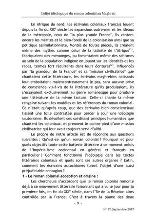 L'effet idéologique du roman colonial au Maghreb
- 9 -
N° 17, Septembre 2017
En Afrique du nord, les écrivains coloniaux français louent
depuis la fin du XIXe
siècle les expansions outre-mer et les idéaux
de la métropole, ceux de "la plus grande France". Ils vantent
encore les mérites et le bien-fondé de la colonisation ainsi que sa
politique assimilationniste. Montés de toutes pièces, ils créaient
même des mythes comme celui de la latinité de l’Afrique(1)
,
fabriquaient des mensonges, ou fomentaient même des schismes
au sein de la population indigène en jouant sur les identités et les
races, termes fort récurrents dans leurs écritures(2)
. Influencés
par "la grandeur de la France" et sa "mission civilisatrice" que
chantaient cette littérature, les écrivains maghrébins naissants
leur emboitaient malencontreusement le pas, sans aucune prise
de conscience vis-à-vis de la littérature qu’ils produisaient. Ils
s’essayaient exclusivement au genre romanesque pour produire
une littérature de la même facture. Celle-ci chante la même
rengaine suivant les modèles et les références du roman colonial.
Ce n’était qu’après coup, que des écrivains bien consciencieux
tissent une toile contrastée pour percer à jour une idéologie
souterraine. Ils dévoilent ces soi-disant principes humanistes que
chantent les coloniaux, et prennent le contre-pied d’une mission
civilisatrice qui leur avait toujours servi d’alibi.
Le propre de notre article est de répondre aux questions
suivantes : Qu’est-ce qu’un roman colonial ? Pourquoi et pour
quels objectifs toute cette batterie littéraire à ce moment précis
de l’impérialisme occidental en général et français en
particulier ? Comment fonctionne l’idéologie dans les textes
littéraires coloniaux et quels sont ses autres organes ? Enfin,
comment les écrivains autochtones furent l’objet d’une aussi
préjudiciable contagion ?
1 - Le roman colonial acception et origine :
Les chercheurs s’accordent que le roman colonial remonte
déjà à ce mouvement littéraire foisonnant qui a vu le jour pour la
première fois, en fin du XIXe
siècle, dans l’île de la Réunion alors
contrôlée par la France. C’est à travers la plume des deux
 