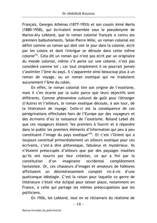 Dr Abdelhak Bouazza
- 10 -
Revue Annales du patrimoine
Français, Georges Athénas (1877-1953) et son cousin Aimé Merlo
(1880-1958), qui écrivaient ensemble sous le pseudonyme de
Marius-Ary Leblond, que le roman colonial français a connu ses
premiers balbutiements. Selon Pierre Mille, un roman colonial est
défini comme un roman qui doit voir le jour dans la colonie, écrit
par les colons et dont l'intrigue se déroule dans cette même
colonie(3)
. Cela dit un roman qui n’est pas écrit par un originaire
du monde colonial, même s’il porte sur une colonie, n’est pas
considéré comme tel ; car tout simplement il ne pourrait jamais
s’assimiler l’âme du pays. Il s’apparente ainsi beaucoup plus à un
roman de voyage, ou un roman exotique qui ne traduisent
aucunement l’âme du colon.
En effet, le roman colonial tire son origine de l’exotisme,
mais il s’en écarte par la suite parce que leurs objectifs sont
différents. Comme phénomène culturel de goût pour l'étranger
(l’Autre) et l’ailleurs, le roman exotique découle, à son tour, de
la littérature de voyage. Celle-ci est la conséquence de ces
pérégrinations effectuées hors de l’Europe par des voyageurs et
des écrivains d’où la naissance de l’exotisme. Roland Lebel dit
que ces voyageurs étaient "les premiers à fournir et à répandre
dans le public les premiers éléments d’information qui peu à peu
constituent l’image du pays exotique"(4)
. Et c’est l’Orient qui a
toujours constitué primordialement un ailleurs exotique pour ces
écrivains, c’est-à dire pittoresque, fabuleux et mystérieux. Ils
n’étaient préoccupés d’ailleurs que par des paysages insolites
qu’ils ont nourris par leur création, ce qui a fini par la
constitution d’un imaginaire occidental complètement
fantaisiste. Or, ces chasseurs d’images et amateurs de folklores
affichaient un désintéressement complet vis-à-vis d’une
quelconque idéologie. C’est la raison pour laquelle ce genre de
littérature s’était vite éclipsé pour laisser place, notamment en
France, à celle qui partage les mêmes préoccupations que les
politiciens.
En 1926, les Leblond, tout en se réclamant du réalisme de
 