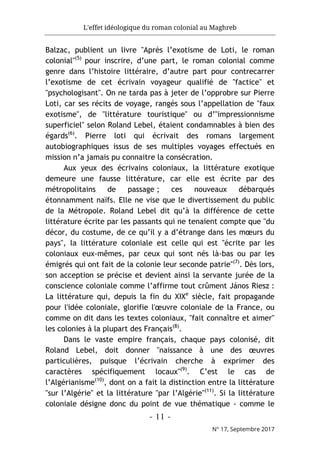 L'effet idéologique du roman colonial au Maghreb
- 11 -
N° 17, Septembre 2017
Balzac, publient un livre "Après l’exotisme de Loti, le roman
colonial"(5)
pour inscrire, d’une part, le roman colonial comme
genre dans l’histoire littéraire, d’autre part pour contrecarrer
l’exotisme de cet écrivain voyageur qualifié de "factice" et
"psychologisant". On ne tarda pas à jeter de l’opprobre sur Pierre
Loti, car ses récits de voyage, rangés sous l’appellation de "faux
exotisme", de "littérature touristique" ou d’"impressionnisme
superficiel" selon Roland Lebel, étaient condamnables à bien des
égards(6)
. Pierre loti qui écrivait des romans largement
autobiographiques issus de ses multiples voyages effectués en
mission n’a jamais pu connaitre la consécration.
Aux yeux des écrivains coloniaux, la littérature exotique
demeure une fausse littérature, car elle est écrite par des
métropolitains de passage ; ces nouveaux débarqués
étonnamment naïfs. Elle ne vise que le divertissement du public
de la Métropole. Roland Lebel dit qu’à la différence de cette
littérature écrite par les passants qui ne tenaient compte que "du
décor, du costume, de ce qu’il y a d’étrange dans les mœurs du
pays", la littérature coloniale est celle qui est "écrite par les
coloniaux eux-mêmes, par ceux qui sont nés là-bas ou par les
émigrés qui ont fait de la colonie leur seconde patrie"(7)
. Dès lors,
son acception se précise et devient ainsi la servante jurée de la
conscience coloniale comme l’affirme tout crûment János Riesz :
La littérature qui, depuis la fin du XIXe
siècle, fait propagande
pour l'idée coloniale, glorifie l'œuvre coloniale de la France, ou
comme on dit dans les textes coloniaux, "fait connaître et aimer"
les colonies à la plupart des Français(8)
.
Dans le vaste empire français, chaque pays colonisé, dit
Roland Lebel, doit donner "naissance à une des œuvres
particulières, puisque l’écrivain cherche à exprimer des
caractères spécifiquement locaux"(9)
. C’est le cas de
l’Algérianisme(10)
, dont on a fait la distinction entre la littérature
"sur l’Algérie" et la littérature "par l’Algérie"(11)
. Si la littérature
coloniale désigne donc du point de vue thématique - comme le
 