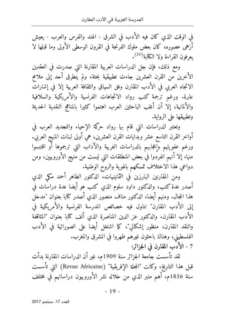 ‫المقارن‬ ‫األدب‬ ‫في‬ ‫العربية‬ ‫المدرسة‬
- 19 -
‫اﻟ‬
‫ﻌﺪد‬
17
‫ﺳﺒﺘﻤﺒﺮ‬ ،
2017
‫الشرق‬ ‫في‬ ‫الأدب‬ ‫فيه‬ ‫كان‬ ‫الذي‬ ‫الوقت‬ ‫في‬
-
‫والعرب‬ ‫والفرس‬ ‫الهند‬
-
‫يعيش‬
‫ك‬ ،‫عصوره‬ ‫أزهى‬
‫ا‬
‫جة‬‫ن‬‫الفر‬ ‫ملوك‬ ‫بعض‬ ‫ن‬
‫قبلها‬ ‫وما‬ ‫الأولى‬ ‫الوسطى‬ ‫القرون‬ ‫في‬
‫لا‬
‫ال‬ ‫يعرفون‬
‫ال‬ ‫ولا‬ ‫قراءة‬
‫كتا‬
‫بة‬
)
26
(
.
‫الت‬ ‫المقارنة‬ ‫العربية‬ ‫الدراسات‬ ‫جل‬ ‫فإن‬ ،‫ذلك‬ ‫ومع‬
‫العقدين‬ ‫في‬ ‫صدرت‬ ‫ي‬
،‫حتة‬‫ب‬ ‫تطبيقية‬ ‫جاءت‬ ‫العشرين‬ ‫القرن‬ ‫من‬ ‫الأخرين‬
‫ملامح‬ ‫إلى‬ ‫أحد‬ ‫يتطرق‬ ‫ولم‬
‫السياق‬ ‫وفق‬ ‫المقارن‬ ‫الأدب‬ ‫في‬ ‫العربي‬ ‫جاه‬‫ت‬‫الا‬
‫و‬
‫العربية‬ ‫الثقافة‬
‫إشارات‬ ‫في‬ ‫إلا‬
.‫عابرة‬
‫والسلافية‬ ‫والأمريكية‬ ‫الفرنسية‬ ‫جاهات‬‫ت‬‫الا‬ ‫رواد‬ ‫كتب‬ ‫ترجمة‬ ‫ورغم‬
‫أن‬ ‫إلا‬ ،‫والألمانية‬
‫أغلب‬
‫الب‬
‫ا‬
‫ح‬
‫النقد‬ ‫بالمناهج‬ ‫كثيرا‬ ‫اهتموا‬ ‫العرب‬ ‫ثين‬
‫حديثة‬‫ل‬‫ا‬ ‫ية‬
.‫الرواية‬ ‫على‬ ‫وتطبيقها‬
‫بها‬ ‫قام‬ ‫التي‬ ‫الدراسات‬ ‫وتعتبر‬
‫والتجديد‬ ‫الإحياء‬ ‫كة‬
‫حر‬ ‫رواد‬
‫في‬ ‫العرب‬
‫الق‬ ‫أواخر‬
‫ر‬
‫العشر‬ ‫القرن‬ ‫وبدايات‬ ‫عشر‬ ‫التاسع‬ ‫ن‬
.‫العربي‬ ‫المنهج‬ ‫لبنات‬ ‫أولى‬ ‫هي‬ ،‫ين‬
‫و‬
‫عفويته‬ ‫رغم‬
‫م‬
‫جابه‬‫ع‬‫وإ‬
‫م‬
‫الغربية‬ ‫بالدراسات‬
‫والآدا‬
‫اقتبسوا‬ ‫أو‬ ‫ترجموها‬ ‫التي‬ ‫ب‬
‫أنهم‬ ‫إلا‬ ،‫منها‬
‫انفرد‬
‫وا‬
‫ال‬ ‫منهج‬ ‫من‬ ‫ليست‬ ‫التي‬ ‫المنطلقات‬ ‫بعض‬ ‫في‬
‫أورو‬
‫بيېن‬
‫ومن‬ ،
‫الوطنية‬ ‫والروح‬ ‫ية‬‫بالهو‬ ‫تمسكهم‬ ‫الاختلاف‬ ‫هذا‬ ‫دواعي‬
.
‫ومن‬
،‫الثمانينيات‬ ‫في‬ ‫البارزين‬ ‫المقارنين‬
‫الذي‬ ‫مكي‬ ‫أحمد‬ ‫الطاهر‬ ‫الدكتور‬
‫أصدر‬
‫كتب‬‫عدة‬
،
‫والدكتور‬
‫الذي‬ ‫سلوم‬ ‫داود‬
‫أيضا‬ ‫هو‬ ‫كتب‬
‫عدة‬
‫دراسات‬
‫في‬
.‫جال‬‫م‬‫ال‬ ‫هذا‬
‫أيضا‬ ‫ومنهم‬
،
‫الدكتور‬
‫أصدر‬ ‫الذي‬ ‫منصور‬ ‫مناف‬
‫كتا‬
‫"مدخل‬ ‫بعنوان‬ ‫با‬
‫في‬ ‫والأمريكية‬ ‫الفرنسية‬ ‫المدرسة‬ ‫خصائص‬ ‫فيه‬ ‫تناول‬ "‫المقارن‬ ‫الأدب‬ ‫إلى‬
،‫المقارن‬ ‫الأدب‬
‫والدكتور‬
‫الذي‬ ‫المناصرة‬ ‫الدين‬ ‫عز‬
‫ألف‬
‫كتا‬
‫ب‬
‫بعنوان‬ ‫ا‬
‫"المثاقفة‬
‫المقارن‬ ‫والنقد‬
،
‫من‬
‫ع‬ ‫أيضا‬ ‫اشتغل‬ ‫ما‬‫ك‬ ،"‫إشكالي‬ ‫ظور‬
‫الأدب‬ ‫في‬ ‫الصورائية‬ ‫لى‬
،‫الفلسطيني‬
‫ظهروا‬ ‫غيرهم‬ ‫باحثون‬ ‫وهناك‬
.‫والمغرب‬ ‫المشرق‬ ‫في‬
7
-
‫في‬ ‫المقارن‬ ‫الأدب‬
‫جزائر‬‫ل‬‫ا‬
:
‫لقد‬
‫تأس‬
‫ست‬
‫سنة‬ ‫جزائر‬‫ل‬‫ا‬ ‫جامعة‬
1909
‫م‬
‫بدأت‬ ‫المقارنة‬ ‫الدراسات‬ ‫أن‬ ‫غير‬ ،
‫وكانت‬ ،‫التاريخ‬ ‫هذا‬ ‫قبل‬
"
‫يقية‬‫الإفر‬ ‫جلة‬‫م‬‫ال‬
) "
Revue Africaine
(
‫تأسست‬ ‫التي‬
‫سنة‬
1856
‫الذي‬ ‫منبر‬ ‫أهم‬ ،‫م‬
‫نشر‬ ‫خلاله‬ ‫من‬
‫ال‬
‫أورو‬
‫بيون‬
‫ختلف‬‫م‬ ‫في‬ ‫دراساتهم‬
 