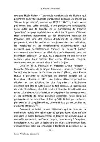 Dr Abdelhak Bouazza
- 12 -
Revue Annales du patrimoine
souligne Hugh Ridley - "l'ensemble considérable de fictions qui
peignirent l'activité coloniale européenne pendant les années du
"Nouvel Impérialisme", environ de 1870 à 1914"(12)
, il n’en reste
pas moins que cette activité, d’une perspective idéologique,
n’est autre que la louange et la glorification de l’œuvre
"grandiose" des pays impérialistes, et dont les dirigeants s’étaient
trop influencés notamment par les théoriciens radicaux de
l’époque. Dès lors, des œuvres d’auteurs de la colonie de
peuplement, dont les médecins, les journalistes, les militaires,
les magistrats et les fonctionnaires d’administration (qui
n’étaient pas nécessairement français) se faisaient publier
massivement sous le nom qui allait être définitivement connu de
littérature coloniale. De plus, ils s’organisent en une sorte de
cénacles pour bien clarifier leur credo. Réunions, congrès,
séminaires, rencontres sont alors à l’ordre du jour.
Déjà en 1918, l’écrivain et historien Arthur Pellegrin -
farouche défenseur de la langue française - fonde en Tunisie "la
Société des écrivains de l’Afrique du Nord" (SEAN), dont Pierre
Hubac a présenté le manifeste au premier congrès de la
littérature coloniale en 1931. Une lecture attentive permet de
déceler des contradictions des plus flagrantes : La littérature
coloniale doit être la justification du fait colonial, la justification
du vrai colonialisme, elle doit tendre à cimenter la solidarité des
races colonisées et colonisatrices et dégageant les enseignements
et les bienfaits de notre présence exprimant notre idéal de
générosité et de sympathie. Il faut qu’elle finisse par racheter,
par excuser la conquête même, qu’elle finisse par réconcilier les
éléments affrontés(13)
.
Comment se fait-il qu’une littérature qui se base sur la
distinction raciale soit généreuse et sympathique, alors qu’elle
doit dans le même temps légitimer et trouver des excuses pour la
conquête qui se fait, on l’aura compris, dans le sang ? Ce qui est
indubitable, c’est que la littérature qui était la bienvenue était
exclusivement celle qui cherchait à légitimer la présence de la
 