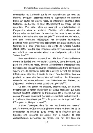 L'effet idéologique du roman colonial au Maghreb
- 13 -
N° 17, Septembre 2017
colonisation et l’affermir sur le sol nord-africain par tous les
moyens. Evoquant essentiellement la supériorité de l'homme
blanc sur toutes les autres races, la littérature coloniale était
fortement médiatisée et prise officiellement en charge par les
autorités. D’un côté, elles en assurent la médiatisation et
l’impression dans les maisons d’édition métropolitaines, de
l’autre elles en facilitent la création des associations et des
sociétés d’écrivains ainsi que des prix(14)
. Celle-ci met en valeur,
non sans intention idéologique, les soi-disant réalisations
positives mises au service des populations des pays colonisés. En
témoignent à titre d’exemples les écrits de Charles Courtin
(1884-1955), l’un des plus véhéments des écrivains coloniaux qui
ne cachait pas son aversion vis-à-vis des indigènes, quitte à les
"exterminer"(15)
.
Dans son discours prononcé en 1924 lors d’une conférence
devant la Société des romanciers coloniaux, Louis Bertrand, qui
parle en termes de races, affiche la suprématie ontologique des
Européens sur les autres peuples : Représentant d’une civilisation
supérieure, (le romancier colonial) la défend devant des civilisés
inférieurs ou attardés, il essaie de les en faire bénéficier tout en
gardant le sens des hiérarchies nécessaires… La littérature
coloniale est essentiellement une littérature des Maitres, et
j’ajouterai : de bons maitres quand c’est possible(16)
.
Ce sont ces genres de discours, croyons-nous, qui allaient
hypothéquer le roman maghrébin de langue française qui avait
souffert pendant longtemps de l’aliénation. On y revient. Car, un
corpus d’œuvres important florissait et chantait exclusivement -
à quelques exceptions près(17)
- la geste de la supériorité de
l’Européen en Afrique du nord(18)
.
A titre d’exemple, dans "La vie mystérieuse des harems"
(1927), Henriette Célarié vante généreusement les bienfaits de la
colonisation ne serait-ce qu’au niveau de la sécurité que les
Français ont instaurée au Maroc. Sur la bouche de Sidi
Abderrahmane, personnage du roman, elle fait dire tous les
 