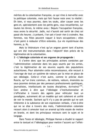 Dr Abdelhak Bouazza
- 14 -
Revue Annales du patrimoine
mérites de la colonisation française, ce qui rime à merveille avec
la politique coloniale, mais qui fait fausse note avec la réalité :
Eh bien, si vous pouviez, dans les souks, aller causer avec les
gens et, spécialement avec les petits gens, vous recueilleriez, sur
toutes les lèvres, le même aveu : Depuis l’occupation française,
nous avons la sécurité. Jadis, nul n’aurait osé sortir de chez soi
passé dix heures ; à présent, l’on sait n’avoir rien à craindre. Nos
femmes, nos filles peuvent vaquer à leurs occupations ; elles
n’ont point à redouter d’être enlevées. (La vie mystérieuse des
harems, p. 9).
Mais la littérature n’est qu’un organe parmi tant d’autres
qui ont été instrumentalisés dans l’objectif bien précis de la
légitimation de la colonisation.
2 - L’idéologie coloniale et ses organes de propagande :
Il s’avère donc que les principales actions conduites par
l’administration coloniale dans les pays soumis par les armes,
c’est la légitimation de ses œuvres auprès des populations
autochtones. Pour atteindre cette reconnaissance, elle recourt à
l’ancrage de tout un système de valeurs par la mise en place de
son idéologie. Celle-ci n’est autre, comme le précise Alain
Ruscio, qu’"un tronc commun… de notions, valeurs, énoncées ou
sous-jacentes émises par des penseurs professionnels (politiques,
journalistes, intellectuels de toutes disciplines, écrivains)"(19)
.
Ceci amène à dire que l’idéologie s’institutionnalise et
s’officialise à travers des agents pour véhiculer tout un
paradigme, autrement dit un modèle qui soit cohérent et unifié
de voir le monde. Sachant qu’il n’y a pas de pensée qui ne soit
inhérente à la substance de son expression verbale, c’est-à-dire
qui ne se dise à travers des mots, l’administration coloniale
recourt alors à ameuter tout un arsenal qu’elle essaie de mettre
en branle, et dont les principaux vecteurs sont le sujet et le
langage.
Dans Texte et idéologie, Philippe Hamon a étudié le rapport
entre le textuel et l’idéologique pour mettre l’accent sur l’effet-
 