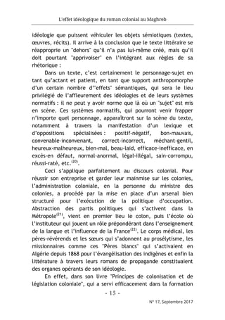 L'effet idéologique du roman colonial au Maghreb
- 15 -
N° 17, Septembre 2017
idéologie que puissent véhiculer les objets sémiotiques (textes,
œuvres, récits). Il arrive à la conclusion que le texte littéraire se
réapproprie un "dehors" qu’il n’a pas lui-même créé, mais qu’il
doit pourtant "apprivoiser" en l’intégrant aux règles de sa
rhétorique :
Dans un texte, c’est certainement le personnage-sujet en
tant qu’actant et patient, en tant que support anthropomorphe
d’un certain nombre d’"effets" sémantiques, qui sera le lieu
privilégié de l’affleurement des idéologies et de leurs systèmes
normatifs : il ne peut y avoir norme que là où un "sujet" est mis
en scène. Ces systèmes normatifs, qui pourront venir frapper
n’importe quel personnage, apparaîtront sur la scène du texte,
notamment à travers la manifestation d’un lexique et
d’oppositions spécialisées : positif-négatif, bon-mauvais,
convenable-inconvenant, correct-incorrect, méchant-gentil,
heureux-malheureux, bien-mal, beau-laid, efficace-inefficace, en
excès-en défaut, normal-anormal, légal-illégal, sain-corrompu,
réussi-raté, etc.(20)
.
Ceci s’applique parfaitement au discours colonial. Pour
réussir son entreprise et garder leur mainmise sur les colonies,
l’administration coloniale, en la personne du ministre des
colonies, a procédé par la mise en place d’un arsenal bien
structuré pour l’exécution de la politique d’occupation.
Abstraction des partis politiques qui s’activent dans la
Métropole(21)
, vient en premier lieu le colon, puis l’école où
l’instituteur qui jouent un rôle prépondérant dans l’enseignement
de la langue et l’influence de la France(22)
. Le corps médical, les
pères-révérends et les sœurs qui s’adonnent au prosélytisme, les
missionnaires comme ces "Pères blancs" qui s’activaient en
Algérie depuis 1868 pour l’évangélisation des indigènes et enfin la
littérature à travers leurs romans de propagande constituaient
des organes opérants de son idéologie.
En effet, dans son livre "Principes de colonisation et de
législation coloniale", qui a servi efficacement dans la formation
 