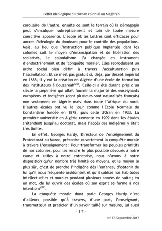 L'effet idéologique du roman colonial au Maghreb
- 17 -
N° 17, Septembre 2017
corollaire de l’autre, ensuite ce sont le terrain où la démagogie
peut s’inculquer subrepticement et loin de toute mesure
coercitive apparente. L’école et les Lettres sont efficaces pour
ancrer l’idéologie du dominant pour le contrôle des populations.
Mais, au lieu que l’instruction publique implantée dans les
colonies soit le moyen d’émancipation et de libération des
scolarisés, le colonialisme l’a changée en instrument
d’endoctrinement et de "conquête morale". Elles reproduisent un
ordre social bien défini à travers l’acculturation puis
l’assimilation. Et ce n’est pas gratuit si, déjà, par décret impérial
en 1865, il y eut la création en Algérie d’une école de formation
des instituteurs à Bouzareah(26)
. Celle-ci a été durant près d’un
siècle la pépinière qui allait fournir la majorité des enseignants
européens et indigènes (dont plusieurs sont naturalisés français)
non seulement en Algérie mais dans toute l’Afrique du nord.
D’autres écoles ont vu le jour comme l’Ecole Normale de
Constantine fondée en 1878, puis celle d'Oran en 1933. La
première université en Algérie remonte en 1909 dont les études
s’étendent jusqu’au doctorat, mais l’accès des indigènes y était
très limité.
En effet, Georges Hardy, Directeur de l’enseignement du
Protectorat au Maroc, préconise ouvertement la conquête morale
à travers l’enseignement : Pour transformer les peuples primitifs
de nos colonies, pour les rendre le plus possible dévoués à notre
cause et utiles à notre entreprise, nous n’avons à notre
disposition qu’un nombre très limité de moyens, et le moyen le
plus sûr, c’est de prendre l’indigène dès l’enfance, d’obtenir de
lui qu’il nous fréquente assidûment et qu’il subisse nos habitudes
intellectuelles et morales pendant plusieurs années de suite ; en
un mot, de lui ouvrir des écoles où son esprit se forme à nos
intentions(27)
.
La conquête morale dont parle Georges Hardy n’est
d’ailleurs possible qu’à travers, d’une part, l’enseignant,
transmetteur et praticien d’un savoir taillé sur mesure, lui aussi
 