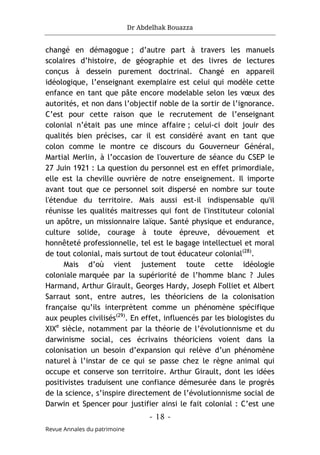 Dr Abdelhak Bouazza
- 18 -
Revue Annales du patrimoine
changé en démagogue ; d’autre part à travers les manuels
scolaires d’histoire, de géographie et des livres de lectures
conçus à dessein purement doctrinal. Changé en appareil
idéologique, l’enseignant exemplaire est celui qui modèle cette
enfance en tant que pâte encore modelable selon les vœux des
autorités, et non dans l’objectif noble de la sortir de l’ignorance.
C’est pour cette raison que le recrutement de l’enseignant
colonial n’était pas une mince affaire ; celui-ci doit jouir des
qualités bien précises, car il est considéré avant en tant que
colon comme le montre ce discours du Gouverneur Général,
Martial Merlin, à l’occasion de l'ouverture de séance du CSEP le
27 Juin 1921 : La question du personnel est en effet primordiale,
elle est la cheville ouvrière de notre enseignement. Il importe
avant tout que ce personnel soit dispersé en nombre sur toute
l'étendue du territoire. Mais aussi est-il indispensable qu'il
réunisse les qualités maitresses qui font de l'instituteur colonial
un apôtre, un missionnaire laïque. Santé physique et endurance,
culture solide, courage à toute épreuve, dévouement et
honnêteté professionnelle, tel est le bagage intellectuel et moral
de tout colonial, mais surtout de tout éducateur colonial(28)
.
Mais d’où vient justement toute cette idéologie
coloniale marquée par la supériorité de l’homme blanc ? Jules
Harmand, Arthur Girault, Georges Hardy, Joseph Folliet et Albert
Sarraut sont, entre autres, les théoriciens de la colonisation
française qu’ils interprètent comme un phénomène spécifique
aux peuples civilisés(29)
. En effet, influencés par les biologistes du
XIXe
siècle, notamment par la théorie de l’évolutionnisme et du
darwinisme social, ces écrivains théoriciens voient dans la
colonisation un besoin d’expansion qui relève d’un phénomène
naturel à l’instar de ce qui se passe chez le règne animal qui
occupe et conserve son territoire. Arthur Girault, dont les idées
positivistes traduisent une confiance démesurée dans le progrès
de la science, s’inspire directement de l’évolutionnisme social de
Darwin et Spencer pour justifier ainsi le fait colonial : C’est une
 