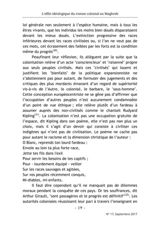 L'effet idéologique du roman colonial au Maghreb
- 19 -
N° 17, Septembre 2017
loi générale non seulement à l’espèce humaine, mais à tous les
êtres vivants, que les individus les moins bien doués disparaissent
devant les mieux doués. L’extinction progressive des races
inférieures devant les races civilisées ou, si l’on ne veut pas de
ces mots, cet écrasement des faibles par les forts est la condition
même du progrès(30)
.
Peaufinant leur réflexion, ils allèguent par la suite que la
colonisation relève d’un acte "consciencieux" et "raisonné" propre
aux seuls peuples civilisés. Mais ces "civilisés" qui louent et
justifient les "bienfaits" de la politique expansionniste ne
s’abstiennent pas pour autant, de formuler des jugements et des
critiques des plus mordants émanant d’un regard de supériorité
vis-à-vis de l’Autre, le colonisé, le barbare, le "sous-homme".
Cette conception européocentriste ne se gêne pas d’affirmer que
l’occupation d’autres peuples n’est aucunement condamnable
d’un point de vue éthique ; elle relève plutôt d’un fardeau à
assumer auprès des non-civilisés comme le chantait Rudyard
Kipling(31)
. La colonisation n’est pas une occupation gratuite de
l’espace, dit Kipling dans son poème, elle n’est pas non plus un
choix, mais il s’agit d’un devoir qui consiste à civiliser ces
indigènes qui n’ont pas de civilisation. Le poème ne cache pas
pour autant le racisme et la dimension christique de l’auteur :
O Blanc, reprends ton lourd fardeau :
Envoie au loin ta plus forte race,
Jette tes fils dans l'exil
Pour servir les besoins de tes captifs ;
Pour - lourdement équipé - veiller
Sur les races sauvages et agitées,
Sur vos peuples récemment conquis,
Mi-diables, mi-enfants.
Il faut dire cependant qu’il ne manquait pas de dilemmes
moraux pendant la conquête de ces pays. Or les souffrances, dit
Arthur Girault, "sont passagères et le progrès est définitif"(32)
. Les
autorités coloniales réussissent leur pari à travers l’enseignant en
 