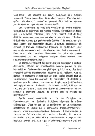 L'effet idéologique du roman colonial au Maghreb
- 21 -
N° 17, Septembre 2017
sous-genre" par rapport au genre dominant : Ces auteurs
semblent n’avoir acquis leur statut d’écrivains et d’intellectuels
qu’au prix d’une "trahison" et peuvent être exhibés comme
justification de la politique d’assimilation(36)
.
Ces romanciers ne font que véhiculer le même discours
idéologique en reprenant les mêmes mythes, stéréotypes et topoï
que les écrivains coloniaux. Bien qu’ils fassent état de leur
difficile ascension dans une société où les discours coloniaux
d’égalité n’étaient que promesse de Gascon(37)
, ils ne cachent pas
pour autant leur fascination devant la culture occidentale en
général et l’œuvre civilisatrice française en particulier. Leur
marge de manœuvre est très réduite pour écrire autrement :
Dans une telle situation illocutoire, la prise de parole
romanesque par les indigènes adopte nécessairement une
stratégie de compromis(sion).
Le romancier souscrit aux règles du jeu fixées par la culture
dominante, affiche son acculturation comme preuve de son
humanité et s'enferre dans un plaidoyer qui lui sera, plus tard
reproché comme manifestation patente de sa sujétion. Mais sa
parole - si contrainte et ambiguë soit-elle - opère malgré tout un
frémissement dans les rapports de domination et déstabilise
quelque peu la nature, par essence fragile des justifications
idéologiques de la colonisation. L'écrivain colonisé, à l'instar de
l'esclave qui ne sait d'abord que répéter la parole de son maître,
semble à première lecture, se perdre dans le mirage du
mimétisme(38)
.
Qu’ils soient conscients ou non de l’ampleur de
l’acculturation, les écrivains indigènes répètent la même
thématique. C’est le cas de la supériorité de la civilisation
occidentale en jouant sur la dichotomie tradition/modernité,
culture arabo-musulmane/culture française, l’émancipation à
travers la fréquentation de l’école coloniale, la sécurité
retrouvée, la construction d’une infrastructure du pays (routes
hôpitaux, écoles) etc. Mais il parait que ce qui importait chez ces
 