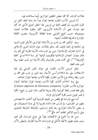 ‫عباسـة‬ ‫محمد‬ .‫د‬
- 20 -
‫اﻟﺘﺮاث‬ ‫ﺣﻮﻟﻴﺎت‬ ‫ﻣﺠﻠﺔ‬
‫التراث‬ ‫جالات‬‫م‬
،
‫المثقف‬ ‫لبعض‬ ‫كان‬ ‫ما‬‫ك‬
.‫فيها‬ ‫مساهمات‬ ‫أيضا‬ ‫يين‬‫جزائر‬‫ل‬‫ا‬ ‫ين‬
‫أما‬
‫جزائر‬‫ل‬‫ا‬ ‫جامعة‬‫ب‬ ‫المقارن‬ ‫الأدب‬ ‫تدريس‬
‫بداية‬ ‫منذ‬ ‫فبدأ‬
‫من‬ ‫الثاني‬ ‫العقد‬
‫العشرين‬ ‫القرن‬
،
‫ت‬ ‫من‬ ‫الغاية‬ ‫ختلف‬‫ت‬ ‫ولم‬
‫المعرفي‬ ‫حقل‬‫ل‬‫ا‬ ‫هذا‬ ‫دريس‬
‫الأدبي‬
‫كان‬ ‫عما‬
‫الأساتذة‬ ‫أن‬ ‫بمعنى‬ ،‫بفرنسا‬ ‫عليه‬
‫ال‬
‫أورو‬
‫بيېن‬
‫البحث‬ ‫جالات‬‫م‬ ‫ينتقون‬ ‫كانوا‬
‫وموضوعاته‬
‫ال‬ ‫للثقافة‬ ‫خدمة‬ ‫الفرنسي‬ ‫المنهج‬ ‫حسب‬
‫أورو‬
‫الثقافة‬ ‫معتبرين‬ ،‫بية‬
‫ا‬
.‫أجنبية‬ ‫ثقافات‬ ‫والشرقية‬ ‫ية‬‫جزائر‬‫ل‬
‫و‬
‫يعد‬
‫شنب‬ ‫بن‬ ‫محمد‬ ‫الدكتور‬
‫من‬
‫الأساتذة‬
‫يي‬‫جزائر‬‫ل‬‫ا‬
‫ن‬
‫انتسبوا‬ ‫الذين‬ ‫الأوائل‬
‫إلى‬
‫الوقت‬ ‫ذلك‬ ‫في‬ ‫جامعة‬‫ل‬‫ا‬
.
‫لقد‬
‫العربي‬ ‫التراث‬ ‫حول‬ ‫بمقالات‬ ‫ساهم‬
‫الإسلامي‬
‫الأد‬ ‫الدراسات‬ ‫بين‬ ‫ومن‬ ،"‫الإسلامية‬ ‫المعارف‬ ‫"دائرة‬ ‫في‬
،‫بها‬ ‫قام‬ ‫التي‬ ‫المقارنة‬ ‫بية‬
‫مقال‬
" ‫بعنوان‬
‫المصادر‬
"‫الإلهية‬ ‫للـكوميديا‬ ‫الإسلامية‬
‫نشر‬
‫سنة‬
1919
‫م‬
‫في‬
"
‫جلة‬‫م‬‫ال‬
‫يقية‬‫الإفر‬
"
)
27
(
،
‫بالفرنسية‬ ‫تصدر‬ ‫كانت‬ ‫التي‬
،
‫عضوا‬ ‫شنب‬ ‫ابن‬ ‫الأستاذ‬ ‫وكان‬
‫بهيئة‬
.‫جلة‬‫م‬‫ال‬ ‫هذه‬ ‫حرير‬‫ت‬
‫غاية‬ ‫إلى‬ ‫الفرنسي‬ ‫المقرر‬ ‫منوال‬ ‫على‬ ‫المقارن‬ ‫الأدب‬ ‫تدريس‬ ‫وظل‬
‫الاستقلال‬
،
‫سنة‬ ‫وفي‬
1963
‫أسس‬ ‫م‬
‫الأستاذ‬
‫شنب‬ ‫بن‬ ‫الدين‬ ‫سعد‬
‫بن‬ ‫محمد‬ ‫جل‬‫ن‬
‫شنب‬
‫زملائه‬ ‫رفقة‬
‫فرع‬
‫المقارن‬ ‫الأدب‬
‫الآداب‬ ‫بكلية‬
‫ج‬‫ب‬
.‫العاصمة‬ ‫جزائر‬‫ل‬‫ا‬ ‫امعة‬
‫سنة‬ ‫وفي‬
1967
‫أنشأت‬ ‫م‬
‫الآداب‬ ‫كلية‬
‫ب‬
‫جزائر‬‫ل‬‫ا‬ ‫جامعة‬
‫العاصمة‬
"
‫الدفاتر‬
‫المقارن‬ ‫للأدب‬ ‫ية‬‫جزائر‬‫ل‬‫ا‬
"
)
Cahiers algériens de littérature comparée
(
‫وهي‬
‫جلة‬‫م‬
‫شيخ‬ ‫بن‬ ‫الدين‬ ‫جمال‬ ‫الدكتور‬ ‫يديرها‬ ‫وكان‬ ‫الفرنسية‬ ‫باللغة‬ ‫تصدر‬
‫لـكنها‬ ،
‫ح‬‫ص‬‫أ‬ ‫جرة‬‫ه‬ ‫بسبب‬ ‫يل‬‫طو‬ ‫تعمر‬ ‫لم‬
‫إلى‬ ‫ابها‬
.‫فرنسا‬
‫أما‬
‫الدراسة‬ ‫منهج‬
‫ف‬
‫الفر‬ ‫التبعية‬ ‫من‬ ‫خلص‬‫ت‬‫ي‬ ‫لم‬
‫ن‬
‫الاختصاص‬ ‫حاب‬‫ص‬‫أ‬ ‫كون‬‫سية‬
‫ال‬ ‫من‬ ‫جلهم‬
‫م‬
،‫فرنسين‬
ّ‫ر‬‫تد‬ ‫ولم‬
‫على‬ ‫السبعينيات‬ ‫بداية‬ ‫في‬ ‫إلا‬ ‫بالعربية‬ ‫المادة‬ ‫هذه‬ ‫س‬
‫المتعاونين‬ ‫المشارقة‬ ‫بالإضافة‬ ،‫دراستهم‬ ‫إتمام‬ ‫بعد‬ ‫يين‬‫جزائر‬‫ل‬‫ا‬ ‫الأساتذة‬ ‫بعض‬ ‫يد‬
‫الط‬ ‫الدكتور‬ ‫رأسهم‬ ‫وعلى‬
‫مكي‬ ‫أحمد‬ ‫اهر‬
)
28
(
.
‫الدراس‬ ‫منهاج‬ ‫على‬ ‫يطرأ‬ ‫جاهات‬‫ت‬‫الا‬ ‫في‬ ‫التنوع‬ ‫بدأ‬ ‫هنا‬ ‫ومن‬
‫ة‬
‫العيد‬ ‫فأبو‬ ،
‫دودو‬
‫حاول‬
‫تطبيق‬
‫الدراس‬ ‫في‬ ‫الألماني‬ ‫جاه‬‫ت‬‫الا‬
‫الأدبية‬ ‫ات‬
‫المقارنة‬
‫الآخر‬ ‫والبعض‬ ،
 