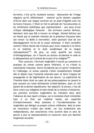 Dr Abdelhak Bouazza
- 22 -
Revue Annales du patrimoine
écrivains, c’est qu’ils voulaient surtout - abstraction de l’image
négative qu’ils réfléchissent - montrer qu’ils étaient capables
d’écrire dans une langue correcte sur un pied d’égalité avec les
écrivains français. C’était en fait la période de l’acculturation et
du mimétisme esthétique que représentaient - aux yeux d’une
critique idéologique farouche - des écrivains comme Sefrioui,
Mammeri ainsi que Dib à travers sa trilogie. Ahmed Sefrioui qui
ne faisait pas la moindre mention de la présence française dans
son roman "La Boîte à merveilles", était pourtant taxé de son
désengagement vis-vis de la cause nationale. Il était considéré
comme l’élève docile des Français pour avoir respecté à la lettre
et le réalisme et le style académique de la langue
métropolitaine(39)
. De plus, on avait qualifié son roman
d’ethnographique, car il fournit au lecteur occidental le code et
le dépaysement qu’il attend de la part d’un indigène(40)
.
Pour conclure, l’écrivain maghrébin n’aurait pu connaitre la
pratique du roman comme genre littéraire, si ce n’était la
colonisation française. Genre occidental qui en porte l’empreinte
et l’idéologie, le roman colonial s’était complètement inféodé
dès le départ sous l’autorité coloniale pour se faire l’organe de
propagande et de légitimation de son œuvre. La supériorité de
l’homme blanc était au cœur de ses préoccupations en jouant le
plus souvent sur cette dichotomie civilisé/barbare, dans un viol
patent de la devise républicaine. Son objectif, là encore, c’est de
faire croire aux indigènes le bien-fondé de la mission civilisatrice.
Les premiers écrivains maghrébins les imitaient alors dans
l’absence de tout esprit critique, car la tentation était irrésistible
face à un Etat qui mobilise toutes ses capacités
d’endoctrinement. Nous assistons à l’occidentalisation du
maghrébin qui dénigre sa propre culture millénaire. Mais la prise
de conscience n’allait pas tarder, car aux lendemains des
indépendances, des consciences vives ouvrent dans le sens de
percer à jour le néocolonialisme et recouvrer ainsi une identité
longtemps occultée.
 