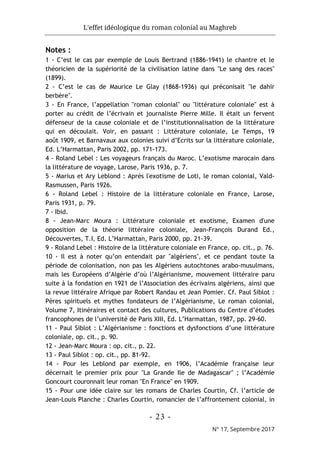 L'effet idéologique du roman colonial au Maghreb
- 23 -
N° 17, Septembre 2017
Notes :
1 - C’est le cas par exemple de Louis Bertrand (1886-1941) le chantre et le
théoricien de la supériorité de la civilisation latine dans "Le sang des races"
(1899).
2 - C’est le cas de Maurice Le Glay (1868-1936) qui préconisait "le dahir
berbère".
3 - En France, l’appellation "roman colonial" ou "littérature coloniale" est à
porter au crédit de l’écrivain et journaliste Pierre Mille. Il était un fervent
défenseur de la cause coloniale et de l’institutionnalisation de la littérature
qui en découlait. Voir, en passant : Littérature coloniale, Le Temps, 19
août 1909, et Barnavaux aux colonies suivi d’Ecrits sur la littérature coloniale,
Ed. L’Harmattan, Paris 2002, pp. 171-173.
4 - Roland Lebel : Les voyageurs français du Maroc. L’exotisme marocain dans
la littérature de voyage, Larose, Paris 1936, p. 7.
5 - Marius et Ary Leblond : Après l'exotisme de Loti, le roman colonial, Vald-
Rasmussen, Paris 1926.
6 - Roland Lebel : Histoire de la littérature coloniale en France, Larose,
Paris 1931, p. 79.
7 - Ibid.
8 - Jean-Marc Moura : Littérature coloniale et exotisme, Examen d'une
opposition de la théorie littéraire coloniale, Jean-François Durand Ed.,
Découvertes, T.I, Ed. L’Harmattan, Paris 2000, pp. 21-39.
9 - Roland Lebel : Histoire de la littérature coloniale en France, op. cit., p. 76.
10 - Il est à noter qu’on entendait par "algériens", et ce pendant toute la
période de colonisation, non pas les Algériens autochtones arabo-musulmans,
mais les Européens d’Algérie d’où l’Algérianisme, mouvement littéraire paru
suite à la fondation en 1921 de l’Association des écrivains algériens, ainsi que
la revue littéraire Afrique par Robert Randau et Jean Pomier. Cf. Paul Siblot :
Pères spirituels et mythes fondateurs de l’Algérianisme, Le roman colonial,
Volume 7, Itinéraires et contact des cultures, Publications du Centre d’études
francophones de l’université de Paris XIII, Ed. L’Harmattan, 1987, pp. 29-60.
11 - Paul Siblot : L’Algérianisme : fonctions et dysfonctions d’une littérature
coloniale, op. cit., p. 90.
12 - Jean-Marc Moura : op. cit., p. 22.
13 - Paul Siblot : op. cit., pp. 81-92.
14 - Pour les Leblond par exemple, en 1906, l’Académie française leur
décernait le premier prix pour "La Grande Ile de Madagascar" ; l’Académie
Goncourt couronnait leur roman "En France" en 1909.
15 - Pour une idée claire sur les romans de Charles Courtin, Cf. l’article de
Jean-Louis Planche : Charles Courtin, romancier de l’affrontement colonial, in
 