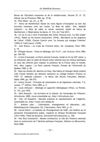 Dr Abdelhak Bouazza
- 24 -
Revue Annales du patrimoine
Revue de l’Occident musulman et de la méditerranée, Volume 37, N° 37,
Edisud, Aix-en-Provence 1984, pp. 37-46.
16 - Paul Siblot : op. cit., p. 90.
17 - Henry de Montherlant faisait les rares figures d’exception au sein des
écrivains coloniaux avec son roman "La Rose de sable". Voir, Abdejlil
Lahjomri : La Rose de sable le roman marocain oublié de Henry de
Montherlant, L’Observateur du Maroc, N° 213, du 7 mai 2013.
18 - Ce fut le cas à titre d’exemples des frères Tharaud avec "La fête arabe"
(1912), "Rabat ou les heures marocaines" (1918), "Marrakech ou les seigneurs
de l’Atlas" (1920), Charles Courtin avec "La brousse qui mangea l’homme"
(1929) et "Café maure" (1939).
19 - Aain Ruscio : Le credo de l’homme blanc, Ed. Complexe, Paris 1995,
p. 14.
20 - Philippe Hamon : Texte et idéologie, Ed. P.U.F., coll. Ecriture, Paris 1984,
pp. 104-105.
21 - A titre d’exemple, Le Parti colonial français, fondé en fin du XIXe
siècle, a
pu influencer dans le cadre du Nouvel ordre colonial tous les milieux politiques
et ceux des affaires pour imposer la présence de la France dans le monde.
Voir, Marc Lagana : Le Parti colonial français, Presses de l’Université du
Québec 1990, p. 90.
22 - Dans les années 20, Maurice Le Glay, Paul Marty et Georges Hardy avaient
créé l’école berbère qui donnera naissance au collège berbère d’Azrou en
1927. Cf. Abdeljlil Lahjomri : Le Maroc des Heures françaises, Marsam,
Rabat 1999, pp. 345-375.
23 - Arthur Girault : Principes de colonisation et de législation coloniale, T.II,
Larose, 1ère
édition, Paris 1895, p. 2.
24 - Louis Althusser : Idéologie et appareils idéologiques d’Etat, La Pensée,
N° 151, juin 1970.
25 - Alain Brezault : Les écrivains et la colonie, les mensonges de l’Histoire,
africultures, 2005, revue consultable sur, http://africultures.com
26 - Voir, Ali Kouadria : Manuels scolaires et représentation de l’Algérien,
consultable sur, http://www.univ-skikda.dz
27 - Antoine Léon : Colonisation, enseignement et éducation, coll.
Bibliothèque de l’éducation, Ed. L’Harmattan, Paris 1991, p. 21.
28 - Carine Eizlini : Le Bulletin de l'Enseignement de l'AOF, une fenêtre sur le
personnel d'enseignement public, expatrié en Afrique Occidentale française
(1913-1930), Thèse de doctorat, Université Paris Descartes, p. 158.
29 - Voir Dino Constantini : Mission civilisatrice, le rôle de l’histoire coloniale
dans la construction de l’identité politique française, Editions La Découverte,
Paris 2008.
 