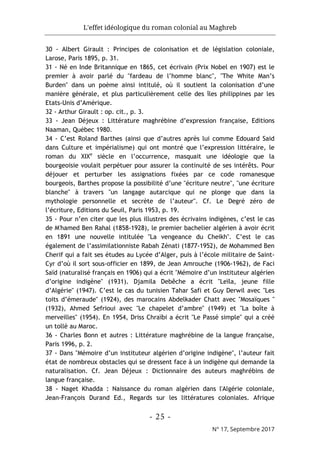 L'effet idéologique du roman colonial au Maghreb
- 25 -
N° 17, Septembre 2017
30 - Albert Girault : Principes de colonisation et de législation coloniale,
Larose, Paris 1895, p. 31.
31 - Né en Inde Britannique en 1865, cet écrivain (Prix Nobel en 1907) est le
premier à avoir parlé du "fardeau de l’homme blanc", "The White Man’s
Burden" dans un poème ainsi intitulé, où il soutient la colonisation d’une
manière générale, et plus particulièrement celle des îles philippines par les
Etats-Unis d’Amérique.
32 - Arthur Girault : op. cit., p. 3.
33 - Jean Déjeux : Littérature maghrébine d’expression française, Editions
Naaman, Québec 1980.
34 - C’est Roland Barthes (ainsi que d’autres après lui comme Edouard Said
dans Culture et impérialisme) qui ont montré que l’expression littéraire, le
roman du XIXe
siècle en l’occurrence, masquait une idéologie que la
bourgeoisie voulait perpétuer pour assurer la continuité de ses intérêts. Pour
déjouer et perturber les assignations fixées par ce code romanesque
bourgeois, Barthes propose la possibilité d’une "écriture neutre", "une écriture
blanche" à travers "un langage autarcique qui ne plonge que dans la
mythologie personnelle et secrète de l’auteur". Cf. Le Degré zéro de
l’écriture, Editions du Seuil, Paris 1953, p. 19.
35 - Pour n’en citer que les plus illustres des écrivains indigènes, c’est le cas
de M'hamed Ben Rahal (1858-1928), le premier bachelier algérien à avoir écrit
en 1891 une nouvelle intitulée "La vengeance du Cheikh". C’est le cas
également de l’assimilationniste Rabah Zénati (1877-1952), de Mohammed Ben
Cherif qui a fait ses études au Lycée d’Alger, puis à l’école militaire de Saint-
Cyr d’où il sort sous-officier en 1899, de Jean Amrouche (1906-1962), de Faci
Saïd (naturalisé français en 1906) qui a écrit "Mémoire d’un instituteur algérien
d’origine indigène" (1931). Djamila Debêche a écrit "Leïla, jeune fille
d’Algérie" (1947). C’est le cas du tunisien Tahar Safi et Guy Derwil avec "Les
toits d’émeraude" (1924), des marocains Abdelkader Chatt avec "Mosaïques "
(1932), Ahmed Sefrioui avec "Le chapelet d’ambre" (1949) et "La boîte à
merveilles" (1954). En 1954, Driss Chraïbi a écrit "Le Passé simple" qui a créé
un tollé au Maroc.
36 - Charles Bonn et autres : Littérature maghrébine de la langue française,
Paris 1996, p. 2.
37 - Dans "Mémoire d’un instituteur algérien d’origine indigène", l’auteur fait
état de nombreux obstacles qui se dressent face à un indigène qui demande la
naturalisation. Cf. Jean Déjeux : Dictionnaire des auteurs maghrébins de
langue française.
38 - Naget Khadda : Naissance du roman algérien dans l'Algérie coloniale,
Jean-François Durand Ed., Regards sur les littératures coloniales. Afrique
 