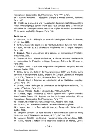 Dr Abdelhak Bouazza
- 26 -
Revue Annales du patrimoine
francophone, Découvertes, Ed. L’Harmattan, Paris 1999, p. 121.
39 - Lahcen Mouzouni : Réception critique d’Ahmed Sefrioui, Publisud,
Paris 1987.
40 - Khatibi qui a procédé à une typologisation du roman maghrébin qualifie le
roman ethnographique comme étant celui "qui consiste dans la description
minutieuse de la vie quotidienne surtout sur le plan des mœurs et coutumes".
Cf. Le roman maghrébin, Maspero, Paris 1968.
Références :
1 - Althusser, Louis : Idéologie et appareils idéologiques d’Etat, La Pensée,
N° 151, juin 1970.
2 - Barthes, Roland : Le Degré zéro de l’écriture, Editions du Seuil, Paris 1953.
3 - Bonn, Charles et al.: Littérature maghrébine de la langue française,
Paris 1996.
4 - Brezault, Alain : Les écrivains et la colonie, les mensonges de l’Histoire,
africultures, 2005.
5 - Constantini, Dino : Mission civilisatrice, le rôle de l’histoire coloniale dans
la construction de l’identité politique française, Editions La Découverte,
Paris 2008.
6 - Déjeux, Jean : Littérature maghrébine d’expression française, Editions
Naaman, Québec 1980.
7 - Eizlini, Carine : Le Bulletin de l'Enseignement de l'AOF, une fenêtre sur le
personnel d'enseignement public, expatrié en Afrique Occidentale française
(1913-1930), Thèse de doctorat, Université Paris Descartes.
8 - Girault, Albert : Principes de colonisation et de législation coloniale,
Larose, Paris 1895.
9 - Girault, Arthur : Principes de colonisation et de législation coloniale, T.II,
Larose, 1ère
édition, Paris 1895.
10 - Hamon, Philippe : Texte et idéologie, Ed. P.U.F., Paris 1984.
11 - Khadda, Naget : Naissance du roman algérien dans l'Algérie coloniale,
Jean-François Durand Ed., Regards sur les littératures coloniales. Afrique
francophone, Découvertes, Ed. L’Harmattan, Paris 1999.
12 - Khatibi, Abdelkebir : Le roman maghrébin, Maspero, Paris 1968.
13 - Kouadria, Ali : Manuels scolaires et représentation de l’Algérien.
14 - Lagana, Marc : Le Parti colonial français, Presses de l’Université du
Québec 1990.
15 - Lahjomri, Abdejlil : La Rose de sable le roman marocain oublié de Henry
de Montherlant, L’Observateur du Maroc, N° 213, du 7 mai 2013.
16 - Lahjomri, Abdeljlil : Le Maroc des Heures françaises, Marsam, Rabat 1999.
17 - Lebel, Roland : Histoire de la littérature coloniale en France, Larose,
 
