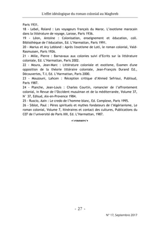 L'effet idéologique du roman colonial au Maghreb
- 27 -
N° 17, Septembre 2017
Paris 1931.
18 - Lebel, Roland : Les voyageurs français du Maroc. L’exotisme marocain
dans la littérature de voyage, Larose, Paris 1936.
19 - Léon, Antoine : Colonisation, enseignement et éducation, coll.
Bibliothèque de l’éducation, Ed. L’Harmattan, Paris 1991.
20 - Marius et Ary Leblond : Après l'exotisme de Loti, le roman colonial, Vald-
Rasmussen, Paris 1926.
21 - Mille, Pierre : Barnavaux aux colonies suivi d’Ecrits sur la littérature
coloniale, Ed. L’Harmattan, Paris 2002.
22 - Moura, Jean-Marc : Littérature coloniale et exotisme, Examen d'une
opposition de la théorie littéraire coloniale, Jean-François Durand Ed.,
Découvertes, T.I, Ed. L’Harmattan, Paris 2000.
23 - Mouzouni, Lahcen : Réception critique d’Ahmed Sefrioui, Publisud,
Paris 1987.
24 - Planche, Jean-Louis : Charles Courtin, romancier de l’affrontement
colonial, in Revue de l’Occident musulman et de la méditerranée, Volume 37,
N° 37, Edisud, Aix-en-Provence 1984.
25 - Ruscio, Aain : Le credo de l’homme blanc, Ed. Complexe, Paris 1995.
26 - Siblot, Paul : Pères spirituels et mythes fondateurs de l’Algérianisme, Le
roman colonial, Volume 7, Itinéraires et contact des cultures, Publications du
CEF de l’université de Paris XIII, Ed. L’Harmattan, 1987.
o
 