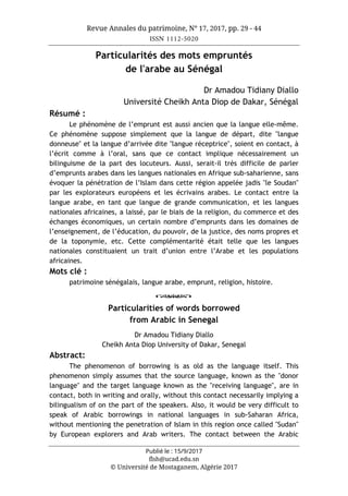 Revue Annales du patrimoine, N° 17, 2017, pp. 29 - 44
ISSN 1112-5020
Publié le : 15/9/2017
flsh@ucad.edu.sn
© Université de Mostaganem, Algérie 2017
Particularités des mots empruntés
de l'arabe au Sénégal
Dr Amadou Tidiany Diallo
Université Cheikh Anta Diop de Dakar, Sénégal
Résumé :
Le phénomène de l’emprunt est aussi ancien que la langue elle-même.
Ce phénomène suppose simplement que la langue de départ, dite "langue
donneuse" et la langue d’arrivée dite "langue réceptrice", soient en contact, à
l’écrit comme à l’oral, sans que ce contact implique nécessairement un
bilinguisme de la part des locuteurs. Aussi, serait-il très difficile de parler
d’emprunts arabes dans les langues nationales en Afrique sub-saharienne, sans
évoquer la pénétration de l’Islam dans cette région appelée jadis "le Soudan"
par les explorateurs européens et les écrivains arabes. Le contact entre la
langue arabe, en tant que langue de grande communication, et les langues
nationales africaines, a laissé, par le biais de la religion, du commerce et des
échanges économiques, un certain nombre d’emprunts dans les domaines de
l’enseignement, de l’éducation, du pouvoir, de la justice, des noms propres et
de la toponymie, etc. Cette complémentarité était telle que les langues
nationales constituaient un trait d’union entre l’Arabe et les populations
africaines.
Mots clé :
patrimoine sénégalais, langue arabe, emprunt, religion, histoire.
o
Particularities of words borrowed
from Arabic in Senegal
Dr Amadou Tidiany Diallo
Cheikh Anta Diop University of Dakar, Senegal
Abstract:
The phenomenon of borrowing is as old as the language itself. This
phenomenon simply assumes that the source language, known as the "donor
language" and the target language known as the "receiving language", are in
contact, both in writing and orally, without this contact necessarily implying a
bilingualism of on the part of the speakers. Also, it would be very difficult to
speak of Arabic borrowings in national languages in sub-Saharan Africa,
without mentioning the penetration of Islam in this region once called "Sudan"
by European explorers and Arab writers. The contact between the Arabic
 