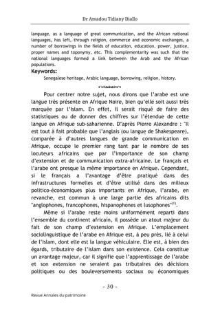 Dr Amadou Tidiany Diallo
- 30 -
Revue Annales du patrimoine
language, as a language of great communication, and the African national
languages, has left, through religion, commerce and economic exchanges, a
number of borrowings in the fields of education, education, power, justice,
proper names and toponymy, etc. This complementarity was such that the
national languages formed a link between the Arab and the African
populations.
Keywords:
Senegalese heritage, Arabic language, borrowing, religion, history.
o
Pour centrer notre sujet, nous dirons que l’arabe est une
langue très présente en Afrique Noire, bien qu’elle soit aussi très
marquée par l’Islam. En effet, Il serait risqué de faire des
statistiques ou de donner des chiffres sur l’étendue de cette
langue en Afrique sub-saharienne. D’après Pierre Alexandre : "Il
est tout à fait probable que l’anglais (ou langue de Shakespeare),
comparée à d’autres langues de grande communication en
Afrique, occupe le premier rang tant par le nombre de ses
locuteurs africains que par l’importance de son champ
d’extension et de communication extra-africaine. Le français et
l’arabe ont presque la même importance en Afrique. Cependant,
si le français a l’avantage d’être pratiqué dans des
infrastructures formelles et d’être utilisé dans des milieux
politico-économiques plus importants en Afrique, l’arabe, en
revanche, est commun à une large partie des africains dits
"anglophones, francophones, hispanophones et lusophones"(1)
.
Même si l’arabe reste moins uniformément reparti dans
l’ensemble du continent africain, il possède un atout majeur du
fait de son champ d’extension en Afrique. L’emplacement
sociolinguistique de l’arabe en Afrique est, à peu près, lié à celui
de l’Islam, dont elle est la langue véhiculaire. Elle est, à bien des
égards, tributaire de l’Islam dans son existence. Cela constitue
un avantage majeur, car il signifie que l’apprentissage de l’arabe
et son extension ne seraient pas tributaires des décisions
politiques ou des bouleversements sociaux ou économiques
 