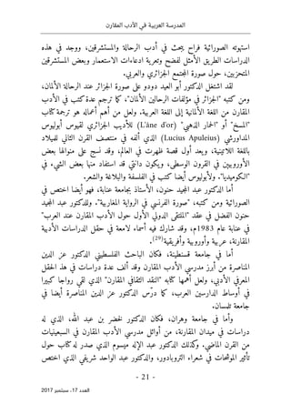 ‫المقارن‬ ‫األدب‬ ‫في‬ ‫العربية‬ ‫المدرسة‬
- 21 -
‫اﻟ‬
‫ﻌﺪد‬
17
‫ﺳﺒﺘﻤﺒﺮ‬ ،
2017
‫هذه‬ ‫في‬ ‫ووجد‬ ،‫والمستشرقين‬ ‫الرحالة‬ ‫أدب‬ ‫في‬ ‫حث‬‫ب‬‫ي‬ ‫فراح‬ ‫الصورائية‬ ‫استهوته‬
‫لفضح‬ ‫الأمثل‬ ‫يق‬‫الطر‬ ‫الدراسات‬
‫المستشرقين‬ ‫وبعض‬ ‫الاستعمار‬ ‫ادعاءات‬ ‫ية‬‫وتعر‬
‫المتحزبين‬
،
‫حول‬
‫صورة‬
‫جزائري‬‫ل‬‫ا‬ ‫جتمع‬‫م‬‫ال‬
‫والعربي‬
.
‫لقد‬
‫اشتغل‬
‫العيد‬ ‫أبو‬ ‫الدكتور‬
‫الألمان‬ ‫الرحالة‬ ‫عند‬ ‫جزائر‬‫ل‬‫ا‬ ‫صورة‬ ‫على‬ ‫دودو‬
،
‫كتبه‬ ‫ومن‬
"‫الألمان‬ ‫الرحالين‬ ‫مؤلفات‬ ‫في‬ ‫جزائر‬‫ل‬‫"ا‬
‫الأدب‬ ‫في‬ ‫كتب‬‫عدة‬ ‫ترجم‬ ‫ما‬‫ك‬ ،
‫المقارن‬
‫الألمان‬ ‫اللغة‬ ‫من‬
‫ية‬
.‫العربية‬ ‫اللغة‬ ‫إلى‬
‫أعماله‬ ‫أهم‬ ‫من‬ ‫ولعل‬
‫ترجمة‬ ‫هو‬
‫كتا‬
‫ب‬
"‫الذهبي‬ ‫حمار‬‫ل‬‫"ا‬ ‫أو‬ "‫"المسخ‬
)
L'âne d'or
(
‫جزائري‬‫ل‬‫ا‬ ‫للأديب‬
‫لقيوس‬
‫أبوليوس‬
‫المد‬
‫ا‬
‫ورشي‬
)
Lucius Apuleius
(
‫للميلاد‬ ‫الثاني‬ ‫القرن‬ ‫منتصف‬ ‫في‬ ‫ألفه‬ ‫الذي‬
،‫العالم‬ ‫في‬ ‫ظهرت‬ ‫قصة‬ ‫أول‬ ‫يعد‬‫و‬ ،‫اللاتينية‬ ‫باللغة‬
‫منوا‬ ‫على‬ ‫نسج‬ ‫وقد‬
‫بعض‬ ‫لها‬
‫ال‬
‫أورو‬
‫استفا‬ ‫قد‬ ‫دانتي‬ ‫يكون‬‫و‬ ،‫الوسطى‬ ‫القرون‬ ‫في‬ ‫بيېن‬
‫في‬ ‫الشيء‬ ‫بعض‬ ‫منها‬ ‫د‬
."‫"الـكوميديا‬
‫ولأبولي‬
‫و‬
.‫والشعر‬ ‫والبلاغة‬ ‫الفلسفة‬ ‫في‬ ‫كتب‬ ‫أيضا‬ ‫س‬
‫الدكتور‬ ‫أما‬
‫حنون‬ ‫جيد‬‫م‬‫ال‬ ‫عبد‬
،‫عنابة‬ ‫جامعة‬‫ب‬ ‫الأستاذ‬ ،
‫في‬ ‫اختص‬ ‫أيضا‬ ‫فهو‬
،‫كتبه‬ ‫ومن‬ ‫الصورائية‬
‫المغار‬ ‫الرواية‬ ‫في‬ ‫الفرنسي‬ ‫"صورة‬
"‫بية‬
.
‫وللدكتور‬
‫جيد‬‫م‬‫ال‬ ‫عبد‬
‫ال‬ ‫حنون‬
‫عقد‬ ‫في‬ ‫فضل‬
"
‫الملتقى‬
‫الدولي‬
‫الأول‬
‫العرب‬ ‫عند‬ ‫المقارن‬ ‫الأدب‬ ‫حول‬
"
‫عام‬ ‫عنابة‬ ‫في‬
1983
‫م‬
،
‫الدراسات‬ ‫حقل‬ ‫في‬ ‫لامعة‬ ‫أسماء‬ ‫فيه‬ ‫شارك‬ ‫وقد‬
‫الأدبية‬
‫ا‬
‫و‬ ‫عربية‬ ،‫لمقارنة‬
‫أورو‬
‫يقية‬‫وأفر‬ ‫بية‬
)
29
(
.
‫فكان‬ ،‫قسنطينة‬ ‫جامعة‬ ‫في‬ ‫أما‬
‫ع‬ ‫الدكتور‬ ‫الفلسطيني‬ ‫الباحث‬
‫الدين‬ ‫ز‬
‫المناصرة‬
‫المقارن‬ ‫الأدب‬ ‫مدرسي‬ ‫أبرز‬ ‫من‬
‫ألف‬ ‫وقد‬
‫حقل‬‫ل‬‫ا‬ ‫هذ‬ ‫في‬ ‫دراسات‬ ‫عدة‬
‫المعرفي‬
‫الأدبي‬
‫أهمها‬ ‫ولعل‬ ،
‫كتا‬
‫كبيرا‬ ‫رواجا‬ ‫لقي‬ ‫الذي‬ "‫المقارن‬ ‫الثقافي‬ ‫"النقد‬ ‫به‬
،‫العرب‬ ‫الدارسين‬ ‫أوساط‬ ‫في‬
ّ‫ر‬‫د‬ ‫ما‬‫ك‬
‫الدي‬ ‫عز‬ ‫الدكتور‬ ‫س‬
‫في‬ ‫أيضا‬ ‫المناصرة‬ ‫ن‬
.‫تلمسان‬ ‫جامعة‬
،‫وهران‬ ‫جامعة‬ ‫في‬ ‫وأما‬
‫فكان‬
‫الله‬ ‫عبد‬ ‫بن‬ ‫خضر‬‫ل‬ ‫الدكتور‬
،
‫له‬ ‫الذي‬
‫في‬ ‫دراسات‬
‫المقارنة‬ ‫ميدان‬
‫من‬ ،
‫أوائل‬
‫المقارن‬ ‫الأدب‬ ‫مدرسي‬
‫في‬
‫السبعينيات‬
‫الماضي‬ ‫القرن‬ ‫من‬
‫له‬ ‫صدر‬ ‫الذي‬ ‫ميسوم‬ ‫الإله‬ ‫عبد‬ ‫الدكتور‬ ‫كذلك‬
‫و‬ .
‫كتا‬
‫حول‬ ‫ب‬
‫اختص‬ ‫الذي‬ ‫يفي‬‫شر‬ ‫الواحد‬ ‫عبد‬ ‫والدكتور‬ ،‫التروبادور‬ ‫شعراء‬ ‫في‬ ‫حات‬‫ش‬‫المو‬ ‫تأثير‬
 