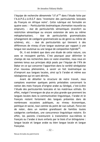 Dr Amadou Tidiany Diallo
- 32 -
Revue Annales du patrimoine
l’équipe de recherche dénommée "I.F.A"(3)
dans l’étude faite par
l’A.U.P.E.L-U.R.E.F dans "inventaire des particularités lexicales
du Français en Afrique noire". Cette rubrique est formulée en
quatre axes : - Particularités lexématiques (formation nouvelle ou
emprunt). - Axe de particularités sémantiques (transfert ou
restriction sémantique ou encore extension de sens ou même
métaphorisation). - Axe de particularités grammaticales
(changement de catégorie grammaticale ou de genre ou même de
schème), etc. - Axe de particularités qui tiennent à des
différences de niveau d’une langue soutenue par rapport à une
langue non soutenue ou une langue de composition hybride(4)
.
Or, il est évident que dans une étude de cette nature, ces
axes se recoupent parfois. C’est pourquoi pour délimiter le
champs de nos recherches dans ce vaste ensemble, nous nous en
sommes tenus aux principes déjà posés par l’équipe de l’IFA de
Dakar en ce qui concerne l’apparition dans la variété sénégalaise
d’un nouveau phénomène, à savoir un fait lexématique ou
d’emprunt aux langues locales, ainsi qu’à l’arabe et même aux
néologismes qui en sont dérivés.
Avant de détailler la structure de notre travail, nous
comptons examiner quelques points préalables concernant la
notion des mots français d’origine arabe au Sénégal, c’est-à-dire
l’étude des particularités lexicales et les matériaux utilisés. En
effet, malgré l’envergure de plus en plus grande que prennent les
langues locales dans la communication linguistique, l’arabe et le
français restent fortement des langues présentes dans de
nombreuses occasions publiques, au niveau économique,
politique et social, tout comme du point de vue cultuel. Force est
de noter, dans un nombre grandissant de familles toutes
catégories confondues, une concurrence linguistique notoire. En
effet, les parents s’aventurent à transmettre eux-mêmes le
français ou l’arabe à leurs enfants par le biais d’un bilinguisme :
langue locale et langue arabe ou bien langue locale et langue
française.
 