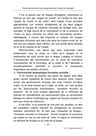Particularités des mots empruntés de l'arabe au Sénégal
- 33 -
N° 17, Septembre 2017
C’est la preuve que les langues étrangères, notamment le
français en tant que "langue de travail", et l’arabe en tant que
"langue de travail et de culte", font l’objet d’une véritable
appropriation. Les variétés sénégalaises de ces deux langues
portent la marque de l’histoire nationale du Sénégal avec, par
exemple, le legs lexical de la colonisation et de la présence de
l’Islam en terre africaine ou même des fluctuations politico-
idéologiques. A travers des emprunts et calques, les langues
nationales africaines sont dans une sorte de chassé-croisé lié, du
fait que ces langues, elles-mêmes, ont une lourde dette lexicale
vis-à-vis du français et de l’arabe.
Effectivement, une partie des mots empruntés vient
évidemment avec la chose ou l’idée qu’il désigne et le
phénomène est aussi ancien que la langue s’adapte et évolue.
L’introduction des marchandises par le canal du commerce
transsaharien, de la technique, de la mode et de l’idéologie a
considérablement contribué à accroître le vocabulaire
linguistique des peuples africains.
3 - Particularités lexématiques formation nouvelle :
Si on revient au premier axe parmi les quatre axes déjà
posés comme hypothèse de travail pour analyser cette "materi
prima" des particularités lexicales des mots français d’origine
arabe, on se rend compte qu’il s’agit, en effet, de l’axe portant
sur les "particularités lexématiques : formation nouvelle ou
emprunt". On se rend compte également de la difficulté de
prendre en considération ces particularités dans un dictionnaire
bilingue ou même multilingue par rapport au français standard en
tant que norme de référence.
A cet effet, si on examine de très près ces vocables, on doit
les considérer comme relevant de néologismes ou nouveaux
lexèmes. Autrement dit, ils sont sous l’étiquette du lexique :
"formation nouvelle ou emprunts". Termes évoquant le processus
par lequel un mot ou une suite de "mots" se figent et constituent
un élément du lexique ou du code de la langue.
 