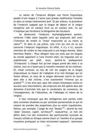 Dr Amadou Tidiany Diallo
- 34 -
Revue Annales du patrimoine
La notion de l’emprunt désigne une forme linguistique
passée d’une langue à l’autre sans grande modification formelle
et dans un temps relativement bref. Et par ailleurs, la procédure
de l’emprunt suppose que la langue de départ et la langue
réceptrice soit en contact écrit ou en contact oral. Ce qui
n’implique pas forcément le bilinguisme des locuteurs.
Au demeurant, l’emprunt, étymologiquement parlant,
renferme l’idée selon laquelle celui qui emprunte doit avoir
l’intention de rendre la "chose" empruntée ou au moins sa
valeur(5)
. Et dans le cas précis, cela n’en est rien en ce qui
concerne l’emprunt linguistique. En effet, il n’y a ici, aucune
intention de rendre le mot emprunté à une langue donnée. Selon
Henriette Walter : "Pour désigner tous ces mots que les langues
du monde apportent à l’une d’entre elles, les linguistes ont un
euphémisme qui plaît. Aussi, parlent-ils pudiquement
"d’emprunts" à chaque fois qu’une langue prend des mots à sa
voisine, tout en n’ayant pas la moindre intention de les restituer.
Et, chose curieuse, au lieu de voir les usagers de la langue
emprunteuse se réjouir de l’adoption d’un mot étranger qui lui
faisait défaut, et ceux de la langue donneuse marris du larcin
dont elle a été victime, c’est exactement l’inverse qui se
produit"(6)
. C’est ainsi que, pour des raisons historiques claires et
souvent sans intermédiaire, des emprunts ont été opérés dans des
domaines d’activités tels que le vocabulaire du commerce, de
l’enseignement, de l’éducation, de l’idéologie et même de la
religion.
Il faut remarquer que des néologismes sont parfois créés
dans certaines situations ou par certaines personnalités et qui ne
cessent de prendre des proportions plus ou moins inquiétantes.
Notons, par exemple, l’usage du mot "ibaadu"(7)
- pluriel du mot
"abdu" (esclave, captif, serviteur)(8)
. Aujourd’hui, ce mot est
défini dans l’un des inventaires des particularités lexicales du
français utilisés en Afrique comme étant un "membre d’un groupe
musulman pratiquant un islam strictement exposant". Autrement
 