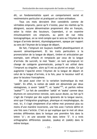 Particularités des mots empruntés de l'arabe au Sénégal
- 35 -
N° 17, Septembre 2017
dit, un fondamentaliste ayant un comportement social et
vestimentaire particulier et pratiquant un islam orthodoxe.
Tous ces mots devraient être considérés comme de
véritables emprunts, parce qu’il n’existe, pour les réalités qu’ils
désignent, aucune dénomination proprement dite en français,
selon la vision des locuteurs. Cependant, si on examine
minutieusement ces emprunts, au point de vue méta
lexicographique, on se rend compte que le sens ou l’étymon de la
langue d’arrivée devient, étymologiquement, opaque par rapport
au sens de l’étymon de la langue de départ.
De fait, l’emprunt est toujours modifié phonétiquement et
souvent sémantiquement. Et les traits particuliers à la
prononciation de la langue de départ, timbre et articulation par
exemple, sont effacés et remplacés par ceux de la langue
d’arrivée. De surcroît, le mot "ibadu", en tant qu’emprunt ici
change de catégorie grammaticale, puisqu’il est utilisé dans
l’emprunt au singulier, alors qu’il est au pluriel en arabe. Ce qui
augmente l’opacité entre l’étymon de la langue de départ et
celui de la langue d’arrivée, à la fois, pour le locuteur natif et
pour le locuteur francophone.
On peut aussi citer ici la variation lexématique du mot
"zakât". En effet, la notion de zakât est dénommée par deux
néologismes, à savoir "zakât"(9)
, et "asaka"(10)
, et parfois même
"asakal"(11)
. Le fait de considérer "zakât" et "asaka" comme deux
étymons en concurrence renvoie, sans aucun doute, au fait qu’il
s’agit de l’emploi par des sujets ignorants de la langue source,
ainsi que l’intégration graphique, phonique et morphologique, du
mot. Ici, il s’agit simplement d’un même mot prononcé plus ou
moins d’une manière incorrecte, une fois avec l’article défini et
une fois sans l’article. C’est ce qui explique que le mot ait deux
entrées différentes dans le lexique une première fois dans la
lettre "a" ; et une seconde fois dans lettre "Z". Il a trois
orthographes différentes (assaka), (asaka) et (zakât) dans le
même lexique.
 