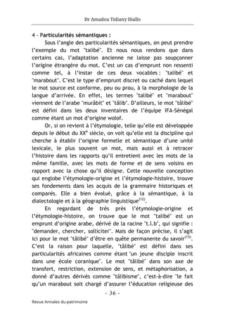 Dr Amadou Tidiany Diallo
- 36 -
Revue Annales du patrimoine
4 - Particularités sémantiques :
Sous l’angle des particularités sémantiques, on peut prendre
l’exemple du mot "talibé". Et nous nous rendons que dans
certains cas, l’adaptation ancienne ne laisse pas soupçonner
l’origine étrangère du mot. C’est un cas d’emprunt non ressenti
comme tel, à l’instar de ces deux vocables : "talibé" et
"marabout". C’est le type d’emprunt discret ou caché dans lequel
le mot source est conforme, peu ou prou, à la morphologie de la
langue d’arrivée. En effet, les termes "talibé" et "marabout"
viennent de l’arabe "murâbit" et "tâlib". D’ailleurs, le mot "tâlibé"
est défini dans les deux inventaires de l’équipe IFA-Sénégal
comme étant un mot d’origine wolof.
Or, si on revient à l’étymologie, telle qu’elle est développée
depuis le début du XXe
siècle, on voit qu’elle est la discipline qui
cherche à établir l’origine formelle et sémantique d’une unité
lexicale, le plus souvent un mot, mais aussi et à retracer
l’histoire dans les rapports qu’il entretient avec les mots de la
même famille, avec les mots de forme et de sens voisins en
rapport avec la chose qu’il désigne. Cette nouvelle conception
qui englobe l’étymologie-origine et l’étymologie-histoire, trouve
ses fondements dans les acquis de la grammaire historiques et
comparés. Elle a bien évolué, grâce à la sémantique, à la
dialectologie et à la géographie linguistique(12)
.
En regardant de très près l’étymologie-origine et
l’étymologie-histoire, on trouve que le mot "talibé" est un
emprunt d’origine arabe, dérivé de la racine "t.l.b", qui signifie :
"demander, chercher, solliciter". Mais de façon précise, il s’agit
ici pour le mot "tâlibé" d’être en quête permanente du savoir(13)
.
C’est la raison pour laquelle, "tâlibé" est défini dans ses
particularités africaines comme étant "un jeune disciple inscrit
dans une école coranique". Le mot "tâlibé" dans son axe de
transfert, restriction, extension de sens, et métaphorisation, a
donné d’autres dérivés comme "tâlibisme", c’est-à-dire "le fait
qu’un marabout soit chargé d’assurer l’éducation religieuse des
 